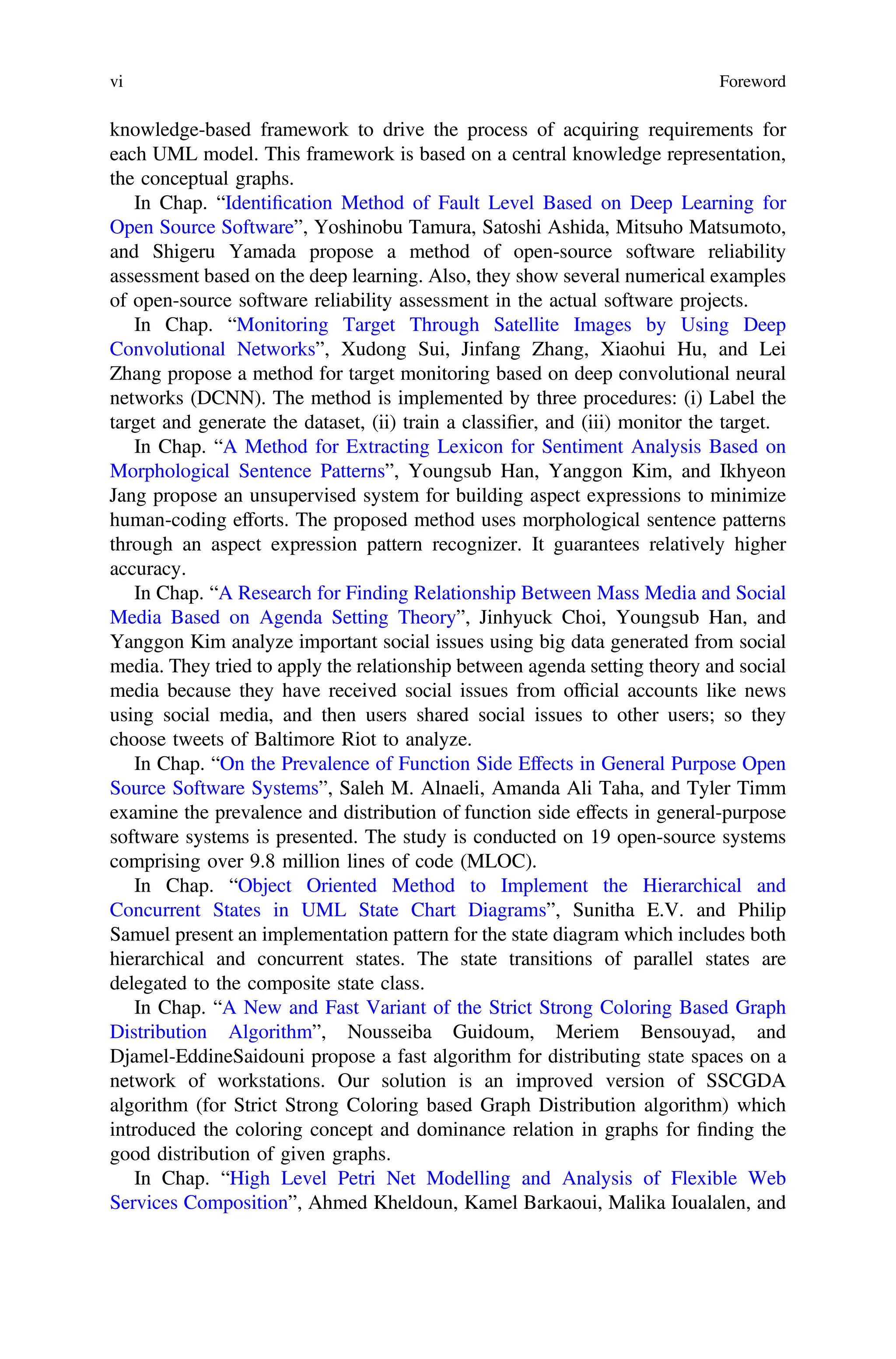 knowledge-based framework to drive the process of acquiring requirements for
each UML model. This framework is based on a central knowledge representation,
the conceptual graphs.
In Chap. “Identiﬁcation Method of Fault Level Based on Deep Learning for
Open Source Software”, Yoshinobu Tamura, Satoshi Ashida, Mitsuho Matsumoto,
and Shigeru Yamada propose a method of open-source software reliability
assessment based on the deep learning. Also, they show several numerical examples
of open-source software reliability assessment in the actual software projects.
In Chap. “Monitoring Target Through Satellite Images by Using Deep
Convolutional Networks”, Xudong Sui, Jinfang Zhang, Xiaohui Hu, and Lei
Zhang propose a method for target monitoring based on deep convolutional neural
networks (DCNN). The method is implemented by three procedures: (i) Label the
target and generate the dataset, (ii) train a classiﬁer, and (iii) monitor the target.
In Chap. “A Method for Extracting Lexicon for Sentiment Analysis Based on
Morphological Sentence Patterns”, Youngsub Han, Yanggon Kim, and Ikhyeon
Jang propose an unsupervised system for building aspect expressions to minimize
human-coding efforts. The proposed method uses morphological sentence patterns
through an aspect expression pattern recognizer. It guarantees relatively higher
accuracy.
In Chap. “A Research for Finding Relationship Between Mass Media and Social
Media Based on Agenda Setting Theory”, Jinhyuck Choi, Youngsub Han, and
Yanggon Kim analyze important social issues using big data generated from social
media. They tried to apply the relationship between agenda setting theory and social
media because they have received social issues from ofﬁcial accounts like news
using social media, and then users shared social issues to other users; so they
choose tweets of Baltimore Riot to analyze.
In Chap. “On the Prevalence of Function Side Effects in General Purpose Open
Source Software Systems”, Saleh M. Alnaeli, Amanda Ali Taha, and Tyler Timm
examine the prevalence and distribution of function side effects in general-purpose
software systems is presented. The study is conducted on 19 open-source systems
comprising over 9.8 million lines of code (MLOC).
In Chap. “Object Oriented Method to Implement the Hierarchical and
Concurrent States in UML State Chart Diagrams”, Sunitha E.V. and Philip
Samuel present an implementation pattern for the state diagram which includes both
hierarchical and concurrent states. The state transitions of parallel states are
delegated to the composite state class.
In Chap. “A New and Fast Variant of the Strict Strong Coloring Based Graph
Distribution Algorithm”, Nousseiba Guidoum, Meriem Bensouyad, and
Djamel-EddineSaidouni propose a fast algorithm for distributing state spaces on a
network of workstations. Our solution is an improved version of SSCGDA
algorithm (for Strict Strong Coloring based Graph Distribution algorithm) which
introduced the coloring concept and dominance relation in graphs for ﬁnding the
good distribution of given graphs.
In Chap. “High Level Petri Net Modelling and Analysis of Flexible Web
Services Composition”, Ahmed Kheldoun, Kamel Barkaoui, Malika Ioualalen, and
vi Foreword
 