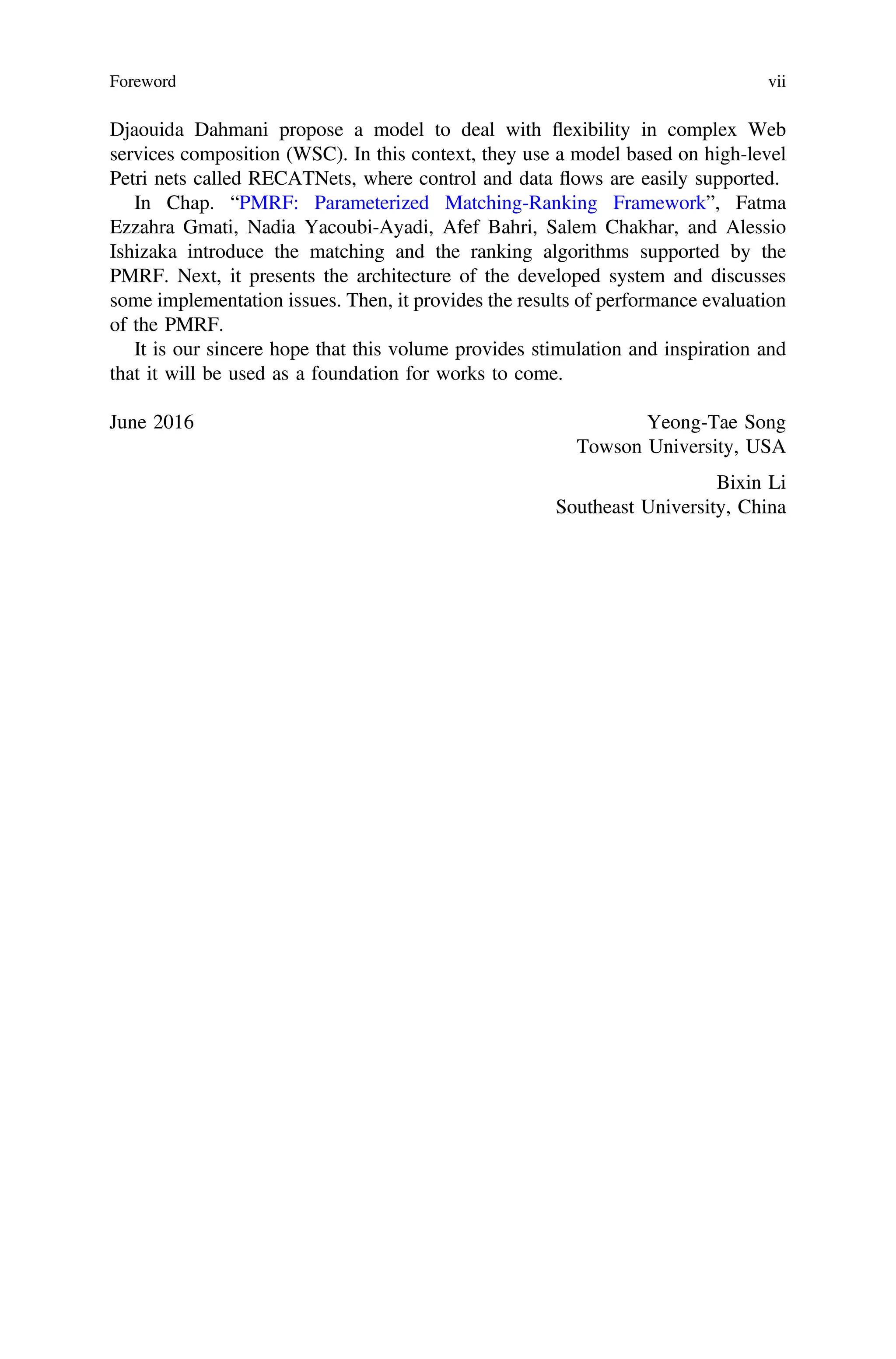 Djaouida Dahmani propose a model to deal with ﬂexibility in complex Web
services composition (WSC). In this context, they use a model based on high-level
Petri nets called RECATNets, where control and data ﬂows are easily supported.
In Chap. “PMRF: Parameterized Matching-Ranking Framework”, Fatma
Ezzahra Gmati, Nadia Yacoubi-Ayadi, Afef Bahri, Salem Chakhar, and Alessio
Ishizaka introduce the matching and the ranking algorithms supported by the
PMRF. Next, it presents the architecture of the developed system and discusses
some implementation issues. Then, it provides the results of performance evaluation
of the PMRF.
It is our sincere hope that this volume provides stimulation and inspiration and
that it will be used as a foundation for works to come.
June 2016 Yeong-Tae Song
Towson University, USA
Bixin Li
Southeast University, China
Foreword vii
 