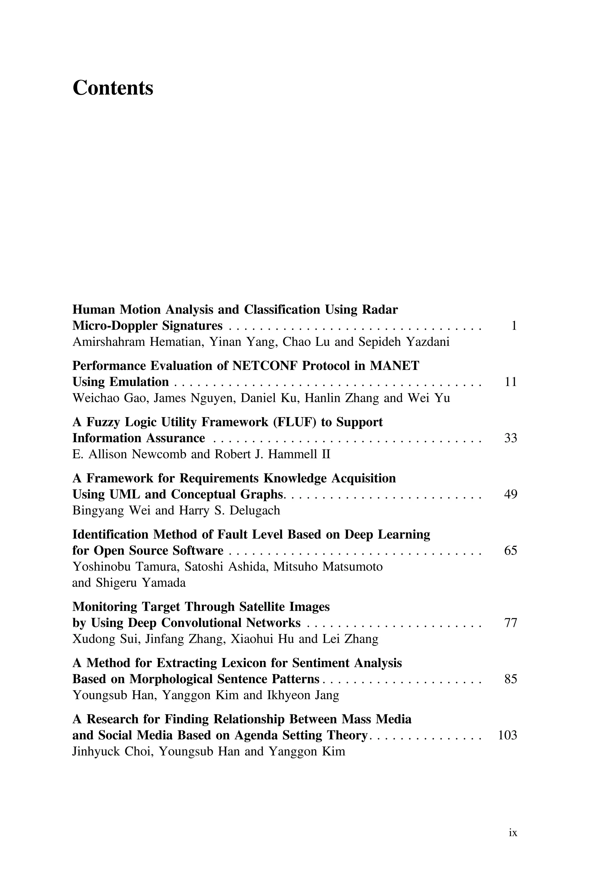 Contents
Human Motion Analysis and Classification Using Radar
Micro-Doppler Signatures . . . . . . . . . . . . . . . . . . . . . . . . . . . . . . . . . 1
Amirshahram Hematian, Yinan Yang, Chao Lu and Sepideh Yazdani
Performance Evaluation of NETCONF Protocol in MANET
Using Emulation . . . . . . . . . . . . . . . . . . . . . . . . . . . . . . . . . . . . . . . . 11
Weichao Gao, James Nguyen, Daniel Ku, Hanlin Zhang and Wei Yu
A Fuzzy Logic Utility Framework (FLUF) to Support
Information Assurance . . . . . . . . . . . . . . . . . . . . . . . . . . . . . . . . . . . 33
E. Allison Newcomb and Robert J. Hammell II
A Framework for Requirements Knowledge Acquisition
Using UML and Conceptual Graphs. . . . . . . . . . . . . . . . . . . . . . . . . . 49
Bingyang Wei and Harry S. Delugach
Identification Method of Fault Level Based on Deep Learning
for Open Source Software . . . . . . . . . . . . . . . . . . . . . . . . . . . . . . . . . 65
Yoshinobu Tamura, Satoshi Ashida, Mitsuho Matsumoto
and Shigeru Yamada
Monitoring Target Through Satellite Images
by Using Deep Convolutional Networks . . . . . . . . . . . . . . . . . . . . . . . 77
Xudong Sui, Jinfang Zhang, Xiaohui Hu and Lei Zhang
A Method for Extracting Lexicon for Sentiment Analysis
Based on Morphological Sentence Patterns . . . . . . . . . . . . . . . . . . . . . 85
Youngsub Han, Yanggon Kim and Ikhyeon Jang
A Research for Finding Relationship Between Mass Media
and Social Media Based on Agenda Setting Theory. . . . . . . . . . . . . . . 103
Jinhyuck Choi, Youngsub Han and Yanggon Kim
ix
 