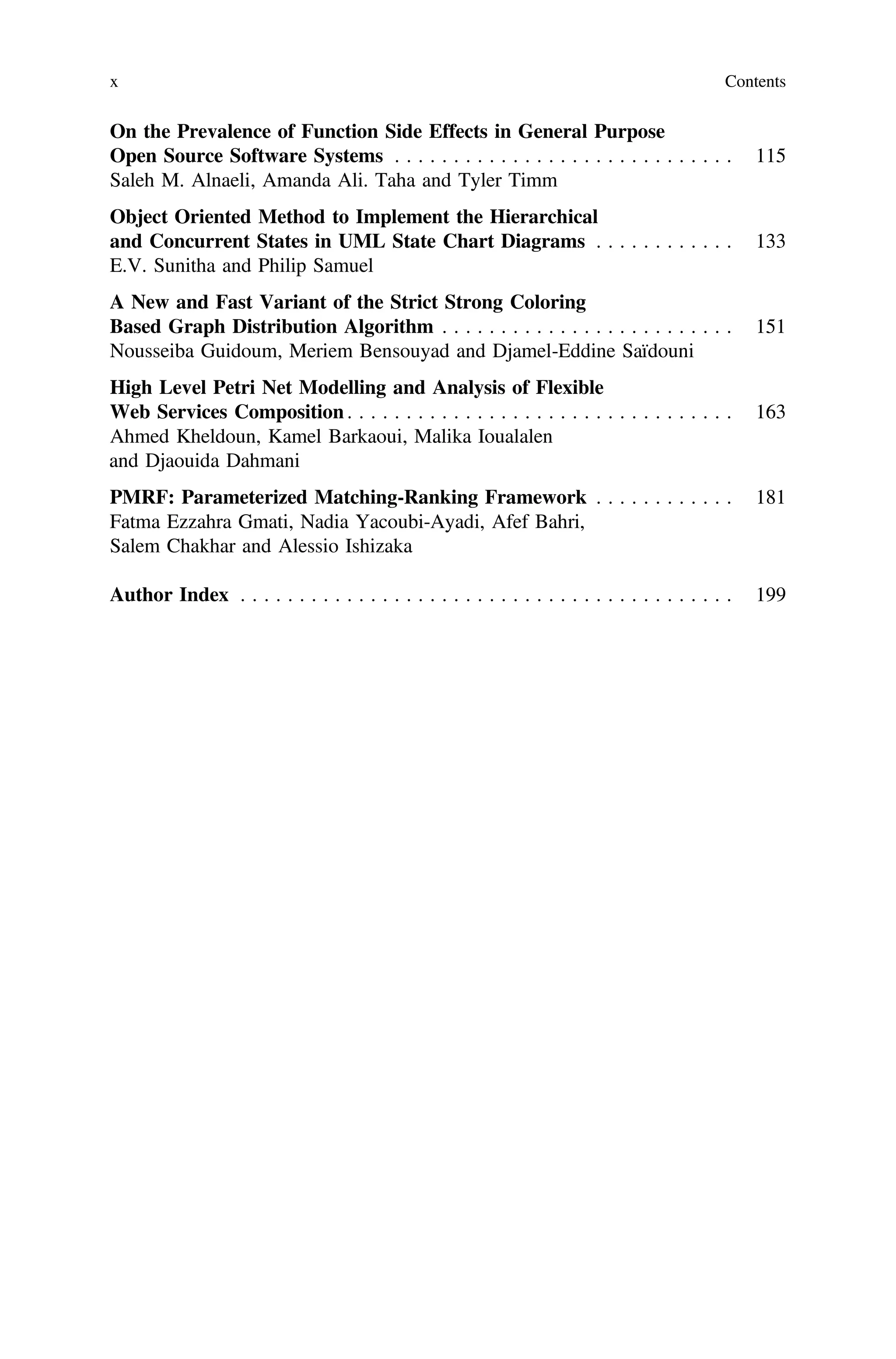 On the Prevalence of Function Side Effects in General Purpose
Open Source Software Systems . . . . . . . . . . . . . . . . . . . . . . . . . . . . . 115
Saleh M. Alnaeli, Amanda Ali. Taha and Tyler Timm
Object Oriented Method to Implement the Hierarchical
and Concurrent States in UML State Chart Diagrams . . . . . . . . . . . . 133
E.V. Sunitha and Philip Samuel
A New and Fast Variant of the Strict Strong Coloring
Based Graph Distribution Algorithm . . . . . . . . . . . . . . . . . . . . . . . . . 151
Nousseiba Guidoum, Meriem Bensouyad and Djamel-Eddine Saïdouni
High Level Petri Net Modelling and Analysis of Flexible
Web Services Composition . . . . . . . . . . . . . . . . . . . . . . . . . . . . . . . . . 163
Ahmed Kheldoun, Kamel Barkaoui, Malika Ioualalen
and Djaouida Dahmani
PMRF: Parameterized Matching-Ranking Framework . . . . . . . . . . . . 181
Fatma Ezzahra Gmati, Nadia Yacoubi-Ayadi, Afef Bahri,
Salem Chakhar and Alessio Ishizaka
Author Index . . . . . . . . . . . . . . . . . . . . . . . . . . . . . . . . . . . . . . . . . . 199
x Contents
 