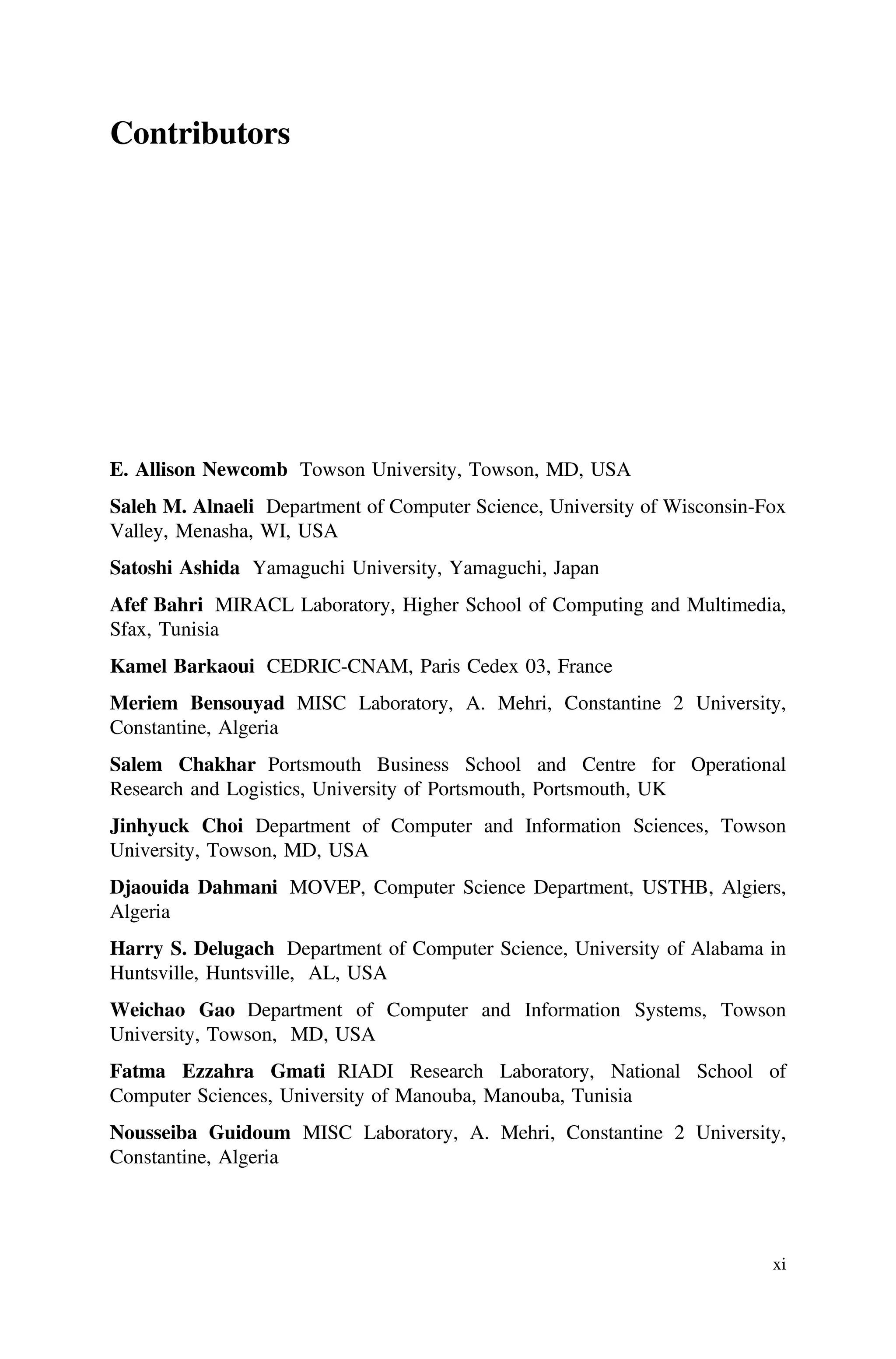 Contributors
E. Allison Newcomb Towson University, Towson, MD, USA
Saleh M. Alnaeli Department of Computer Science, University of Wisconsin-Fox
Valley, Menasha, WI, USA
Satoshi Ashida Yamaguchi University, Yamaguchi, Japan
Afef Bahri MIRACL Laboratory, Higher School of Computing and Multimedia,
Sfax, Tunisia
Kamel Barkaoui CEDRIC-CNAM, Paris Cedex 03, France
Meriem Bensouyad MISC Laboratory, A. Mehri, Constantine 2 University,
Constantine, Algeria
Salem Chakhar Portsmouth Business School and Centre for Operational
Research and Logistics, University of Portsmouth, Portsmouth, UK
Jinhyuck Choi Department of Computer and Information Sciences, Towson
University, Towson, MD, USA
Djaouida Dahmani MOVEP, Computer Science Department, USTHB, Algiers,
Algeria
Harry S. Delugach Department of Computer Science, University of Alabama in
Huntsville, Huntsville, AL, USA
Weichao Gao Department of Computer and Information Systems, Towson
University, Towson, MD, USA
Fatma Ezzahra Gmati RIADI Research Laboratory, National School of
Computer Sciences, University of Manouba, Manouba, Tunisia
Nousseiba Guidoum MISC Laboratory, A. Mehri, Constantine 2 University,
Constantine, Algeria
xi
 