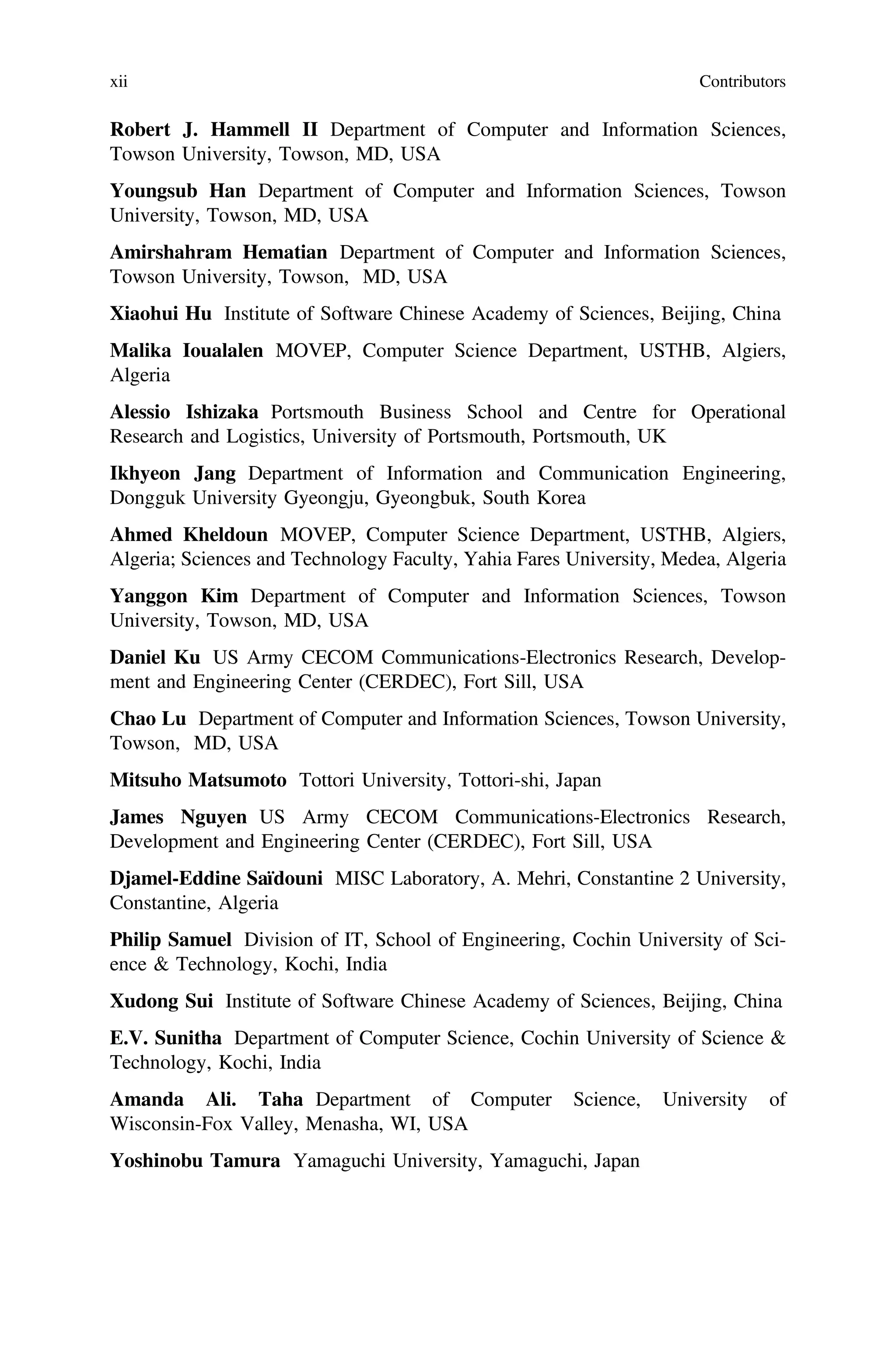 Robert J. Hammell II Department of Computer and Information Sciences,
Towson University, Towson, MD, USA
Youngsub Han Department of Computer and Information Sciences, Towson
University, Towson, MD, USA
Amirshahram Hematian Department of Computer and Information Sciences,
Towson University, Towson, MD, USA
Xiaohui Hu Institute of Software Chinese Academy of Sciences, Beijing, China
Malika Ioualalen MOVEP, Computer Science Department, USTHB, Algiers,
Algeria
Alessio Ishizaka Portsmouth Business School and Centre for Operational
Research and Logistics, University of Portsmouth, Portsmouth, UK
Ikhyeon Jang Department of Information and Communication Engineering,
Dongguk University Gyeongju, Gyeongbuk, South Korea
Ahmed Kheldoun MOVEP, Computer Science Department, USTHB, Algiers,
Algeria; Sciences and Technology Faculty, Yahia Fares University, Medea, Algeria
Yanggon Kim Department of Computer and Information Sciences, Towson
University, Towson, MD, USA
Daniel Ku US Army CECOM Communications-Electronics Research, Develop-
ment and Engineering Center (CERDEC), Fort Sill, USA
Chao Lu Department of Computer and Information Sciences, Towson University,
Towson, MD, USA
Mitsuho Matsumoto Tottori University, Tottori-shi, Japan
James Nguyen US Army CECOM Communications-Electronics Research,
Development and Engineering Center (CERDEC), Fort Sill, USA
Djamel-Eddine Saïdouni MISC Laboratory, A. Mehri, Constantine 2 University,
Constantine, Algeria
Philip Samuel Division of IT, School of Engineering, Cochin University of Sci-
ence & Technology, Kochi, India
Xudong Sui Institute of Software Chinese Academy of Sciences, Beijing, China
E.V. Sunitha Department of Computer Science, Cochin University of Science &
Technology, Kochi, India
Amanda Ali. Taha Department of Computer Science, University of
Wisconsin-Fox Valley, Menasha, WI, USA
Yoshinobu Tamura Yamaguchi University, Yamaguchi, Japan
xii Contributors
 
