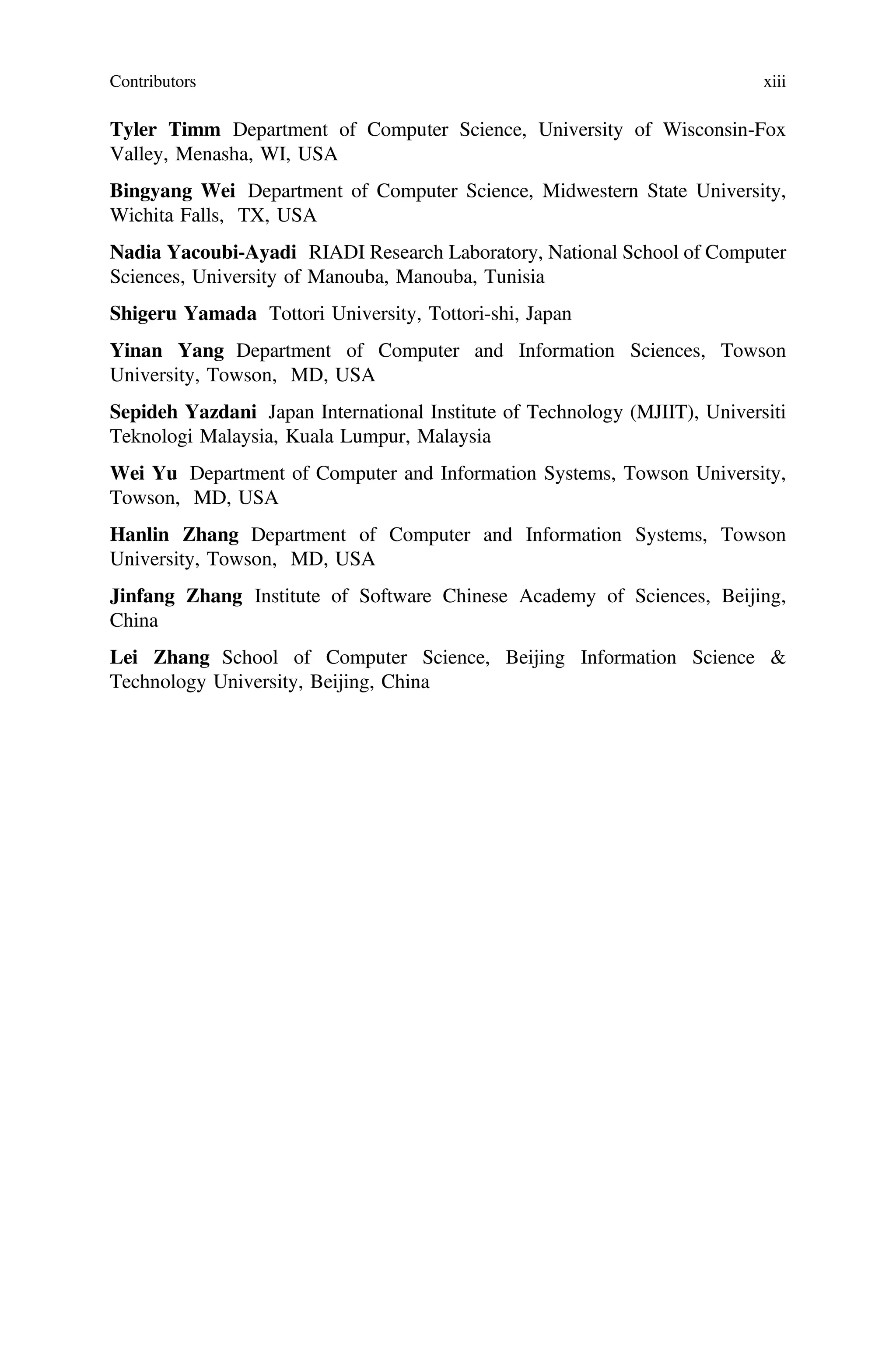 Tyler Timm Department of Computer Science, University of Wisconsin-Fox
Valley, Menasha, WI, USA
Bingyang Wei Department of Computer Science, Midwestern State University,
Wichita Falls, TX, USA
Nadia Yacoubi-Ayadi RIADI Research Laboratory, National School of Computer
Sciences, University of Manouba, Manouba, Tunisia
Shigeru Yamada Tottori University, Tottori-shi, Japan
Yinan Yang Department of Computer and Information Sciences, Towson
University, Towson, MD, USA
Sepideh Yazdani Japan International Institute of Technology (MJIIT), Universiti
Teknologi Malaysia, Kuala Lumpur, Malaysia
Wei Yu Department of Computer and Information Systems, Towson University,
Towson, MD, USA
Hanlin Zhang Department of Computer and Information Systems, Towson
University, Towson, MD, USA
Jinfang Zhang Institute of Software Chinese Academy of Sciences, Beijing,
China
Lei Zhang School of Computer Science, Beijing Information Science &
Technology University, Beijing, China
Contributors xiii
 