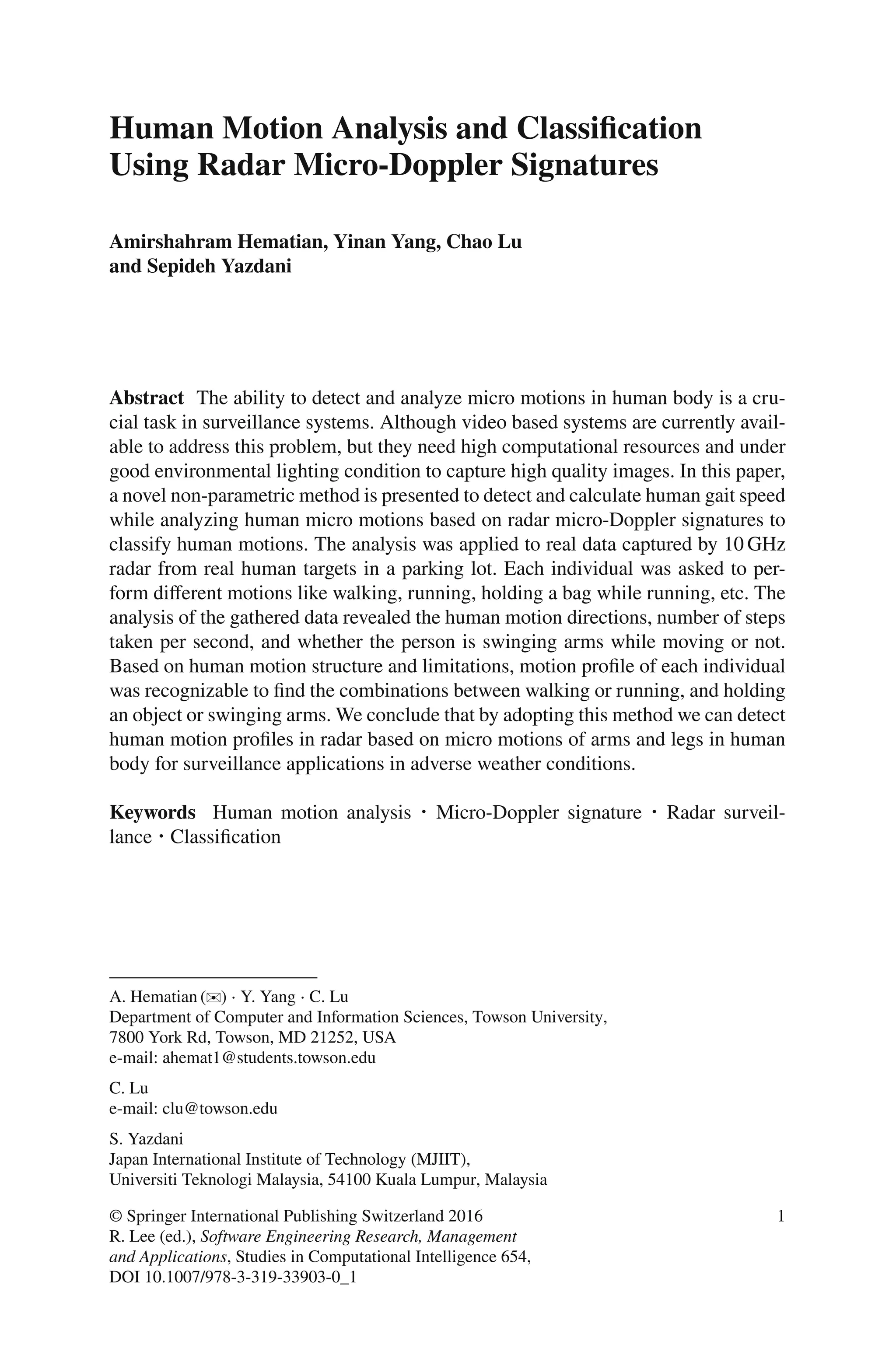 Human Motion Analysis and Classification
Using Radar Micro-Doppler Signatures
Amirshahram Hematian, Yinan Yang, Chao Lu
and Sepideh Yazdani
Abstract The ability to detect and analyze micro motions in human body is a cru-
cial task in surveillance systems. Although video based systems are currently avail-
able to address this problem, but they need high computational resources and under
good environmental lighting condition to capture high quality images. In this paper,
a novel non-parametric method is presented to detect and calculate human gait speed
while analyzing human micro motions based on radar micro-Doppler signatures to
classify human motions. The analysis was applied to real data captured by 10 GHz
radar from real human targets in a parking lot. Each individual was asked to per-
form diﬀerent motions like walking, running, holding a bag while running, etc. The
analysis of the gathered data revealed the human motion directions, number of steps
taken per second, and whether the person is swinging arms while moving or not.
Based on human motion structure and limitations, motion proﬁle of each individual
was recognizable to ﬁnd the combinations between walking or running, and holding
an object or swinging arms. We conclude that by adopting this method we can detect
human motion proﬁles in radar based on micro motions of arms and legs in human
body for surveillance applications in adverse weather conditions.
Keywords Human motion analysis ⋅ Micro-Doppler signature ⋅ Radar surveil-
lance ⋅ Classiﬁcation
A. Hematian (✉) ⋅ Y. Yang ⋅ C. Lu
Department of Computer and Information Sciences, Towson University,
7800 York Rd, Towson, MD 21252, USA
e-mail: ahemat1@students.towson.edu
C. Lu
e-mail: clu@towson.edu
S. Yazdani
Japan International Institute of Technology (MJIIT),
Universiti Teknologi Malaysia, 54100 Kuala Lumpur, Malaysia
© Springer International Publishing Switzerland 2016
R. Lee (ed.), Software Engineering Research, Management
and Applications, Studies in Computational Intelligence 654,
DOI 10.1007/978-3-319-33903-0_1
1
 