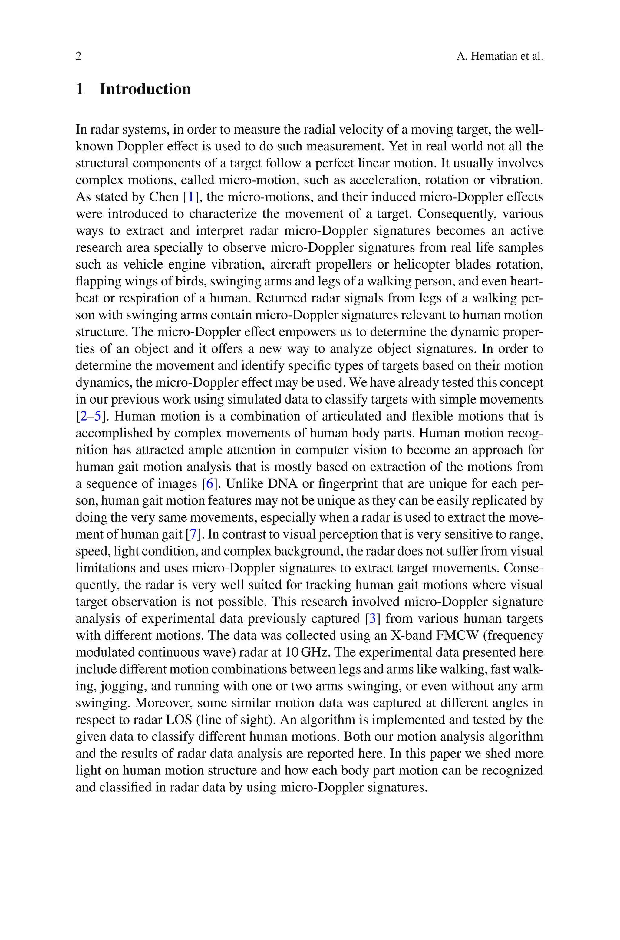 2 A. Hematian et al.
1 Introduction
In radar systems, in order to measure the radial velocity of a moving target, the well-
known Doppler eﬀect is used to do such measurement. Yet in real world not all the
structural components of a target follow a perfect linear motion. It usually involves
complex motions, called micro-motion, such as acceleration, rotation or vibration.
As stated by Chen [1], the micro-motions, and their induced micro-Doppler eﬀects
were introduced to characterize the movement of a target. Consequently, various
ways to extract and interpret radar micro-Doppler signatures becomes an active
research area specially to observe micro-Doppler signatures from real life samples
such as vehicle engine vibration, aircraft propellers or helicopter blades rotation,
ﬂapping wings of birds, swinging arms and legs of a walking person, and even heart-
beat or respiration of a human. Returned radar signals from legs of a walking per-
son with swinging arms contain micro-Doppler signatures relevant to human motion
structure. The micro-Doppler eﬀect empowers us to determine the dynamic proper-
ties of an object and it oﬀers a new way to analyze object signatures. In order to
determine the movement and identify speciﬁc types of targets based on their motion
dynamics, the micro-Doppler eﬀect may be used. We have already tested this concept
in our previous work using simulated data to classify targets with simple movements
[2–5]. Human motion is a combination of articulated and ﬂexible motions that is
accomplished by complex movements of human body parts. Human motion recog-
nition has attracted ample attention in computer vision to become an approach for
human gait motion analysis that is mostly based on extraction of the motions from
a sequence of images [6]. Unlike DNA or ﬁngerprint that are unique for each per-
son, human gait motion features may not be unique as they can be easily replicated by
doing the very same movements, especially when a radar is used to extract the move-
ment of human gait [7]. In contrast to visual perception that is very sensitive to range,
speed, light condition, and complex background, the radar does not suﬀer from visual
limitations and uses micro-Doppler signatures to extract target movements. Conse-
quently, the radar is very well suited for tracking human gait motions where visual
target observation is not possible. This research involved micro-Doppler signature
analysis of experimental data previously captured [3] from various human targets
with diﬀerent motions. The data was collected using an X-band FMCW (frequency
modulated continuous wave) radar at 10 GHz. The experimental data presented here
include diﬀerent motion combinations between legs and arms like walking, fast walk-
ing, jogging, and running with one or two arms swinging, or even without any arm
swinging. Moreover, some similar motion data was captured at diﬀerent angles in
respect to radar LOS (line of sight). An algorithm is implemented and tested by the
given data to classify diﬀerent human motions. Both our motion analysis algorithm
and the results of radar data analysis are reported here. In this paper we shed more
light on human motion structure and how each body part motion can be recognized
and classiﬁed in radar data by using micro-Doppler signatures.
 
