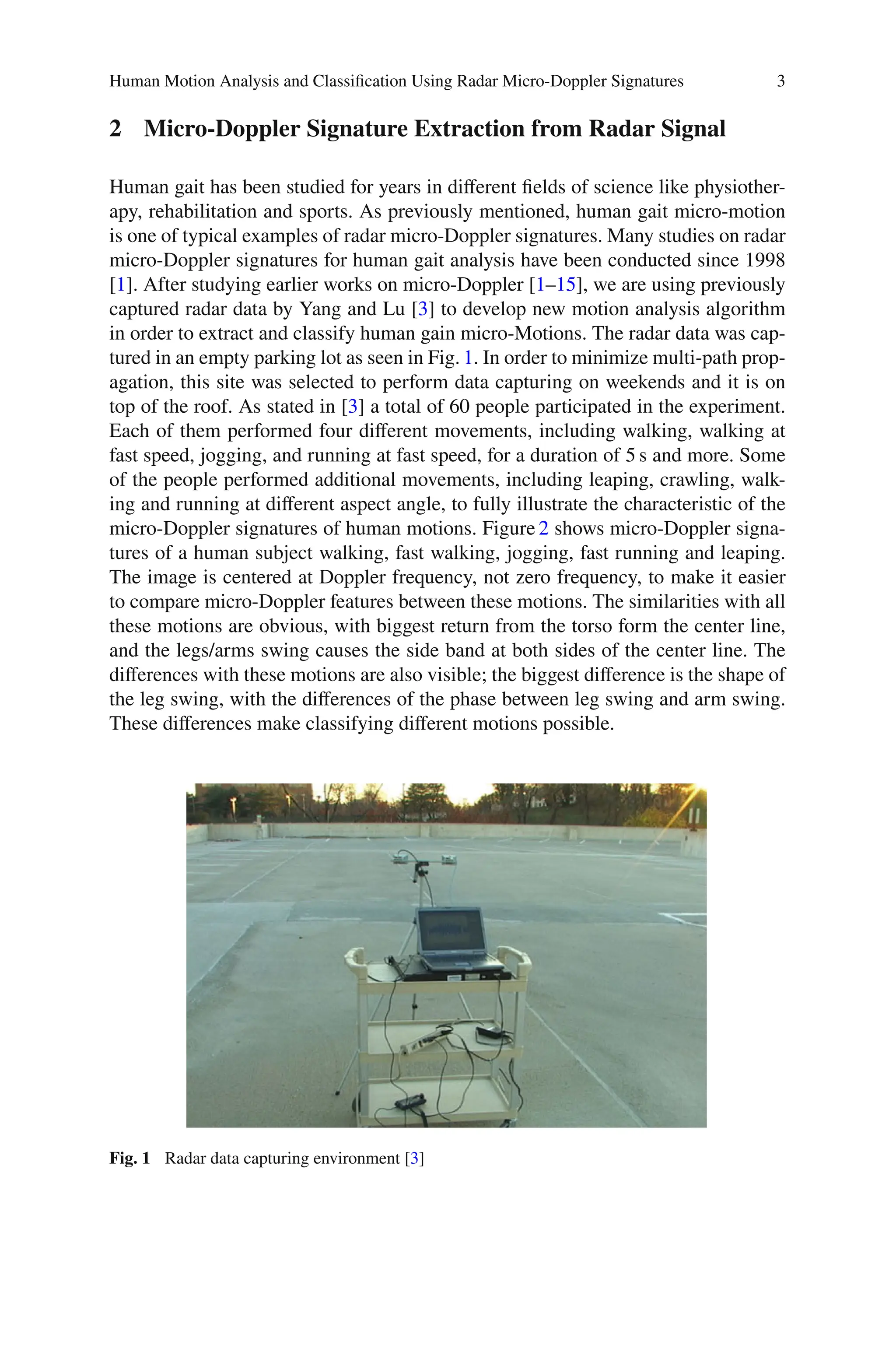 Human Motion Analysis and Classiﬁcation Using Radar Micro-Doppler Signatures 3
2 Micro-Doppler Signature Extraction from Radar Signal
Human gait has been studied for years in diﬀerent ﬁelds of science like physiother-
apy, rehabilitation and sports. As previously mentioned, human gait micro-motion
is one of typical examples of radar micro-Doppler signatures. Many studies on radar
micro-Doppler signatures for human gait analysis have been conducted since 1998
[1]. After studying earlier works on micro-Doppler [1–15], we are using previously
captured radar data by Yang and Lu [3] to develop new motion analysis algorithm
in order to extract and classify human gain micro-Motions. The radar data was cap-
tured in an empty parking lot as seen in Fig. 1. In order to minimize multi-path prop-
agation, this site was selected to perform data capturing on weekends and it is on
top of the roof. As stated in [3] a total of 60 people participated in the experiment.
Each of them performed four diﬀerent movements, including walking, walking at
fast speed, jogging, and running at fast speed, for a duration of 5 s and more. Some
of the people performed additional movements, including leaping, crawling, walk-
ing and running at diﬀerent aspect angle, to fully illustrate the characteristic of the
micro-Doppler signatures of human motions. Figure 2 shows micro-Doppler signa-
tures of a human subject walking, fast walking, jogging, fast running and leaping.
The image is centered at Doppler frequency, not zero frequency, to make it easier
to compare micro-Doppler features between these motions. The similarities with all
these motions are obvious, with biggest return from the torso form the center line,
and the legs/arms swing causes the side band at both sides of the center line. The
diﬀerences with these motions are also visible; the biggest diﬀerence is the shape of
the leg swing, with the diﬀerences of the phase between leg swing and arm swing.
These diﬀerences make classifying diﬀerent motions possible.
Fig. 1 Radar data capturing environment [3]
 