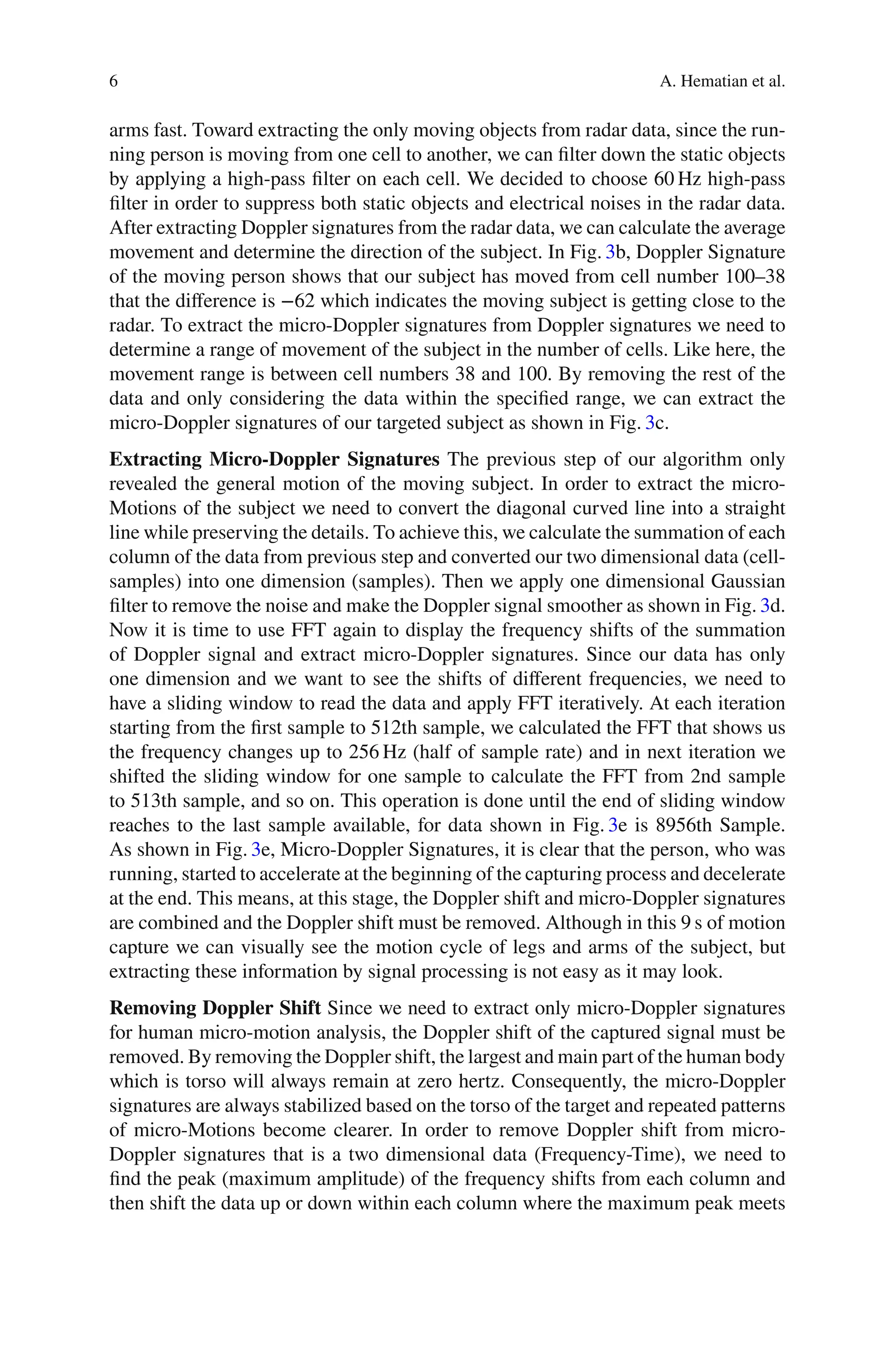 6 A. Hematian et al.
arms fast. Toward extracting the only moving objects from radar data, since the run-
ning person is moving from one cell to another, we can ﬁlter down the static objects
by applying a high-pass ﬁlter on each cell. We decided to choose 60 Hz high-pass
ﬁlter in order to suppress both static objects and electrical noises in the radar data.
After extracting Doppler signatures from the radar data, we can calculate the average
movement and determine the direction of the subject. In Fig. 3b, Doppler Signature
of the moving person shows that our subject has moved from cell number 100–38
that the diﬀerence is −62 which indicates the moving subject is getting close to the
radar. To extract the micro-Doppler signatures from Doppler signatures we need to
determine a range of movement of the subject in the number of cells. Like here, the
movement range is between cell numbers 38 and 100. By removing the rest of the
data and only considering the data within the speciﬁed range, we can extract the
micro-Doppler signatures of our targeted subject as shown in Fig. 3c.
Extracting Micro-Doppler Signatures The previous step of our algorithm only
revealed the general motion of the moving subject. In order to extract the micro-
Motions of the subject we need to convert the diagonal curved line into a straight
line while preserving the details. To achieve this, we calculate the summation of each
column of the data from previous step and converted our two dimensional data (cell-
samples) into one dimension (samples). Then we apply one dimensional Gaussian
ﬁlter to remove the noise and make the Doppler signal smoother as shown in Fig. 3d.
Now it is time to use FFT again to display the frequency shifts of the summation
of Doppler signal and extract micro-Doppler signatures. Since our data has only
one dimension and we want to see the shifts of diﬀerent frequencies, we need to
have a sliding window to read the data and apply FFT iteratively. At each iteration
starting from the ﬁrst sample to 512th sample, we calculated the FFT that shows us
the frequency changes up to 256 Hz (half of sample rate) and in next iteration we
shifted the sliding window for one sample to calculate the FFT from 2nd sample
to 513th sample, and so on. This operation is done until the end of sliding window
reaches to the last sample available, for data shown in Fig. 3e is 8956th Sample.
As shown in Fig. 3e, Micro-Doppler Signatures, it is clear that the person, who was
running, started to accelerate at the beginning of the capturing process and decelerate
at the end. This means, at this stage, the Doppler shift and micro-Doppler signatures
are combined and the Doppler shift must be removed. Although in this 9 s of motion
capture we can visually see the motion cycle of legs and arms of the subject, but
extracting these information by signal processing is not easy as it may look.
Removing Doppler Shift Since we need to extract only micro-Doppler signatures
for human micro-motion analysis, the Doppler shift of the captured signal must be
removed. By removing the Doppler shift, the largest and main part of the human body
which is torso will always remain at zero hertz. Consequently, the micro-Doppler
signatures are always stabilized based on the torso of the target and repeated patterns
of micro-Motions become clearer. In order to remove Doppler shift from micro-
Doppler signatures that is a two dimensional data (Frequency-Time), we need to
ﬁnd the peak (maximum amplitude) of the frequency shifts from each column and
then shift the data up or down within each column where the maximum peak meets
 