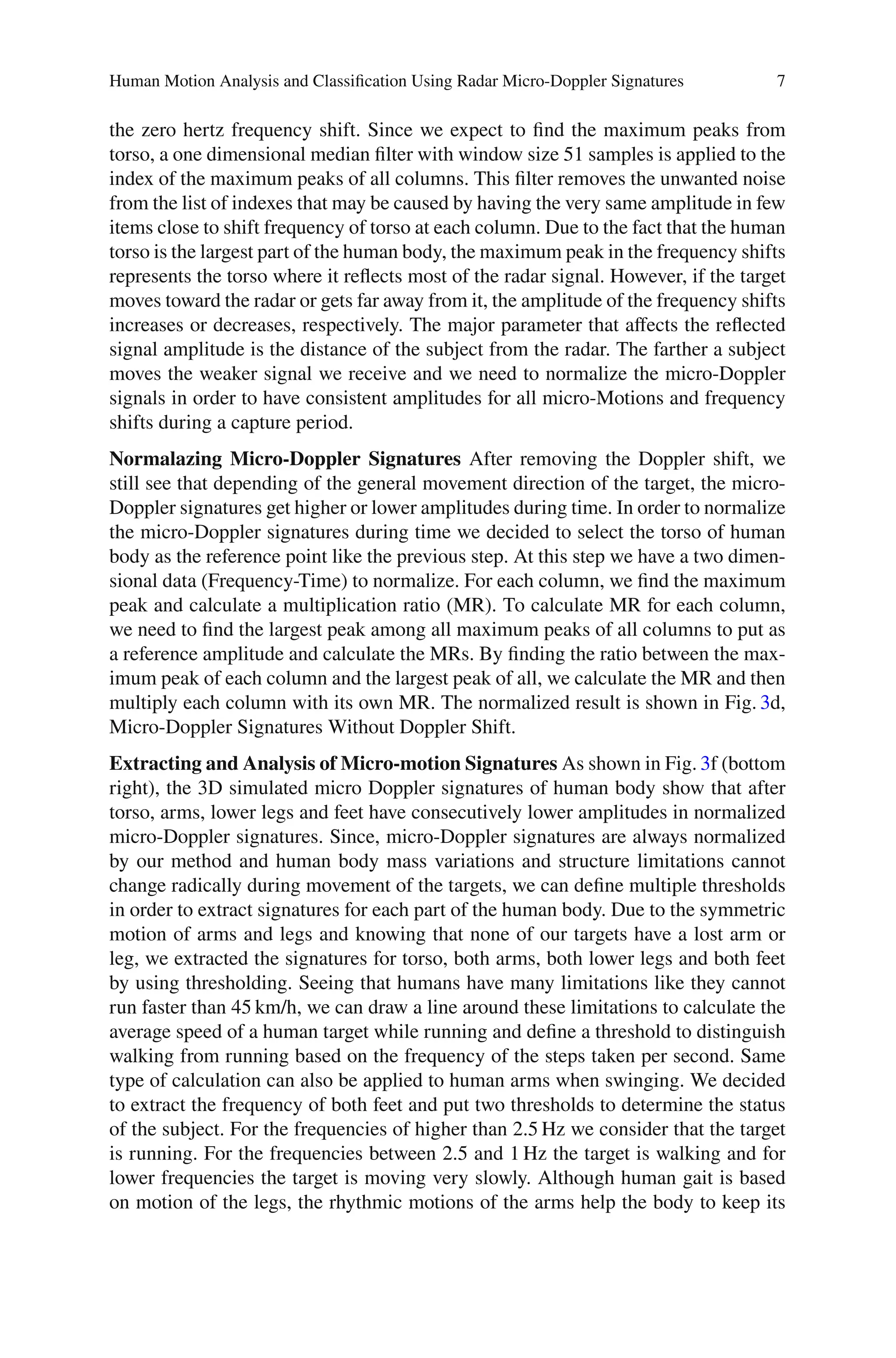 Human Motion Analysis and Classiﬁcation Using Radar Micro-Doppler Signatures 7
the zero hertz frequency shift. Since we expect to ﬁnd the maximum peaks from
torso, a one dimensional median ﬁlter with window size 51 samples is applied to the
index of the maximum peaks of all columns. This ﬁlter removes the unwanted noise
from the list of indexes that may be caused by having the very same amplitude in few
items close to shift frequency of torso at each column. Due to the fact that the human
torso is the largest part of the human body, the maximum peak in the frequency shifts
represents the torso where it reﬂects most of the radar signal. However, if the target
moves toward the radar or gets far away from it, the amplitude of the frequency shifts
increases or decreases, respectively. The major parameter that aﬀects the reﬂected
signal amplitude is the distance of the subject from the radar. The farther a subject
moves the weaker signal we receive and we need to normalize the micro-Doppler
signals in order to have consistent amplitudes for all micro-Motions and frequency
shifts during a capture period.
Normalazing Micro-Doppler Signatures After removing the Doppler shift, we
still see that depending of the general movement direction of the target, the micro-
Doppler signatures get higher or lower amplitudes during time. In order to normalize
the micro-Doppler signatures during time we decided to select the torso of human
body as the reference point like the previous step. At this step we have a two dimen-
sional data (Frequency-Time) to normalize. For each column, we ﬁnd the maximum
peak and calculate a multiplication ratio (MR). To calculate MR for each column,
we need to ﬁnd the largest peak among all maximum peaks of all columns to put as
a reference amplitude and calculate the MRs. By ﬁnding the ratio between the max-
imum peak of each column and the largest peak of all, we calculate the MR and then
multiply each column with its own MR. The normalized result is shown in Fig. 3d,
Micro-Doppler Signatures Without Doppler Shift.
Extracting and Analysis of Micro-motion Signatures As shown in Fig. 3f (bottom
right), the 3D simulated micro Doppler signatures of human body show that after
torso, arms, lower legs and feet have consecutively lower amplitudes in normalized
micro-Doppler signatures. Since, micro-Doppler signatures are always normalized
by our method and human body mass variations and structure limitations cannot
change radically during movement of the targets, we can deﬁne multiple thresholds
in order to extract signatures for each part of the human body. Due to the symmetric
motion of arms and legs and knowing that none of our targets have a lost arm or
leg, we extracted the signatures for torso, both arms, both lower legs and both feet
by using thresholding. Seeing that humans have many limitations like they cannot
run faster than 45 km/h, we can draw a line around these limitations to calculate the
average speed of a human target while running and deﬁne a threshold to distinguish
walking from running based on the frequency of the steps taken per second. Same
type of calculation can also be applied to human arms when swinging. We decided
to extract the frequency of both feet and put two thresholds to determine the status
of the subject. For the frequencies of higher than 2.5 Hz we consider that the target
is running. For the frequencies between 2.5 and 1 Hz the target is walking and for
lower frequencies the target is moving very slowly. Although human gait is based
on motion of the legs, the rhythmic motions of the arms help the body to keep its
 
