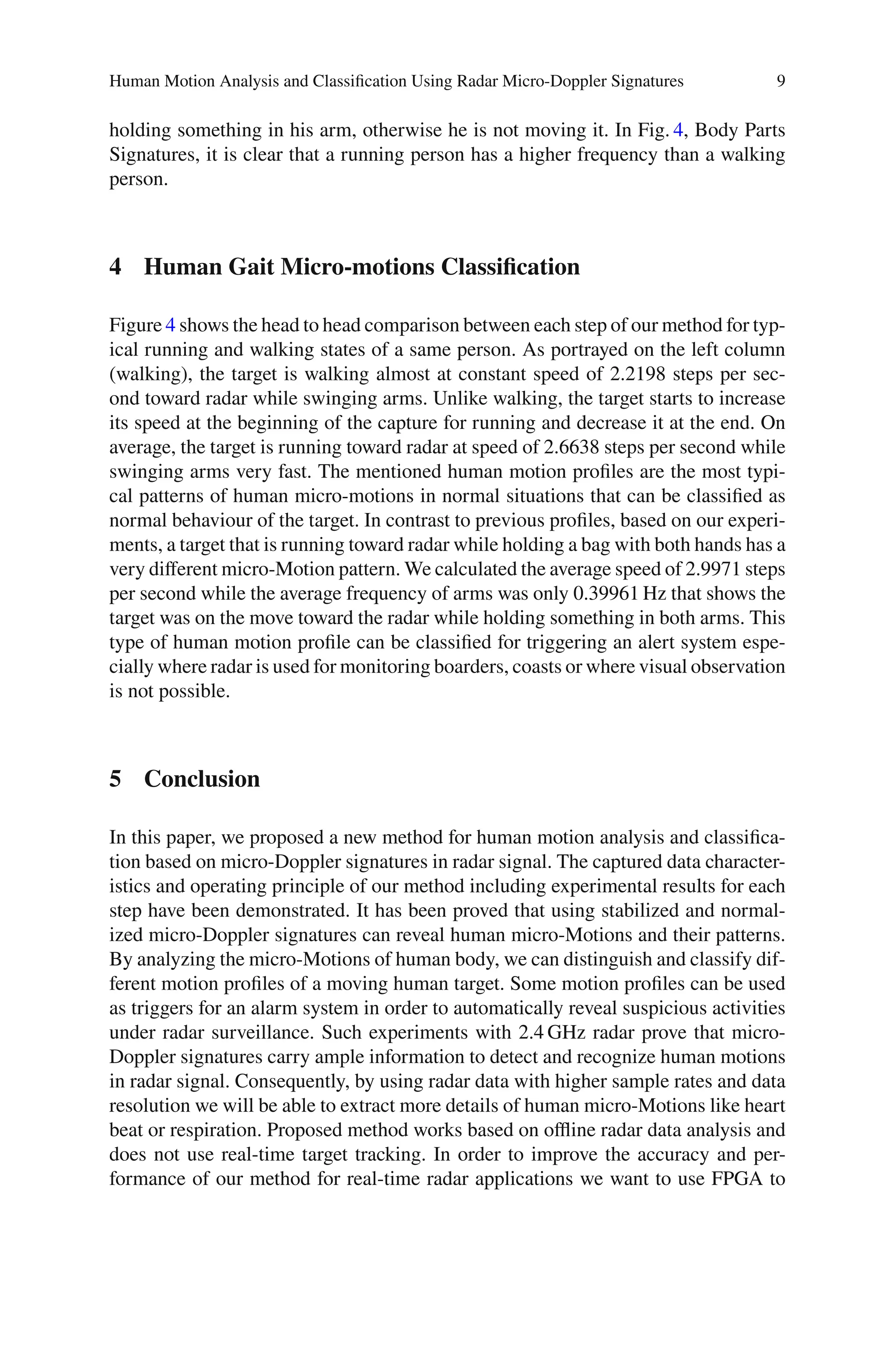 Human Motion Analysis and Classiﬁcation Using Radar Micro-Doppler Signatures 9
holding something in his arm, otherwise he is not moving it. In Fig. 4, Body Parts
Signatures, it is clear that a running person has a higher frequency than a walking
person.
4 Human Gait Micro-motions Classification
Figure 4 shows the head to head comparison between each step of our method for typ-
ical running and walking states of a same person. As portrayed on the left column
(walking), the target is walking almost at constant speed of 2.2198 steps per sec-
ond toward radar while swinging arms. Unlike walking, the target starts to increase
its speed at the beginning of the capture for running and decrease it at the end. On
average, the target is running toward radar at speed of 2.6638 steps per second while
swinging arms very fast. The mentioned human motion proﬁles are the most typi-
cal patterns of human micro-motions in normal situations that can be classiﬁed as
normal behaviour of the target. In contrast to previous proﬁles, based on our experi-
ments, a target that is running toward radar while holding a bag with both hands has a
very diﬀerent micro-Motion pattern. We calculated the average speed of 2.9971 steps
per second while the average frequency of arms was only 0.39961 Hz that shows the
target was on the move toward the radar while holding something in both arms. This
type of human motion proﬁle can be classiﬁed for triggering an alert system espe-
cially where radar is used for monitoring boarders, coasts or where visual observation
is not possible.
5 Conclusion
In this paper, we proposed a new method for human motion analysis and classiﬁca-
tion based on micro-Doppler signatures in radar signal. The captured data character-
istics and operating principle of our method including experimental results for each
step have been demonstrated. It has been proved that using stabilized and normal-
ized micro-Doppler signatures can reveal human micro-Motions and their patterns.
By analyzing the micro-Motions of human body, we can distinguish and classify dif-
ferent motion proﬁles of a moving human target. Some motion proﬁles can be used
as triggers for an alarm system in order to automatically reveal suspicious activities
under radar surveillance. Such experiments with 2.4 GHz radar prove that micro-
Doppler signatures carry ample information to detect and recognize human motions
in radar signal. Consequently, by using radar data with higher sample rates and data
resolution we will be able to extract more details of human micro-Motions like heart
beat or respiration. Proposed method works based on oﬄine radar data analysis and
does not use real-time target tracking. In order to improve the accuracy and per-
formance of our method for real-time radar applications we want to use FPGA to
 