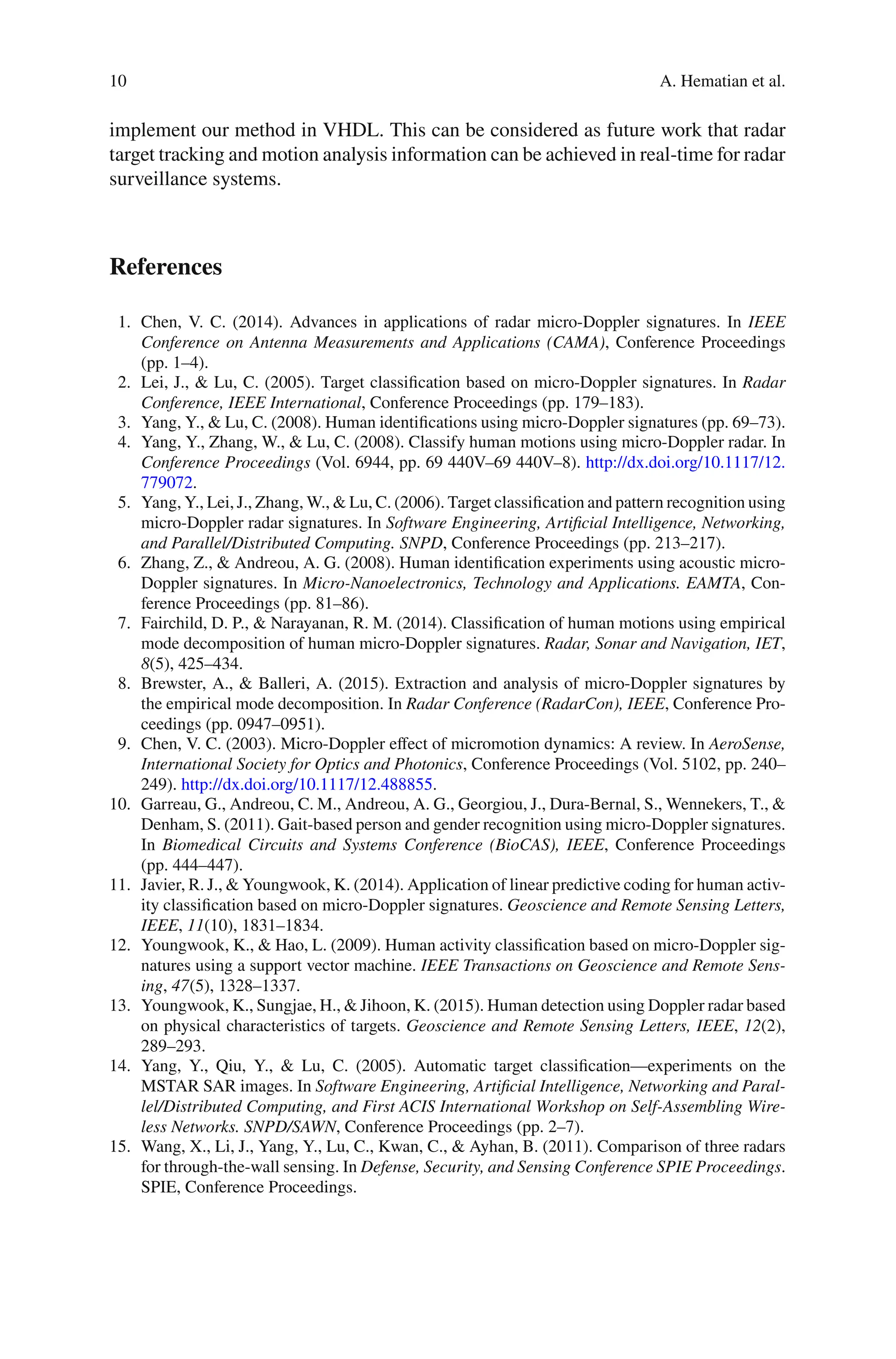 10 A. Hematian et al.
implement our method in VHDL. This can be considered as future work that radar
target tracking and motion analysis information can be achieved in real-time for radar
surveillance systems.
References
1. Chen, V. C. (2014). Advances in applications of radar micro-Doppler signatures. In IEEE
Conference on Antenna Measurements and Applications (CAMA), Conference Proceedings
(pp. 1–4).
2. Lei, J., & Lu, C. (2005). Target classiﬁcation based on micro-Doppler signatures. In Radar
Conference, IEEE International, Conference Proceedings (pp. 179–183).
3. Yang, Y., & Lu, C. (2008). Human identiﬁcations using micro-Doppler signatures (pp. 69–73).
4. Yang, Y., Zhang, W., & Lu, C. (2008). Classify human motions using micro-Doppler radar. In
Conference Proceedings (Vol. 6944, pp. 69 440V–69 440V–8). http://dx.doi.org/10.1117/12.
779072.
5. Yang, Y., Lei, J., Zhang, W., & Lu, C. (2006). Target classiﬁcation and pattern recognition using
micro-Doppler radar signatures. In Software Engineering, Artificial Intelligence, Networking,
and Parallel/Distributed Computing. SNPD, Conference Proceedings (pp. 213–217).
6. Zhang, Z., & Andreou, A. G. (2008). Human identiﬁcation experiments using acoustic micro-
Doppler signatures. In Micro-Nanoelectronics, Technology and Applications. EAMTA, Con-
ference Proceedings (pp. 81–86).
7. Fairchild, D. P., & Narayanan, R. M. (2014). Classiﬁcation of human motions using empirical
mode decomposition of human micro-Doppler signatures. Radar, Sonar and Navigation, IET,
8(5), 425–434.
8. Brewster, A., & Balleri, A. (2015). Extraction and analysis of micro-Doppler signatures by
the empirical mode decomposition. In Radar Conference (RadarCon), IEEE, Conference Pro-
ceedings (pp. 0947–0951).
9. Chen, V. C. (2003). Micro-Doppler eﬀect of micromotion dynamics: A review. In AeroSense,
International Society for Optics and Photonics, Conference Proceedings (Vol. 5102, pp. 240–
249). http://dx.doi.org/10.1117/12.488855.
10. Garreau, G., Andreou, C. M., Andreou, A. G., Georgiou, J., Dura-Bernal, S., Wennekers, T., &
Denham, S. (2011). Gait-based person and gender recognition using micro-Doppler signatures.
In Biomedical Circuits and Systems Conference (BioCAS), IEEE, Conference Proceedings
(pp. 444–447).
11. Javier, R. J., & Youngwook, K. (2014). Application of linear predictive coding for human activ-
ity classiﬁcation based on micro-Doppler signatures. Geoscience and Remote Sensing Letters,
IEEE, 11(10), 1831–1834.
12. Youngwook, K., & Hao, L. (2009). Human activity classiﬁcation based on micro-Doppler sig-
natures using a support vector machine. IEEE Transactions on Geoscience and Remote Sens-
ing, 47(5), 1328–1337.
13. Youngwook, K., Sungjae, H., & Jihoon, K. (2015). Human detection using Doppler radar based
on physical characteristics of targets. Geoscience and Remote Sensing Letters, IEEE, 12(2),
289–293.
14. Yang, Y., Qiu, Y., & Lu, C. (2005). Automatic target classiﬁcation—experiments on the
MSTAR SAR images. In Software Engineering, Artificial Intelligence, Networking and Paral-
lel/Distributed Computing, and First ACIS International Workshop on Self-Assembling Wire-
less Networks. SNPD/SAWN, Conference Proceedings (pp. 2–7).
15. Wang, X., Li, J., Yang, Y., Lu, C., Kwan, C., & Ayhan, B. (2011). Comparison of three radars
for through-the-wall sensing. In Defense, Security, and Sensing Conference SPIE Proceedings.
SPIE, Conference Proceedings.
 