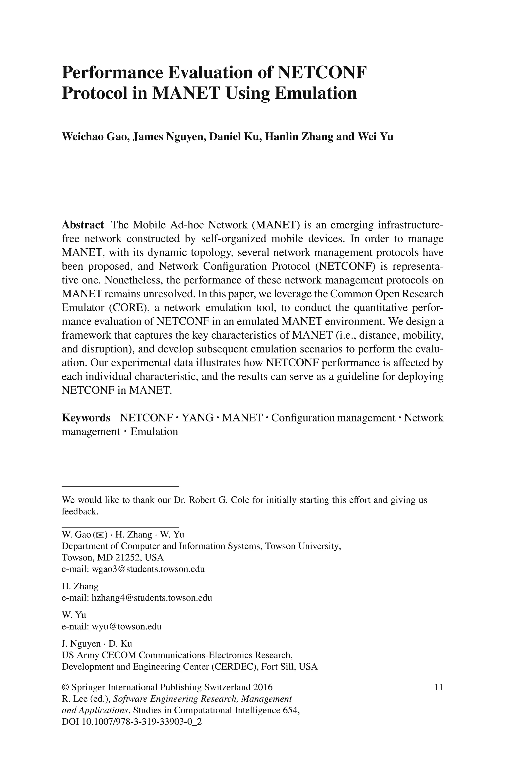 Performance Evaluation of NETCONF
Protocol in MANET Using Emulation
Weichao Gao, James Nguyen, Daniel Ku, Hanlin Zhang and Wei Yu
Abstract The Mobile Ad-hoc Network (MANET) is an emerging infrastructure-
free network constructed by self-organized mobile devices. In order to manage
MANET, with its dynamic topology, several network management protocols have
been proposed, and Network Conﬁguration Protocol (NETCONF) is representa-
tive one. Nonetheless, the performance of these network management protocols on
MANET remains unresolved. In this paper, we leverage the Common Open Research
Emulator (CORE), a network emulation tool, to conduct the quantitative perfor-
mance evaluation of NETCONF in an emulated MANET environment. We design a
framework that captures the key characteristics of MANET (i.e., distance, mobility,
and disruption), and develop subsequent emulation scenarios to perform the evalu-
ation. Our experimental data illustrates how NETCONF performance is aﬀected by
each individual characteristic, and the results can serve as a guideline for deploying
NETCONF in MANET.
Keywords NETCONF ⋅YANG ⋅MANET ⋅Conﬁguration management ⋅Network
management ⋅ Emulation
We would like to thank our Dr. Robert G. Cole for initially starting this eﬀort and giving us
feedback.
W. Gao (✉) ⋅ H. Zhang ⋅ W. Yu
Department of Computer and Information Systems, Towson University,
Towson, MD 21252, USA
e-mail: wgao3@students.towson.edu
H. Zhang
e-mail: hzhang4@students.towson.edu
W. Yu
e-mail: wyu@towson.edu
J. Nguyen ⋅ D. Ku
US Army CECOM Communications-Electronics Research,
Development and Engineering Center (CERDEC), Fort Sill, USA
© Springer International Publishing Switzerland 2016
R. Lee (ed.), Software Engineering Research, Management
and Applications, Studies in Computational Intelligence 654,
DOI 10.1007/978-3-319-33903-0_2
11
 