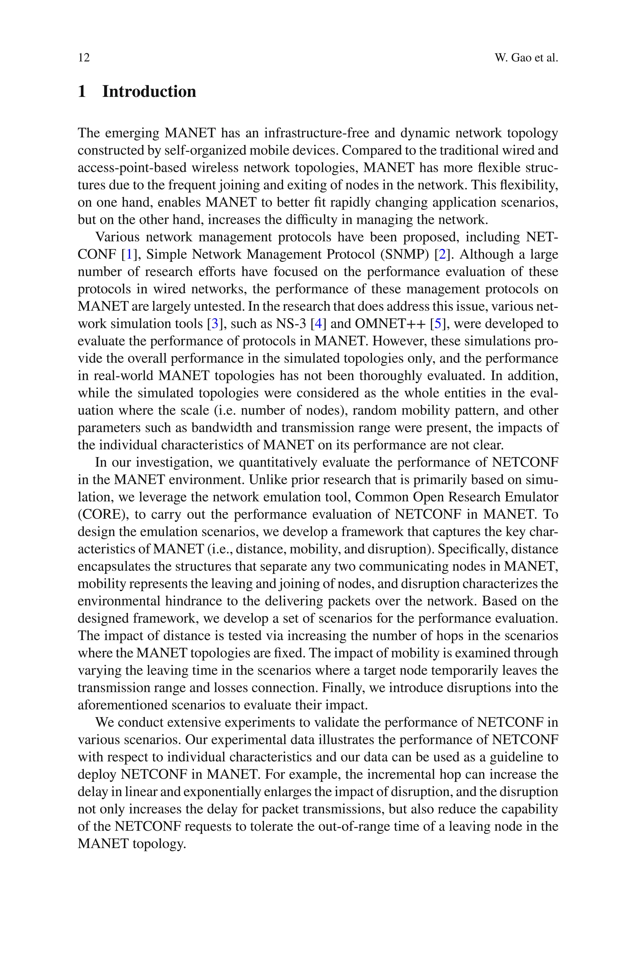 12 W. Gao et al.
1 Introduction
The emerging MANET has an infrastructure-free and dynamic network topology
constructed by self-organized mobile devices. Compared to the traditional wired and
access-point-based wireless network topologies, MANET has more ﬂexible struc-
tures due to the frequent joining and exiting of nodes in the network. This ﬂexibility,
on one hand, enables MANET to better ﬁt rapidly changing application scenarios,
but on the other hand, increases the diﬃculty in managing the network.
Various network management protocols have been proposed, including NET-
CONF [1], Simple Network Management Protocol (SNMP) [2]. Although a large
number of research eﬀorts have focused on the performance evaluation of these
protocols in wired networks, the performance of these management protocols on
MANET are largely untested. In the research that does address this issue, various net-
work simulation tools [3], such as NS-3 [4] and OMNET++ [5], were developed to
evaluate the performance of protocols in MANET. However, these simulations pro-
vide the overall performance in the simulated topologies only, and the performance
in real-world MANET topologies has not been thoroughly evaluated. In addition,
while the simulated topologies were considered as the whole entities in the eval-
uation where the scale (i.e. number of nodes), random mobility pattern, and other
parameters such as bandwidth and transmission range were present, the impacts of
the individual characteristics of MANET on its performance are not clear.
In our investigation, we quantitatively evaluate the performance of NETCONF
in the MANET environment. Unlike prior research that is primarily based on simu-
lation, we leverage the network emulation tool, Common Open Research Emulator
(CORE), to carry out the performance evaluation of NETCONF in MANET. To
design the emulation scenarios, we develop a framework that captures the key char-
acteristics of MANET (i.e., distance, mobility, and disruption). Speciﬁcally, distance
encapsulates the structures that separate any two communicating nodes in MANET,
mobility represents the leaving and joining of nodes, and disruption characterizes the
environmental hindrance to the delivering packets over the network. Based on the
designed framework, we develop a set of scenarios for the performance evaluation.
The impact of distance is tested via increasing the number of hops in the scenarios
where the MANET topologies are ﬁxed. The impact of mobility is examined through
varying the leaving time in the scenarios where a target node temporarily leaves the
transmission range and losses connection. Finally, we introduce disruptions into the
aforementioned scenarios to evaluate their impact.
We conduct extensive experiments to validate the performance of NETCONF in
various scenarios. Our experimental data illustrates the performance of NETCONF
with respect to individual characteristics and our data can be used as a guideline to
deploy NETCONF in MANET. For example, the incremental hop can increase the
delay in linear and exponentially enlarges the impact of disruption, and the disruption
not only increases the delay for packet transmissions, but also reduce the capability
of the NETCONF requests to tolerate the out-of-range time of a leaving node in the
MANET topology.
 