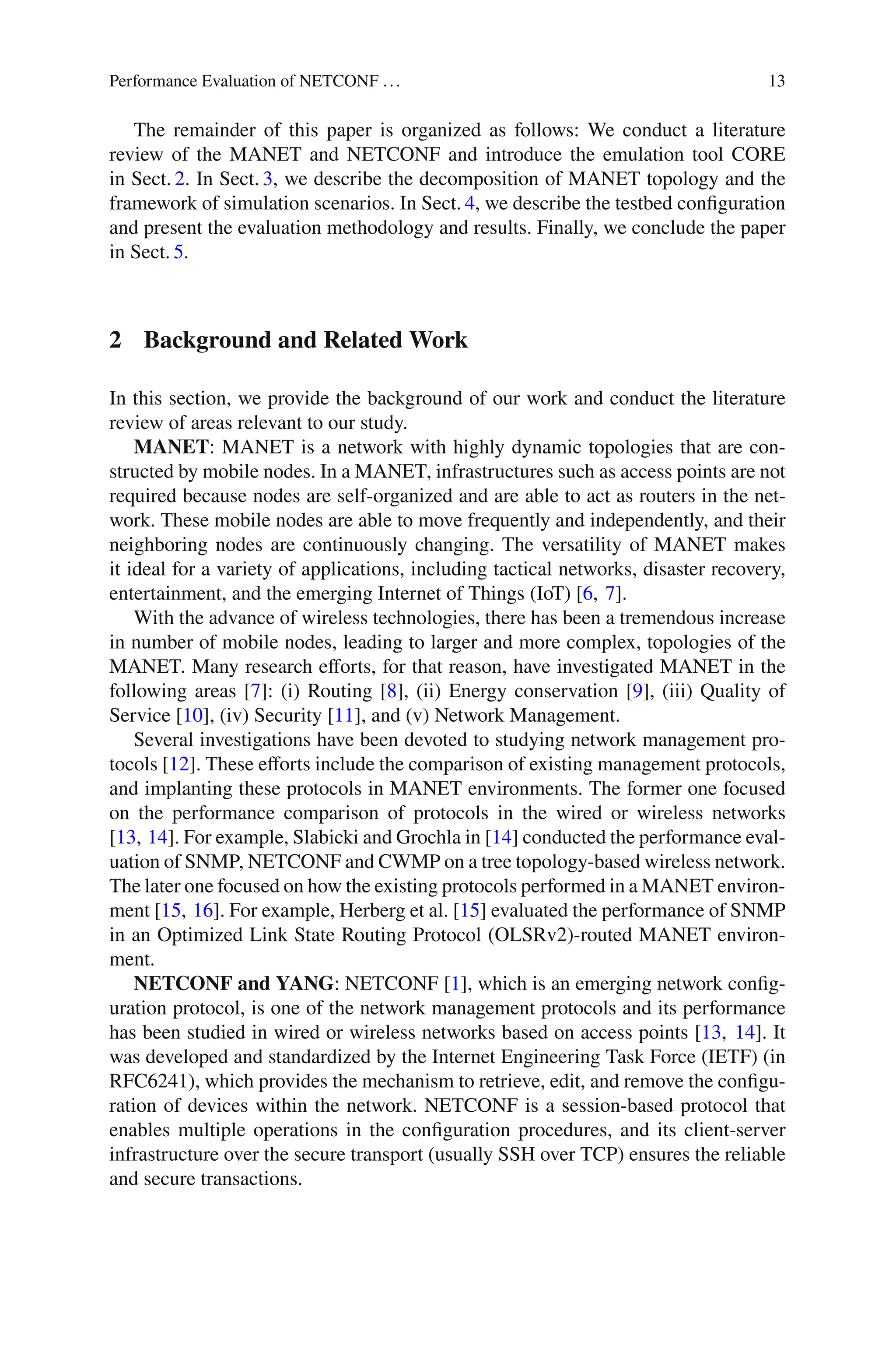 Performance Evaluation of NETCONF ... 13
The remainder of this paper is organized as follows: We conduct a literature
review of the MANET and NETCONF and introduce the emulation tool CORE
in Sect. 2. In Sect. 3, we describe the decomposition of MANET topology and the
framework of simulation scenarios. In Sect. 4, we describe the testbed conﬁguration
and present the evaluation methodology and results. Finally, we conclude the paper
in Sect. 5.
2 Background and Related Work
In this section, we provide the background of our work and conduct the literature
review of areas relevant to our study.
MANET: MANET is a network with highly dynamic topologies that are con-
structed by mobile nodes. In a MANET, infrastructures such as access points are not
required because nodes are self-organized and are able to act as routers in the net-
work. These mobile nodes are able to move frequently and independently, and their
neighboring nodes are continuously changing. The versatility of MANET makes
it ideal for a variety of applications, including tactical networks, disaster recovery,
entertainment, and the emerging Internet of Things (IoT) [6, 7].
With the advance of wireless technologies, there has been a tremendous increase
in number of mobile nodes, leading to larger and more complex, topologies of the
MANET. Many research eﬀorts, for that reason, have investigated MANET in the
following areas [7]: (i) Routing [8], (ii) Energy conservation [9], (iii) Quality of
Service [10], (iv) Security [11], and (v) Network Management.
Several investigations have been devoted to studying network management pro-
tocols [12]. These eﬀorts include the comparison of existing management protocols,
and implanting these protocols in MANET environments. The former one focused
on the performance comparison of protocols in the wired or wireless networks
[13, 14]. For example, Slabicki and Grochla in [14] conducted the performance eval-
uation of SNMP, NETCONF and CWMP on a tree topology-based wireless network.
The later one focused on how the existing protocols performed in a MANET environ-
ment [15, 16]. For example, Herberg et al. [15] evaluated the performance of SNMP
in an Optimized Link State Routing Protocol (OLSRv2)-routed MANET environ-
ment.
NETCONF and YANG: NETCONF [1], which is an emerging network conﬁg-
uration protocol, is one of the network management protocols and its performance
has been studied in wired or wireless networks based on access points [13, 14]. It
was developed and standardized by the Internet Engineering Task Force (IETF) (in
RFC6241), which provides the mechanism to retrieve, edit, and remove the conﬁgu-
ration of devices within the network. NETCONF is a session-based protocol that
enables multiple operations in the conﬁguration procedures, and its client-server
infrastructure over the secure transport (usually SSH over TCP) ensures the reliable
and secure transactions.
 