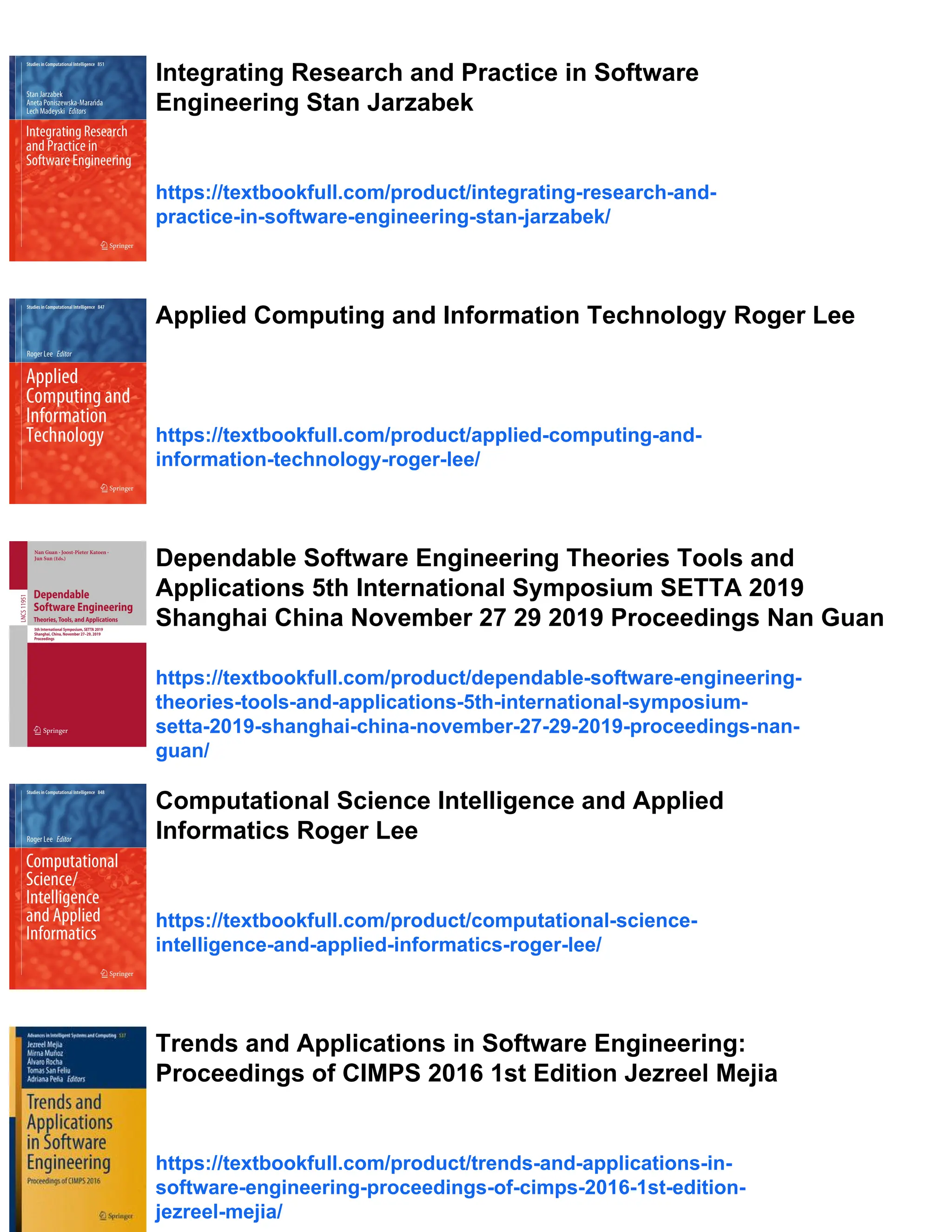 Integrating Research and Practice in Software
Engineering Stan Jarzabek
https://textbookfull.com/product/integrating-research-and-
practice-in-software-engineering-stan-jarzabek/
Applied Computing and Information Technology Roger Lee
https://textbookfull.com/product/applied-computing-and-
information-technology-roger-lee/
Dependable Software Engineering Theories Tools and
Applications 5th International Symposium SETTA 2019
Shanghai China November 27 29 2019 Proceedings Nan Guan
https://textbookfull.com/product/dependable-software-engineering-
theories-tools-and-applications-5th-international-symposium-
setta-2019-shanghai-china-november-27-29-2019-proceedings-nan-
guan/
Computational Science Intelligence and Applied
Informatics Roger Lee
https://textbookfull.com/product/computational-science-
intelligence-and-applied-informatics-roger-lee/
Trends and Applications in Software Engineering:
Proceedings of CIMPS 2016 1st Edition Jezreel Mejia
https://textbookfull.com/product/trends-and-applications-in-
software-engineering-proceedings-of-cimps-2016-1st-edition-
jezreel-mejia/
 