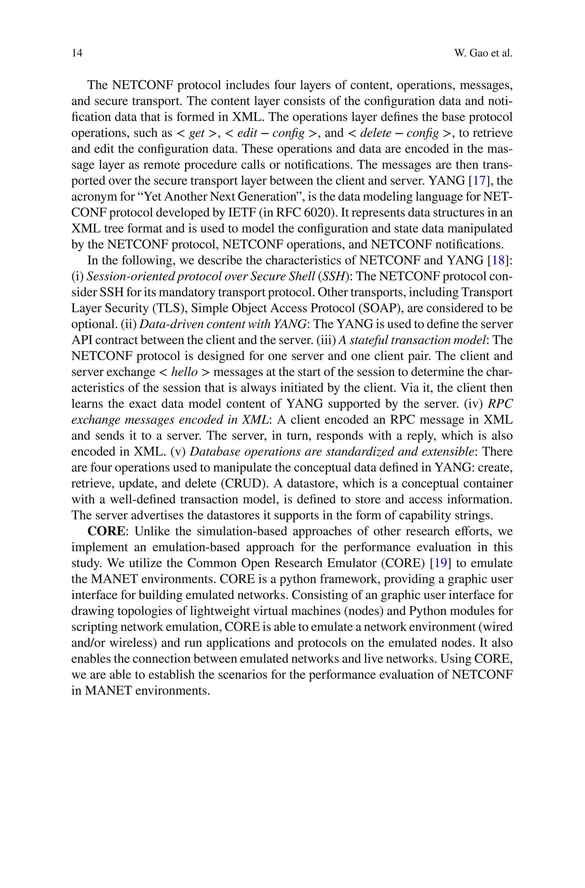 14 W. Gao et al.
The NETCONF protocol includes four layers of content, operations, messages,
and secure transport. The content layer consists of the conﬁguration data and noti-
ﬁcation data that is formed in XML. The operations layer deﬁnes the base protocol
operations, such as < get >, < edit − config >, and < delete − config >, to retrieve
and edit the conﬁguration data. These operations and data are encoded in the mas-
sage layer as remote procedure calls or notiﬁcations. The messages are then trans-
ported over the secure transport layer between the client and server. YANG [17], the
acronym for “Yet Another Next Generation”, is the data modeling language for NET-
CONF protocol developed by IETF (in RFC 6020). It represents data structures in an
XML tree format and is used to model the conﬁguration and state data manipulated
by the NETCONF protocol, NETCONF operations, and NETCONF notiﬁcations.
In the following, we describe the characteristics of NETCONF and YANG [18]:
(i) Session-oriented protocol over Secure Shell (SSH): The NETCONF protocol con-
sider SSH for its mandatory transport protocol. Other transports, including Transport
Layer Security (TLS), Simple Object Access Protocol (SOAP), are considered to be
optional. (ii) Data-driven content with YANG: The YANG is used to deﬁne the server
API contract between the client and the server. (iii) A stateful transaction model: The
NETCONF protocol is designed for one server and one client pair. The client and
server exchange < hello > messages at the start of the session to determine the char-
acteristics of the session that is always initiated by the client. Via it, the client then
learns the exact data model content of YANG supported by the server. (iv) RPC
exchange messages encoded in XML: A client encoded an RPC message in XML
and sends it to a server. The server, in turn, responds with a reply, which is also
encoded in XML. (v) Database operations are standardized and extensible: There
are four operations used to manipulate the conceptual data deﬁned in YANG: create,
retrieve, update, and delete (CRUD). A datastore, which is a conceptual container
with a well-deﬁned transaction model, is deﬁned to store and access information.
The server advertises the datastores it supports in the form of capability strings.
CORE: Unlike the simulation-based approaches of other research eﬀorts, we
implement an emulation-based approach for the performance evaluation in this
study. We utilize the Common Open Research Emulator (CORE) [19] to emulate
the MANET environments. CORE is a python framework, providing a graphic user
interface for building emulated networks. Consisting of an graphic user interface for
drawing topologies of lightweight virtual machines (nodes) and Python modules for
scripting network emulation, CORE is able to emulate a network environment (wired
and/or wireless) and run applications and protocols on the emulated nodes. It also
enables the connection between emulated networks and live networks. Using CORE,
we are able to establish the scenarios for the performance evaluation of NETCONF
in MANET environments.
 