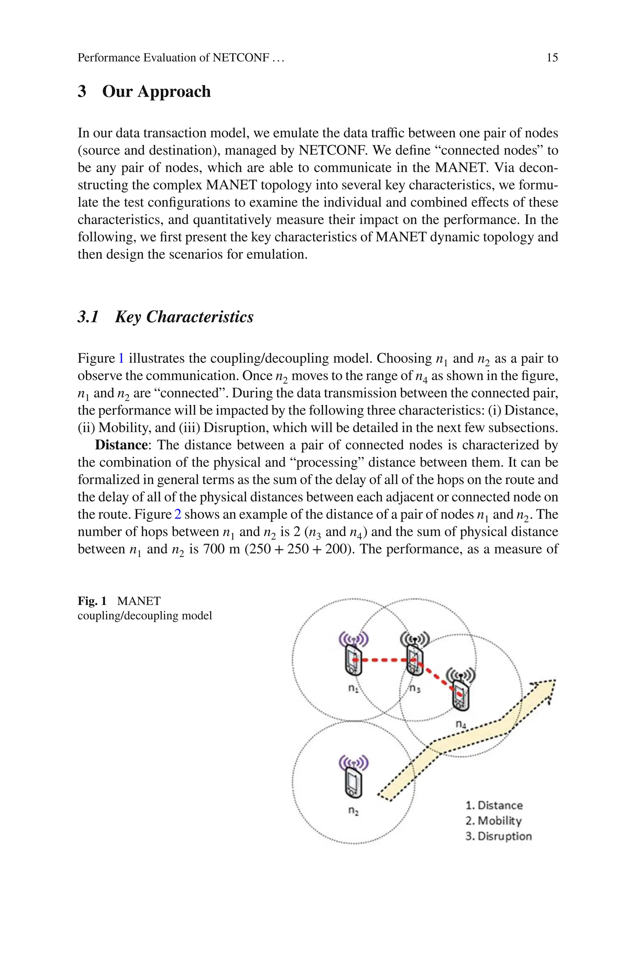Performance Evaluation of NETCONF ... 15
3 Our Approach
In our data transaction model, we emulate the data traﬃc between one pair of nodes
(source and destination), managed by NETCONF. We deﬁne “connected nodes” to
be any pair of nodes, which are able to communicate in the MANET. Via decon-
structing the complex MANET topology into several key characteristics, we formu-
late the test conﬁgurations to examine the individual and combined eﬀects of these
characteristics, and quantitatively measure their impact on the performance. In the
following, we ﬁrst present the key characteristics of MANET dynamic topology and
then design the scenarios for emulation.
3.1 Key Characteristics
Figure 1 illustrates the coupling/decoupling model. Choosing n1 and n2 as a pair to
observe the communication. Once n2 moves to the range of n4 as shown in the ﬁgure,
n1 and n2 are “connected”. During the data transmission between the connected pair,
the performance will be impacted by the following three characteristics: (i) Distance,
(ii) Mobility, and (iii) Disruption, which will be detailed in the next few subsections.
Distance: The distance between a pair of connected nodes is characterized by
the combination of the physical and “processing” distance between them. It can be
formalized in general terms as the sum of the delay of all of the hops on the route and
the delay of all of the physical distances between each adjacent or connected node on
the route. Figure 2 shows an example of the distance of a pair of nodes n1 and n2. The
number of hops between n1 and n2 is 2 (n3 and n4) and the sum of physical distance
between n1 and n2 is 700 m (250 + 250 + 200). The performance, as a measure of
Fig. 1 MANET
coupling/decoupling model
 