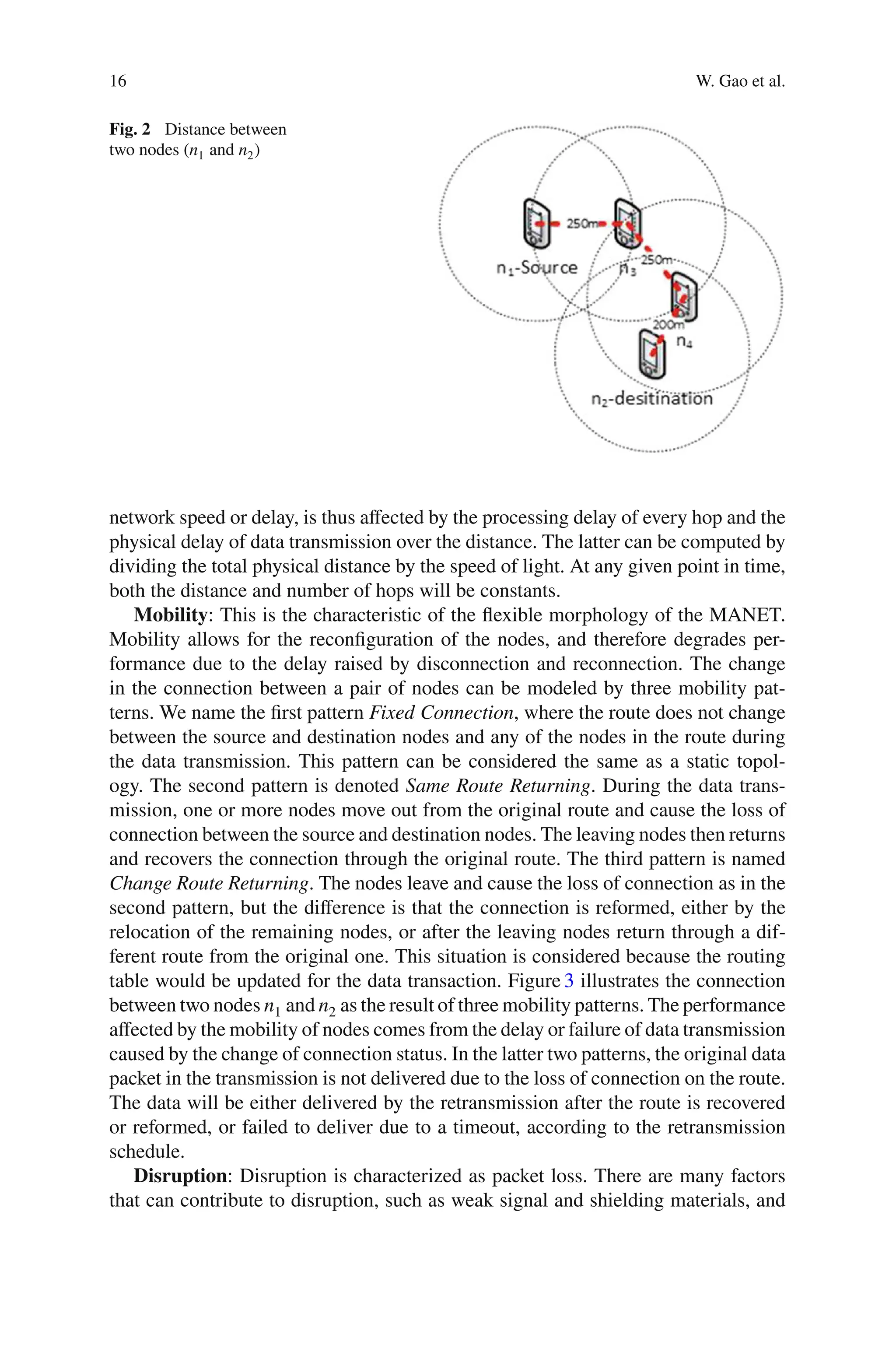 16 W. Gao et al.
Fig. 2 Distance between
two nodes (n1 and n2)
network speed or delay, is thus aﬀected by the processing delay of every hop and the
physical delay of data transmission over the distance. The latter can be computed by
dividing the total physical distance by the speed of light. At any given point in time,
both the distance and number of hops will be constants.
Mobility: This is the characteristic of the ﬂexible morphology of the MANET.
Mobility allows for the reconﬁguration of the nodes, and therefore degrades per-
formance due to the delay raised by disconnection and reconnection. The change
in the connection between a pair of nodes can be modeled by three mobility pat-
terns. We name the ﬁrst pattern Fixed Connection, where the route does not change
between the source and destination nodes and any of the nodes in the route during
the data transmission. This pattern can be considered the same as a static topol-
ogy. The second pattern is denoted Same Route Returning. During the data trans-
mission, one or more nodes move out from the original route and cause the loss of
connection between the source and destination nodes. The leaving nodes then returns
and recovers the connection through the original route. The third pattern is named
Change Route Returning. The nodes leave and cause the loss of connection as in the
second pattern, but the diﬀerence is that the connection is reformed, either by the
relocation of the remaining nodes, or after the leaving nodes return through a dif-
ferent route from the original one. This situation is considered because the routing
table would be updated for the data transaction. Figure 3 illustrates the connection
between two nodes n1 and n2 as the result of three mobility patterns. The performance
aﬀected by the mobility of nodes comes from the delay or failure of data transmission
caused by the change of connection status. In the latter two patterns, the original data
packet in the transmission is not delivered due to the loss of connection on the route.
The data will be either delivered by the retransmission after the route is recovered
or reformed, or failed to deliver due to a timeout, according to the retransmission
schedule.
Disruption: Disruption is characterized as packet loss. There are many factors
that can contribute to disruption, such as weak signal and shielding materials, and
 