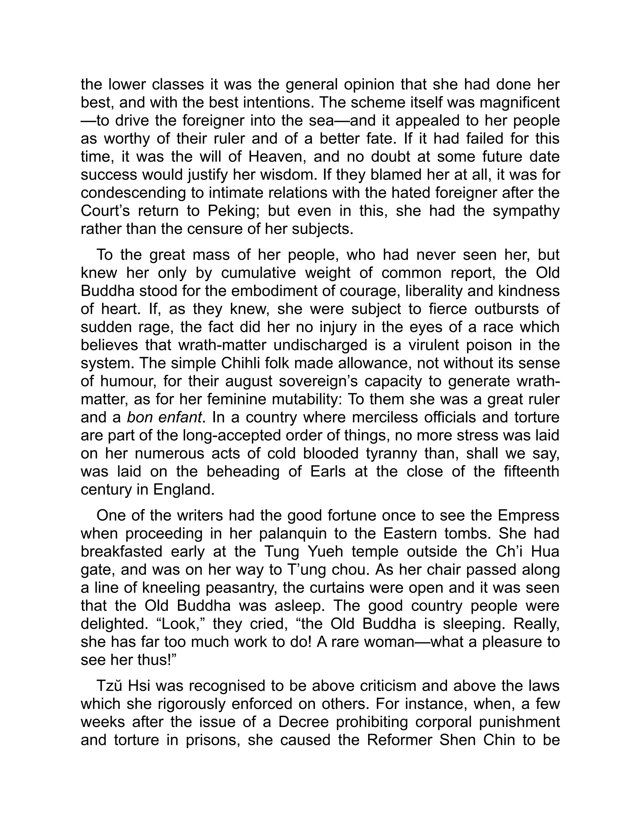 the lower classes it was the general opinion that she had done her
best, and with the best intentions. The scheme itself was magnificent
—to drive the foreigner into the sea—and it appealed to her people
as worthy of their ruler and of a better fate. If it had failed for this
time, it was the will of Heaven, and no doubt at some future date
success would justify her wisdom. If they blamed her at all, it was for
condescending to intimate relations with the hated foreigner after the
Court’s return to Peking; but even in this, she had the sympathy
rather than the censure of her subjects.
To the great mass of her people, who had never seen her, but
knew her only by cumulative weight of common report, the Old
Buddha stood for the embodiment of courage, liberality and kindness
of heart. If, as they knew, she were subject to fierce outbursts of
sudden rage, the fact did her no injury in the eyes of a race which
believes that wrath-matter undischarged is a virulent poison in the
system. The simple Chihli folk made allowance, not without its sense
of humour, for their august sovereign’s capacity to generate wrath-
matter, as for her feminine mutability: To them she was a great ruler
and a bon enfant. In a country where merciless officials and torture
are part of the long-accepted order of things, no more stress was laid
on her numerous acts of cold blooded tyranny than, shall we say,
was laid on the beheading of Earls at the close of the fifteenth
century in England.
One of the writers had the good fortune once to see the Empress
when proceeding in her palanquin to the Eastern tombs. She had
breakfasted early at the Tung Yueh temple outside the Ch’i Hua
gate, and was on her way to T’ung chou. As her chair passed along
a line of kneeling peasantry, the curtains were open and it was seen
that the Old Buddha was asleep. The good country people were
delighted. “Look,” they cried, “the Old Buddha is sleeping. Really,
she has far too much work to do! A rare woman—what a pleasure to
see her thus!”
Tzŭ Hsi was recognised to be above criticism and above the laws
which she rigorously enforced on others. For instance, when, a few
weeks after the issue of a Decree prohibiting corporal punishment
and torture in prisons, she caused the Reformer Shen Chin to be
 