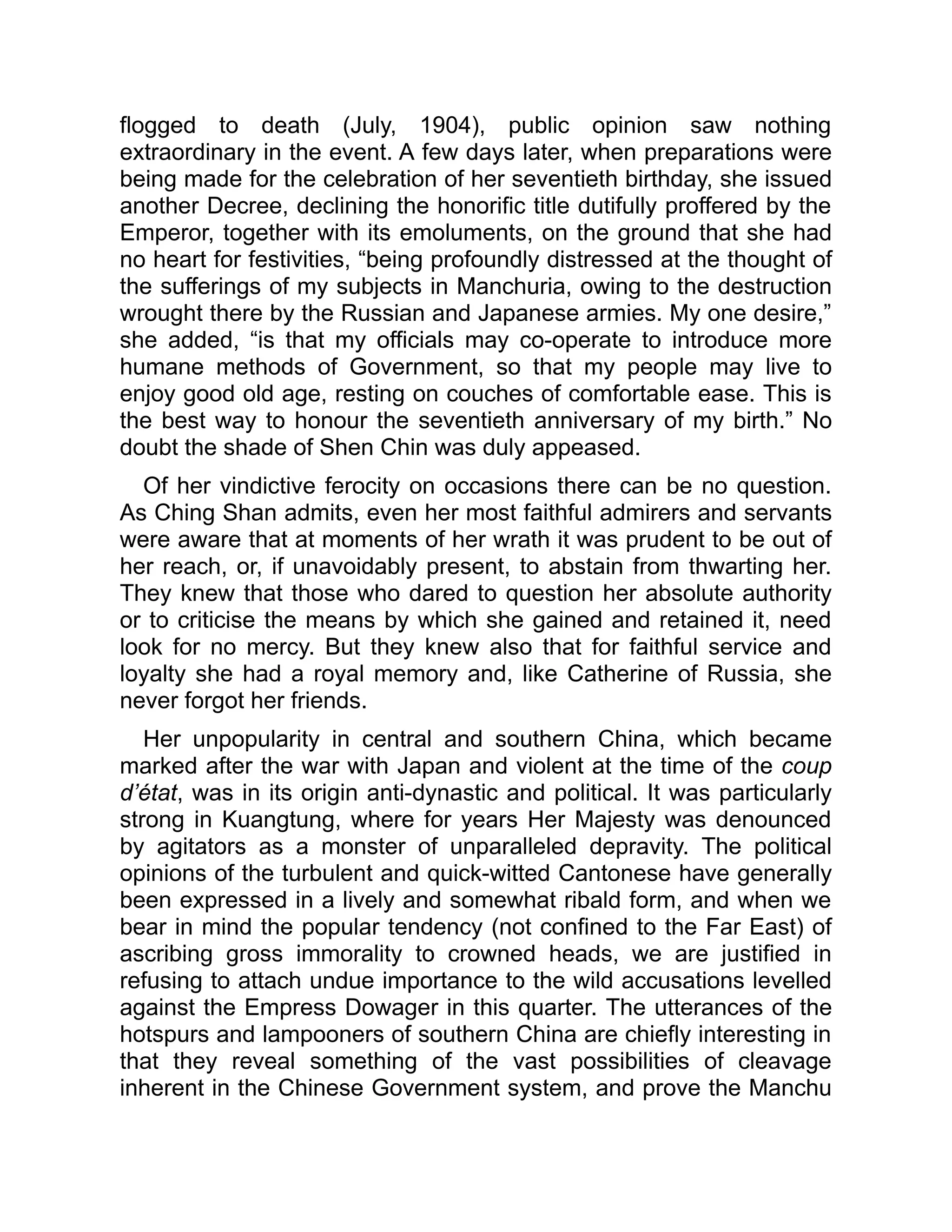 flogged to death (July, 1904), public opinion saw nothing
extraordinary in the event. A few days later, when preparations were
being made for the celebration of her seventieth birthday, she issued
another Decree, declining the honorific title dutifully proffered by the
Emperor, together with its emoluments, on the ground that she had
no heart for festivities, “being profoundly distressed at the thought of
the sufferings of my subjects in Manchuria, owing to the destruction
wrought there by the Russian and Japanese armies. My one desire,”
she added, “is that my officials may co-operate to introduce more
humane methods of Government, so that my people may live to
enjoy good old age, resting on couches of comfortable ease. This is
the best way to honour the seventieth anniversary of my birth.” No
doubt the shade of Shen Chin was duly appeased.
Of her vindictive ferocity on occasions there can be no question.
As Ching Shan admits, even her most faithful admirers and servants
were aware that at moments of her wrath it was prudent to be out of
her reach, or, if unavoidably present, to abstain from thwarting her.
They knew that those who dared to question her absolute authority
or to criticise the means by which she gained and retained it, need
look for no mercy. But they knew also that for faithful service and
loyalty she had a royal memory and, like Catherine of Russia, she
never forgot her friends.
Her unpopularity in central and southern China, which became
marked after the war with Japan and violent at the time of the coup
d’état, was in its origin anti-dynastic and political. It was particularly
strong in Kuangtung, where for years Her Majesty was denounced
by agitators as a monster of unparalleled depravity. The political
opinions of the turbulent and quick-witted Cantonese have generally
been expressed in a lively and somewhat ribald form, and when we
bear in mind the popular tendency (not confined to the Far East) of
ascribing gross immorality to crowned heads, we are justified in
refusing to attach undue importance to the wild accusations levelled
against the Empress Dowager in this quarter. The utterances of the
hotspurs and lampooners of southern China are chiefly interesting in
that they reveal something of the vast possibilities of cleavage
inherent in the Chinese Government system, and prove the Manchu
 