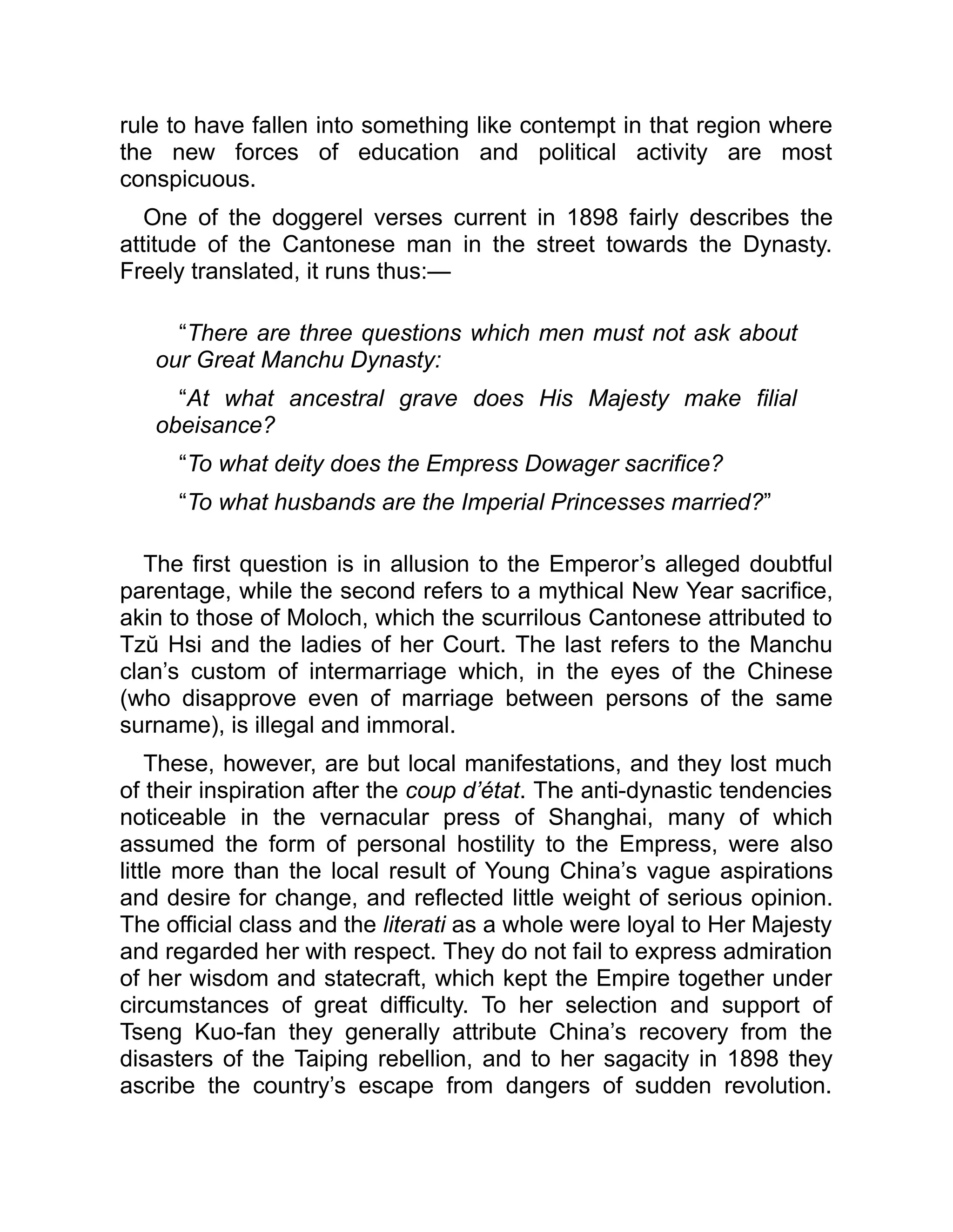 rule to have fallen into something like contempt in that region where
the new forces of education and political activity are most
conspicuous.
One of the doggerel verses current in 1898 fairly describes the
attitude of the Cantonese man in the street towards the Dynasty.
Freely translated, it runs thus:—
“There are three questions which men must not ask about
our Great Manchu Dynasty:
“At what ancestral grave does His Majesty make filial
obeisance?
“To what deity does the Empress Dowager sacrifice?
“To what husbands are the Imperial Princesses married?”
The first question is in allusion to the Emperor’s alleged doubtful
parentage, while the second refers to a mythical New Year sacrifice,
akin to those of Moloch, which the scurrilous Cantonese attributed to
Tzŭ Hsi and the ladies of her Court. The last refers to the Manchu
clan’s custom of intermarriage which, in the eyes of the Chinese
(who disapprove even of marriage between persons of the same
surname), is illegal and immoral.
These, however, are but local manifestations, and they lost much
of their inspiration after the coup d’état. The anti-dynastic tendencies
noticeable in the vernacular press of Shanghai, many of which
assumed the form of personal hostility to the Empress, were also
little more than the local result of Young China’s vague aspirations
and desire for change, and reflected little weight of serious opinion.
The official class and the literati as a whole were loyal to Her Majesty
and regarded her with respect. They do not fail to express admiration
of her wisdom and statecraft, which kept the Empire together under
circumstances of great difficulty. To her selection and support of
Tseng Kuo-fan they generally attribute China’s recovery from the
disasters of the Taiping rebellion, and to her sagacity in 1898 they
ascribe the country’s escape from dangers of sudden revolution.
 