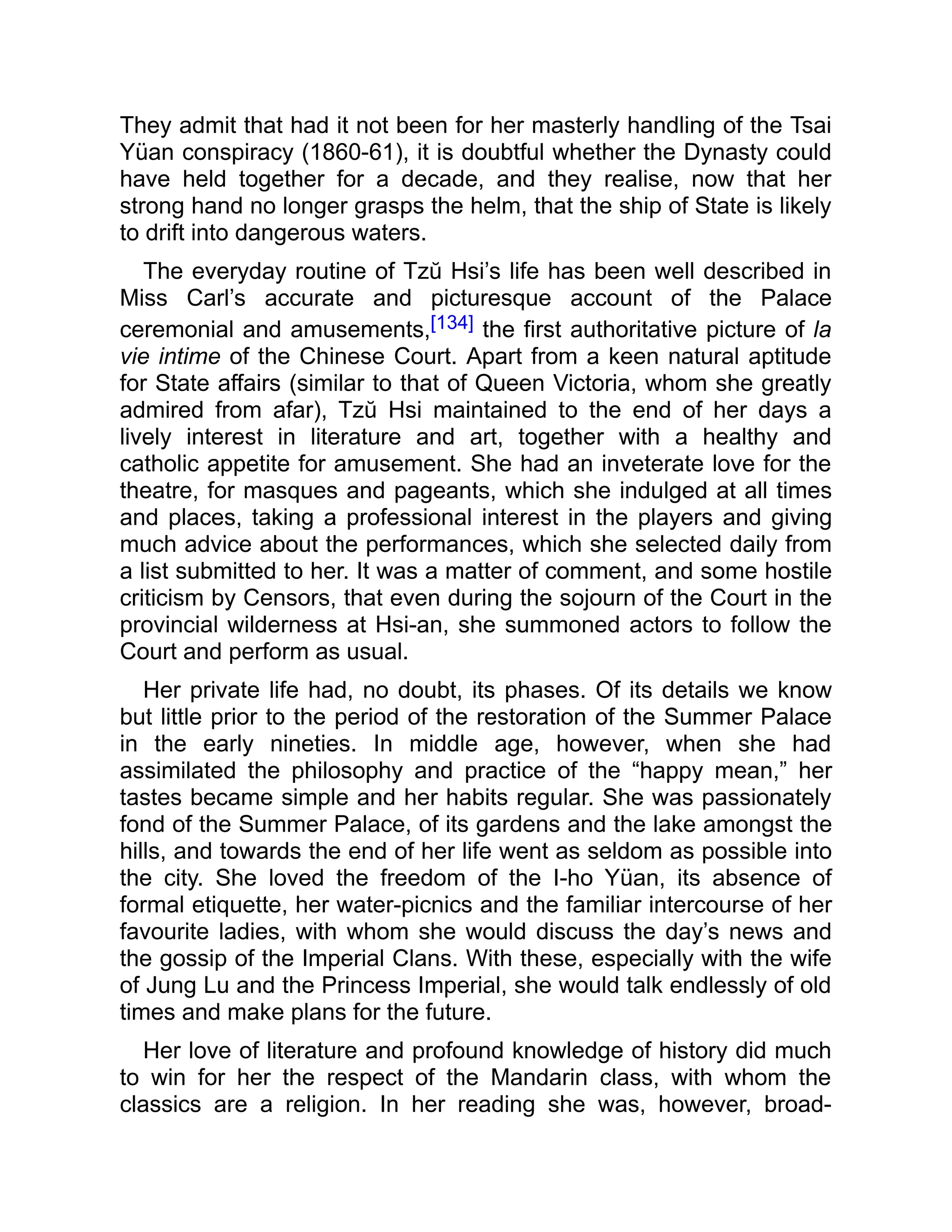 They admit that had it not been for her masterly handling of the Tsai
Yüan conspiracy (1860-61), it is doubtful whether the Dynasty could
have held together for a decade, and they realise, now that her
strong hand no longer grasps the helm, that the ship of State is likely
to drift into dangerous waters.
The everyday routine of Tzŭ Hsi’s life has been well described in
Miss Carl’s accurate and picturesque account of the Palace
ceremonial and amusements,[134] the first authoritative picture of la
vie intime of the Chinese Court. Apart from a keen natural aptitude
for State affairs (similar to that of Queen Victoria, whom she greatly
admired from afar), Tzŭ Hsi maintained to the end of her days a
lively interest in literature and art, together with a healthy and
catholic appetite for amusement. She had an inveterate love for the
theatre, for masques and pageants, which she indulged at all times
and places, taking a professional interest in the players and giving
much advice about the performances, which she selected daily from
a list submitted to her. It was a matter of comment, and some hostile
criticism by Censors, that even during the sojourn of the Court in the
provincial wilderness at Hsi-an, she summoned actors to follow the
Court and perform as usual.
Her private life had, no doubt, its phases. Of its details we know
but little prior to the period of the restoration of the Summer Palace
in the early nineties. In middle age, however, when she had
assimilated the philosophy and practice of the “happy mean,” her
tastes became simple and her habits regular. She was passionately
fond of the Summer Palace, of its gardens and the lake amongst the
hills, and towards the end of her life went as seldom as possible into
the city. She loved the freedom of the I-ho Yüan, its absence of
formal etiquette, her water-picnics and the familiar intercourse of her
favourite ladies, with whom she would discuss the day’s news and
the gossip of the Imperial Clans. With these, especially with the wife
of Jung Lu and the Princess Imperial, she would talk endlessly of old
times and make plans for the future.
Her love of literature and profound knowledge of history did much
to win for her the respect of the Mandarin class, with whom the
classics are a religion. In her reading she was, however, broad-
 