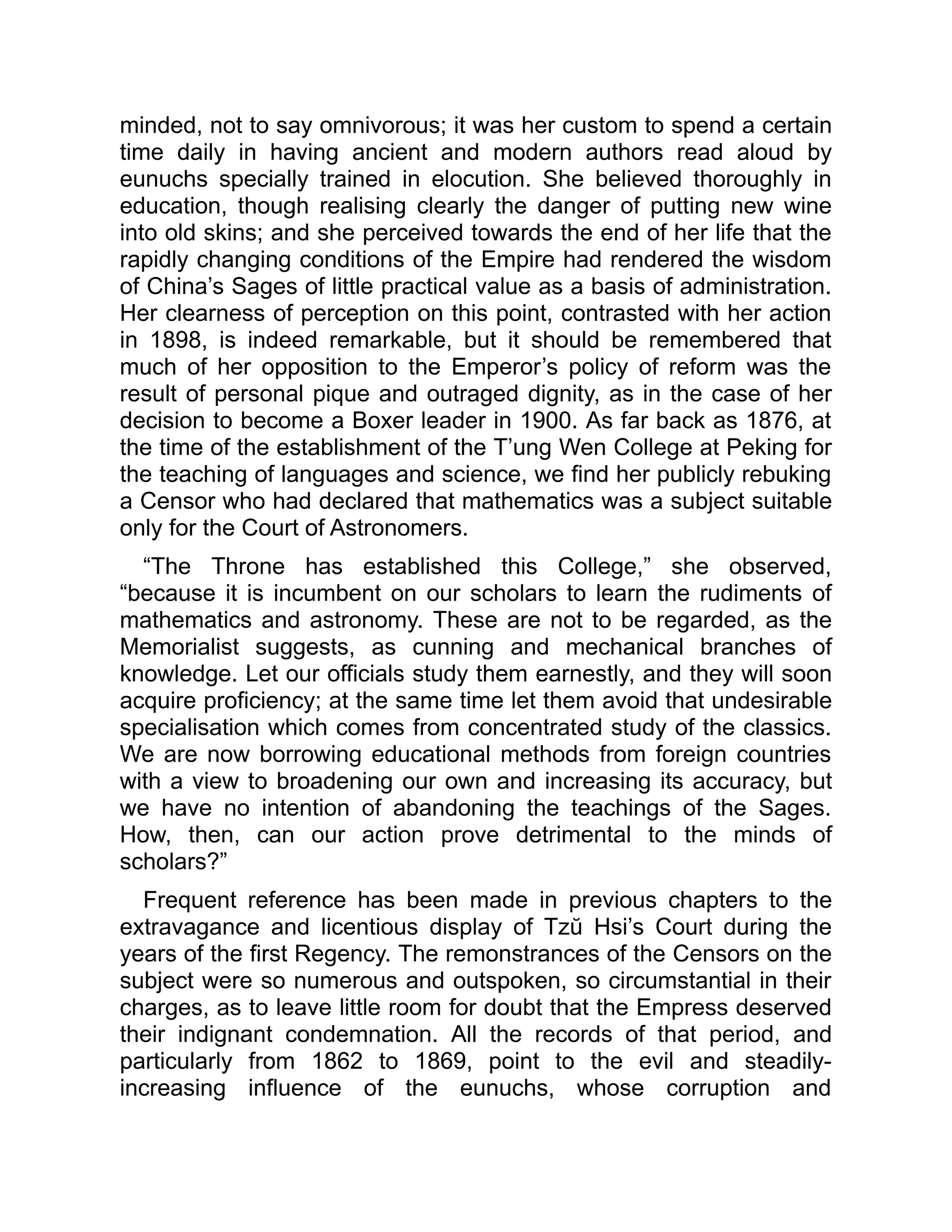 minded, not to say omnivorous; it was her custom to spend a certain
time daily in having ancient and modern authors read aloud by
eunuchs specially trained in elocution. She believed thoroughly in
education, though realising clearly the danger of putting new wine
into old skins; and she perceived towards the end of her life that the
rapidly changing conditions of the Empire had rendered the wisdom
of China’s Sages of little practical value as a basis of administration.
Her clearness of perception on this point, contrasted with her action
in 1898, is indeed remarkable, but it should be remembered that
much of her opposition to the Emperor’s policy of reform was the
result of personal pique and outraged dignity, as in the case of her
decision to become a Boxer leader in 1900. As far back as 1876, at
the time of the establishment of the T’ung Wen College at Peking for
the teaching of languages and science, we find her publicly rebuking
a Censor who had declared that mathematics was a subject suitable
only for the Court of Astronomers.
“The Throne has established this College,” she observed,
“because it is incumbent on our scholars to learn the rudiments of
mathematics and astronomy. These are not to be regarded, as the
Memorialist suggests, as cunning and mechanical branches of
knowledge. Let our officials study them earnestly, and they will soon
acquire proficiency; at the same time let them avoid that undesirable
specialisation which comes from concentrated study of the classics.
We are now borrowing educational methods from foreign countries
with a view to broadening our own and increasing its accuracy, but
we have no intention of abandoning the teachings of the Sages.
How, then, can our action prove detrimental to the minds of
scholars?”
Frequent reference has been made in previous chapters to the
extravagance and licentious display of Tzŭ Hsi’s Court during the
years of the first Regency. The remonstrances of the Censors on the
subject were so numerous and outspoken, so circumstantial in their
charges, as to leave little room for doubt that the Empress deserved
their indignant condemnation. All the records of that period, and
particularly from 1862 to 1869, point to the evil and steadily-
increasing influence of the eunuchs, whose corruption and
 