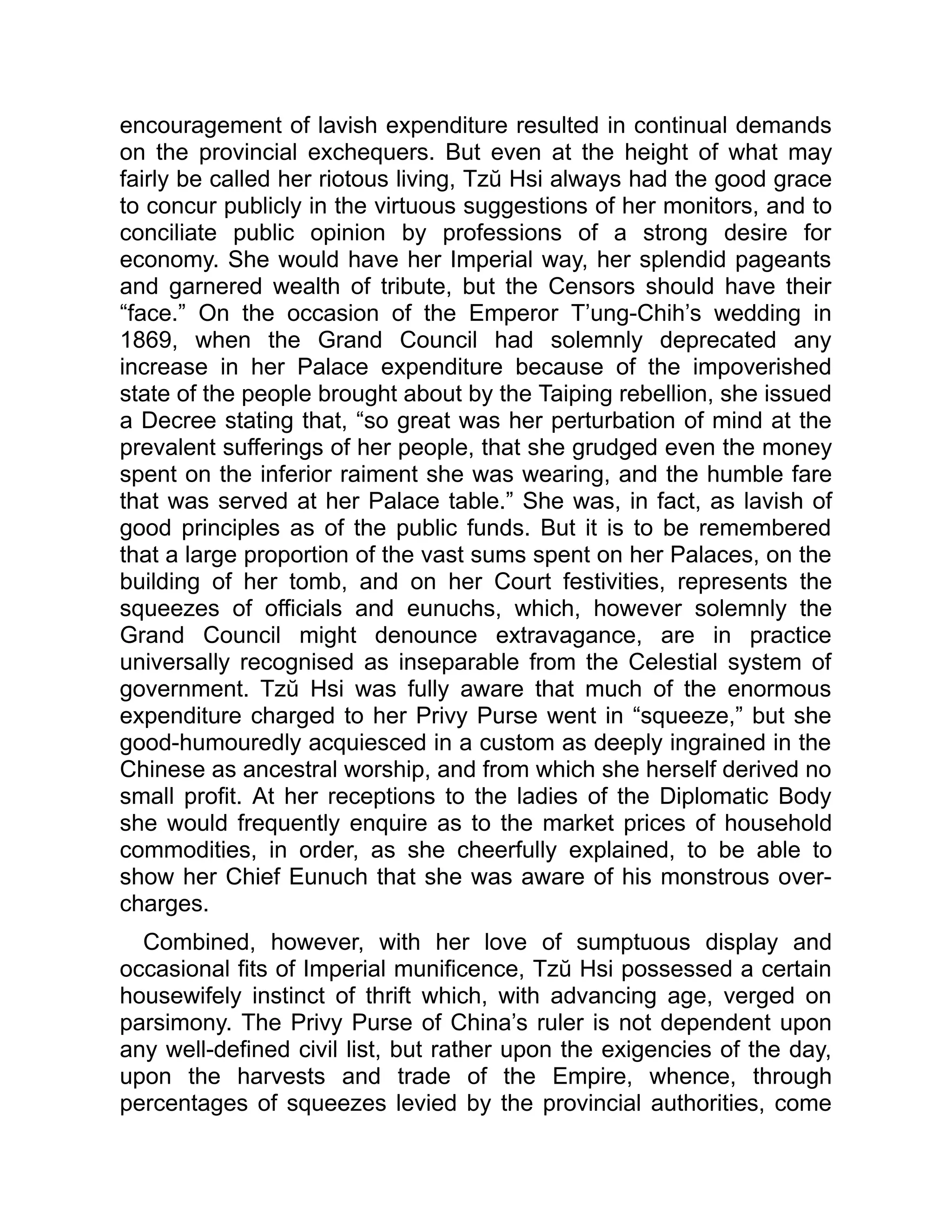 encouragement of lavish expenditure resulted in continual demands
on the provincial exchequers. But even at the height of what may
fairly be called her riotous living, Tzŭ Hsi always had the good grace
to concur publicly in the virtuous suggestions of her monitors, and to
conciliate public opinion by professions of a strong desire for
economy. She would have her Imperial way, her splendid pageants
and garnered wealth of tribute, but the Censors should have their
“face.” On the occasion of the Emperor T’ung-Chih’s wedding in
1869, when the Grand Council had solemnly deprecated any
increase in her Palace expenditure because of the impoverished
state of the people brought about by the Taiping rebellion, she issued
a Decree stating that, “so great was her perturbation of mind at the
prevalent sufferings of her people, that she grudged even the money
spent on the inferior raiment she was wearing, and the humble fare
that was served at her Palace table.” She was, in fact, as lavish of
good principles as of the public funds. But it is to be remembered
that a large proportion of the vast sums spent on her Palaces, on the
building of her tomb, and on her Court festivities, represents the
squeezes of officials and eunuchs, which, however solemnly the
Grand Council might denounce extravagance, are in practice
universally recognised as inseparable from the Celestial system of
government. Tzŭ Hsi was fully aware that much of the enormous
expenditure charged to her Privy Purse went in “squeeze,” but she
good-humouredly acquiesced in a custom as deeply ingrained in the
Chinese as ancestral worship, and from which she herself derived no
small profit. At her receptions to the ladies of the Diplomatic Body
she would frequently enquire as to the market prices of household
commodities, in order, as she cheerfully explained, to be able to
show her Chief Eunuch that she was aware of his monstrous over-
charges.
Combined, however, with her love of sumptuous display and
occasional fits of Imperial munificence, Tzŭ Hsi possessed a certain
housewifely instinct of thrift which, with advancing age, verged on
parsimony. The Privy Purse of China’s ruler is not dependent upon
any well-defined civil list, but rather upon the exigencies of the day,
upon the harvests and trade of the Empire, whence, through
percentages of squeezes levied by the provincial authorities, come
 
