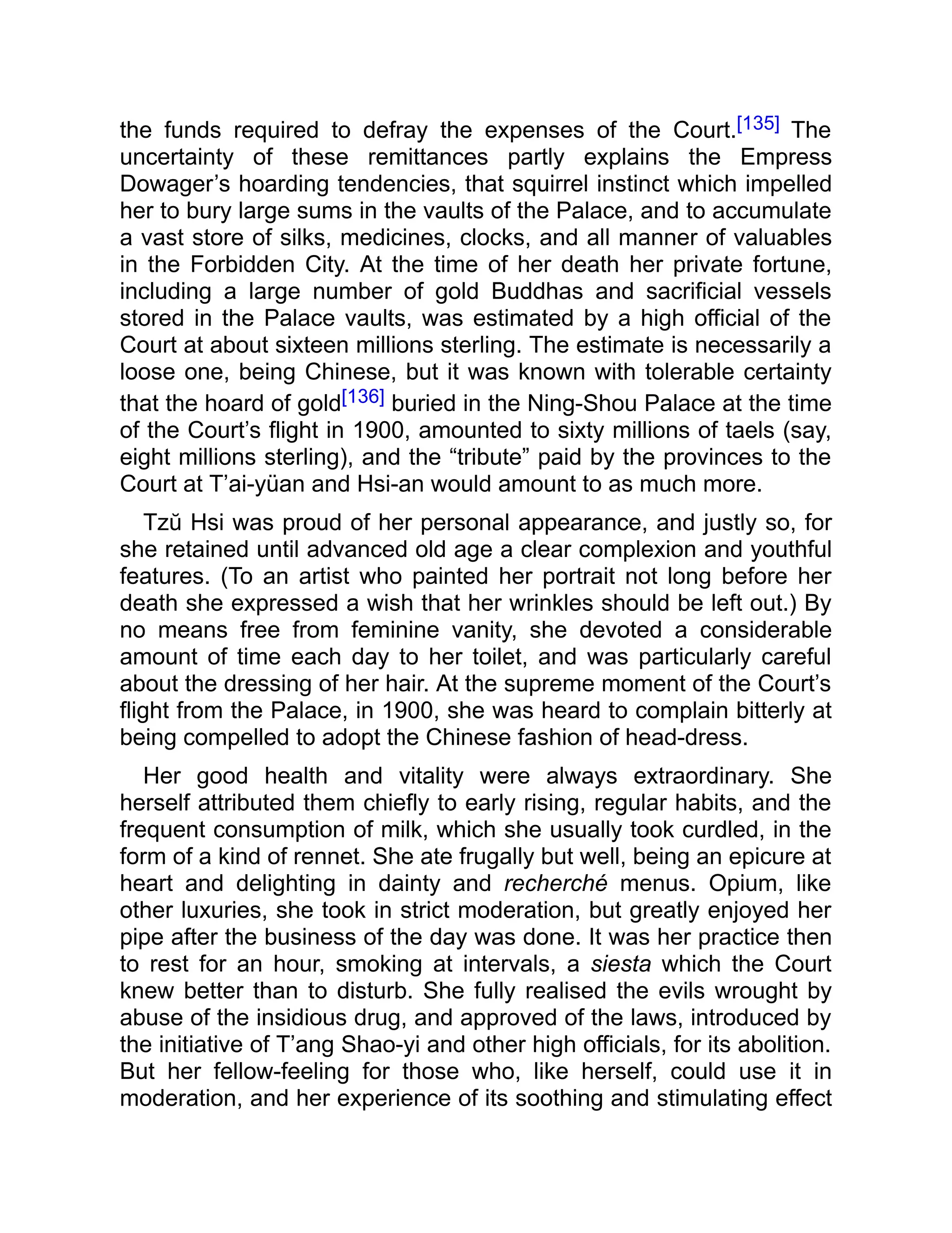 the funds required to defray the expenses of the Court.[135] The
uncertainty of these remittances partly explains the Empress
Dowager’s hoarding tendencies, that squirrel instinct which impelled
her to bury large sums in the vaults of the Palace, and to accumulate
a vast store of silks, medicines, clocks, and all manner of valuables
in the Forbidden City. At the time of her death her private fortune,
including a large number of gold Buddhas and sacrificial vessels
stored in the Palace vaults, was estimated by a high official of the
Court at about sixteen millions sterling. The estimate is necessarily a
loose one, being Chinese, but it was known with tolerable certainty
that the hoard of gold[136] buried in the Ning-Shou Palace at the time
of the Court’s flight in 1900, amounted to sixty millions of taels (say,
eight millions sterling), and the “tribute” paid by the provinces to the
Court at T’ai-yüan and Hsi-an would amount to as much more.
Tzŭ Hsi was proud of her personal appearance, and justly so, for
she retained until advanced old age a clear complexion and youthful
features. (To an artist who painted her portrait not long before her
death she expressed a wish that her wrinkles should be left out.) By
no means free from feminine vanity, she devoted a considerable
amount of time each day to her toilet, and was particularly careful
about the dressing of her hair. At the supreme moment of the Court’s
flight from the Palace, in 1900, she was heard to complain bitterly at
being compelled to adopt the Chinese fashion of head-dress.
Her good health and vitality were always extraordinary. She
herself attributed them chiefly to early rising, regular habits, and the
frequent consumption of milk, which she usually took curdled, in the
form of a kind of rennet. She ate frugally but well, being an epicure at
heart and delighting in dainty and recherché menus. Opium, like
other luxuries, she took in strict moderation, but greatly enjoyed her
pipe after the business of the day was done. It was her practice then
to rest for an hour, smoking at intervals, a siesta which the Court
knew better than to disturb. She fully realised the evils wrought by
abuse of the insidious drug, and approved of the laws, introduced by
the initiative of T’ang Shao-yi and other high officials, for its abolition.
But her fellow-feeling for those who, like herself, could use it in
moderation, and her experience of its soothing and stimulating effect
 