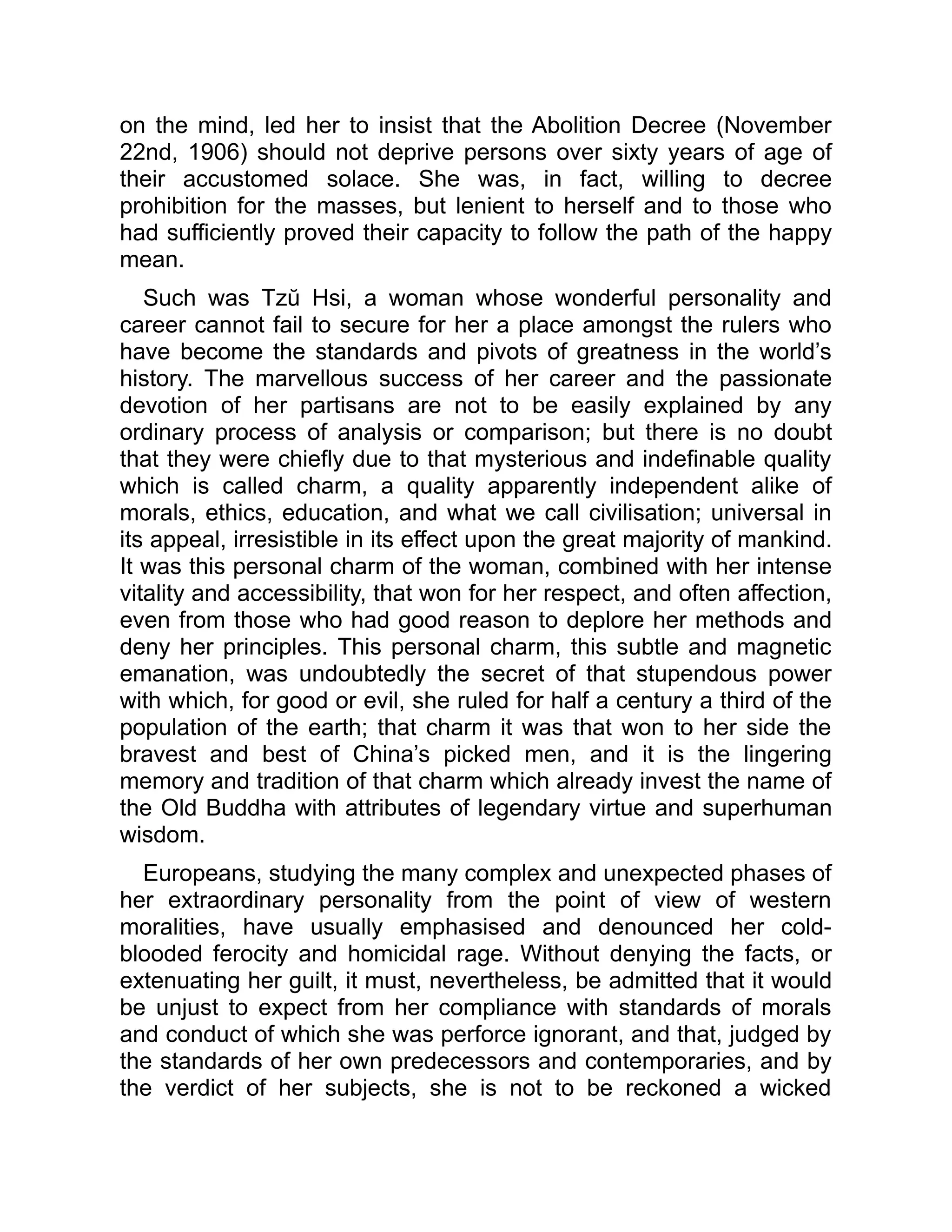 on the mind, led her to insist that the Abolition Decree (November
22nd, 1906) should not deprive persons over sixty years of age of
their accustomed solace. She was, in fact, willing to decree
prohibition for the masses, but lenient to herself and to those who
had sufficiently proved their capacity to follow the path of the happy
mean.
Such was Tzŭ Hsi, a woman whose wonderful personality and
career cannot fail to secure for her a place amongst the rulers who
have become the standards and pivots of greatness in the world’s
history. The marvellous success of her career and the passionate
devotion of her partisans are not to be easily explained by any
ordinary process of analysis or comparison; but there is no doubt
that they were chiefly due to that mysterious and indefinable quality
which is called charm, a quality apparently independent alike of
morals, ethics, education, and what we call civilisation; universal in
its appeal, irresistible in its effect upon the great majority of mankind.
It was this personal charm of the woman, combined with her intense
vitality and accessibility, that won for her respect, and often affection,
even from those who had good reason to deplore her methods and
deny her principles. This personal charm, this subtle and magnetic
emanation, was undoubtedly the secret of that stupendous power
with which, for good or evil, she ruled for half a century a third of the
population of the earth; that charm it was that won to her side the
bravest and best of China’s picked men, and it is the lingering
memory and tradition of that charm which already invest the name of
the Old Buddha with attributes of legendary virtue and superhuman
wisdom.
Europeans, studying the many complex and unexpected phases of
her extraordinary personality from the point of view of western
moralities, have usually emphasised and denounced her cold-
blooded ferocity and homicidal rage. Without denying the facts, or
extenuating her guilt, it must, nevertheless, be admitted that it would
be unjust to expect from her compliance with standards of morals
and conduct of which she was perforce ignorant, and that, judged by
the standards of her own predecessors and contemporaries, and by
the verdict of her subjects, she is not to be reckoned a wicked
 