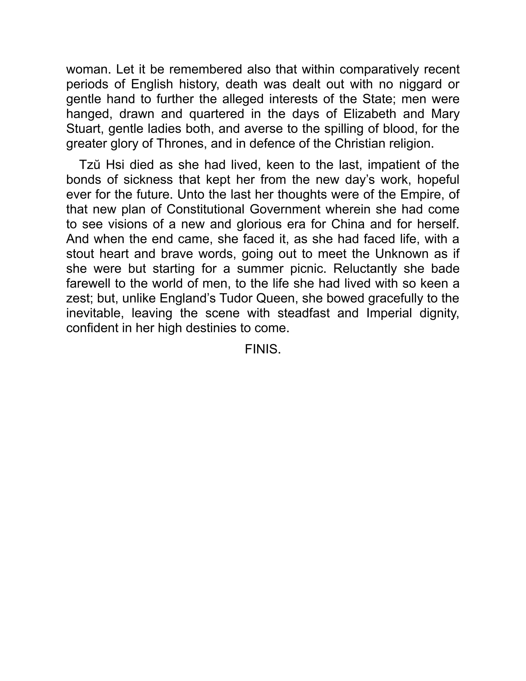 woman. Let it be remembered also that within comparatively recent
periods of English history, death was dealt out with no niggard or
gentle hand to further the alleged interests of the State; men were
hanged, drawn and quartered in the days of Elizabeth and Mary
Stuart, gentle ladies both, and averse to the spilling of blood, for the
greater glory of Thrones, and in defence of the Christian religion.
Tzŭ Hsi died as she had lived, keen to the last, impatient of the
bonds of sickness that kept her from the new day’s work, hopeful
ever for the future. Unto the last her thoughts were of the Empire, of
that new plan of Constitutional Government wherein she had come
to see visions of a new and glorious era for China and for herself.
And when the end came, she faced it, as she had faced life, with a
stout heart and brave words, going out to meet the Unknown as if
she were but starting for a summer picnic. Reluctantly she bade
farewell to the world of men, to the life she had lived with so keen a
zest; but, unlike England’s Tudor Queen, she bowed gracefully to the
inevitable, leaving the scene with steadfast and Imperial dignity,
confident in her high destinies to come.
FINIS.
 
