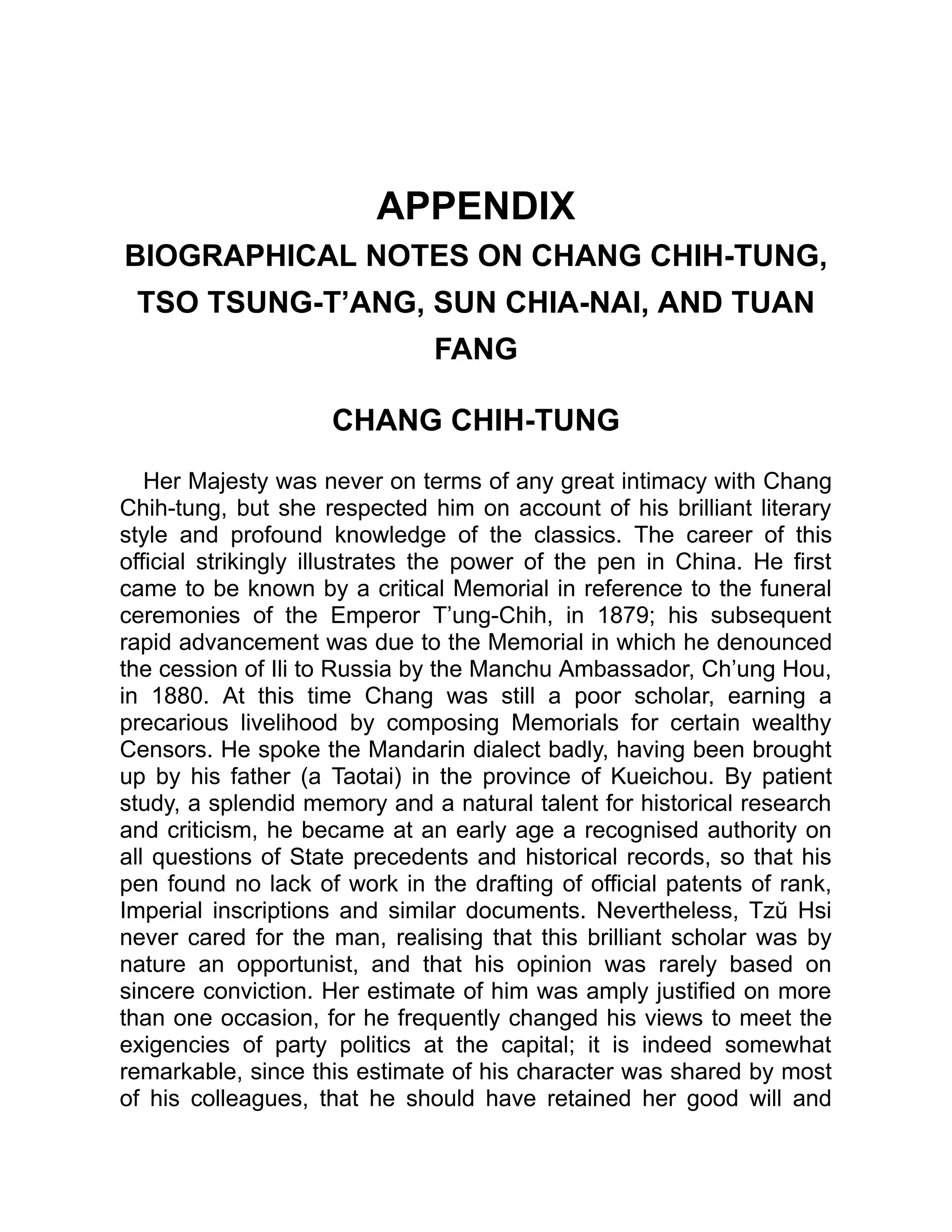 APPENDIX
BIOGRAPHICAL NOTES ON CHANG CHIH-TUNG,
TSO TSUNG-T’ANG, SUN CHIA-NAI, AND TUAN
FANG
CHANG CHIH-TUNG
Her Majesty was never on terms of any great intimacy with Chang
Chih-tung, but she respected him on account of his brilliant literary
style and profound knowledge of the classics. The career of this
official strikingly illustrates the power of the pen in China. He first
came to be known by a critical Memorial in reference to the funeral
ceremonies of the Emperor T’ung-Chih, in 1879; his subsequent
rapid advancement was due to the Memorial in which he denounced
the cession of Ili to Russia by the Manchu Ambassador, Ch’ung Hou,
in 1880. At this time Chang was still a poor scholar, earning a
precarious livelihood by composing Memorials for certain wealthy
Censors. He spoke the Mandarin dialect badly, having been brought
up by his father (a Taotai) in the province of Kueichou. By patient
study, a splendid memory and a natural talent for historical research
and criticism, he became at an early age a recognised authority on
all questions of State precedents and historical records, so that his
pen found no lack of work in the drafting of official patents of rank,
Imperial inscriptions and similar documents. Nevertheless, Tzŭ Hsi
never cared for the man, realising that this brilliant scholar was by
nature an opportunist, and that his opinion was rarely based on
sincere conviction. Her estimate of him was amply justified on more
than one occasion, for he frequently changed his views to meet the
exigencies of party politics at the capital; it is indeed somewhat
remarkable, since this estimate of his character was shared by most
of his colleagues, that he should have retained her good will and
 
