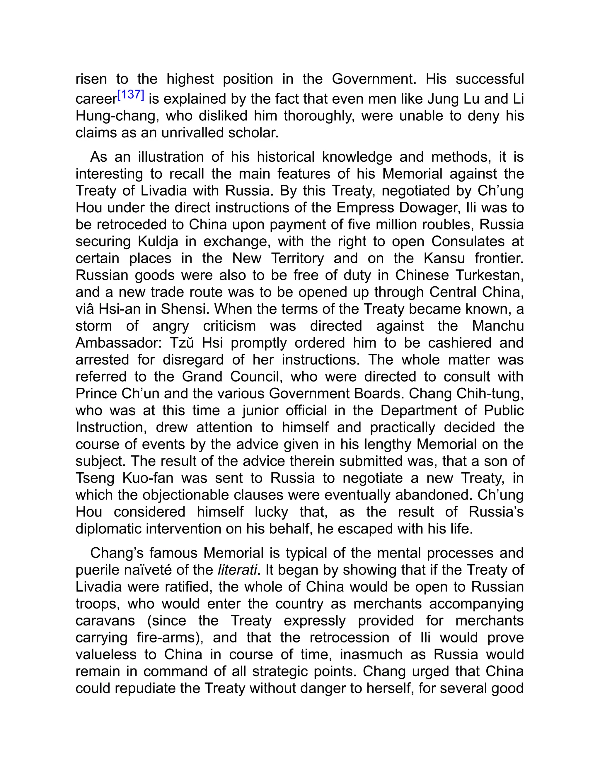 risen to the highest position in the Government. His successful
career[137] is explained by the fact that even men like Jung Lu and Li
Hung-chang, who disliked him thoroughly, were unable to deny his
claims as an unrivalled scholar.
As an illustration of his historical knowledge and methods, it is
interesting to recall the main features of his Memorial against the
Treaty of Livadia with Russia. By this Treaty, negotiated by Ch’ung
Hou under the direct instructions of the Empress Dowager, Ili was to
be retroceded to China upon payment of five million roubles, Russia
securing Kuldja in exchange, with the right to open Consulates at
certain places in the New Territory and on the Kansu frontier.
Russian goods were also to be free of duty in Chinese Turkestan,
and a new trade route was to be opened up through Central China,
viâ Hsi-an in Shensi. When the terms of the Treaty became known, a
storm of angry criticism was directed against the Manchu
Ambassador: Tzŭ Hsi promptly ordered him to be cashiered and
arrested for disregard of her instructions. The whole matter was
referred to the Grand Council, who were directed to consult with
Prince Ch’un and the various Government Boards. Chang Chih-tung,
who was at this time a junior official in the Department of Public
Instruction, drew attention to himself and practically decided the
course of events by the advice given in his lengthy Memorial on the
subject. The result of the advice therein submitted was, that a son of
Tseng Kuo-fan was sent to Russia to negotiate a new Treaty, in
which the objectionable clauses were eventually abandoned. Ch’ung
Hou considered himself lucky that, as the result of Russia’s
diplomatic intervention on his behalf, he escaped with his life.
Chang’s famous Memorial is typical of the mental processes and
puerile naïveté of the literati. It began by showing that if the Treaty of
Livadia were ratified, the whole of China would be open to Russian
troops, who would enter the country as merchants accompanying
caravans (since the Treaty expressly provided for merchants
carrying fire-arms), and that the retrocession of Ili would prove
valueless to China in course of time, inasmuch as Russia would
remain in command of all strategic points. Chang urged that China
could repudiate the Treaty without danger to herself, for several good
 