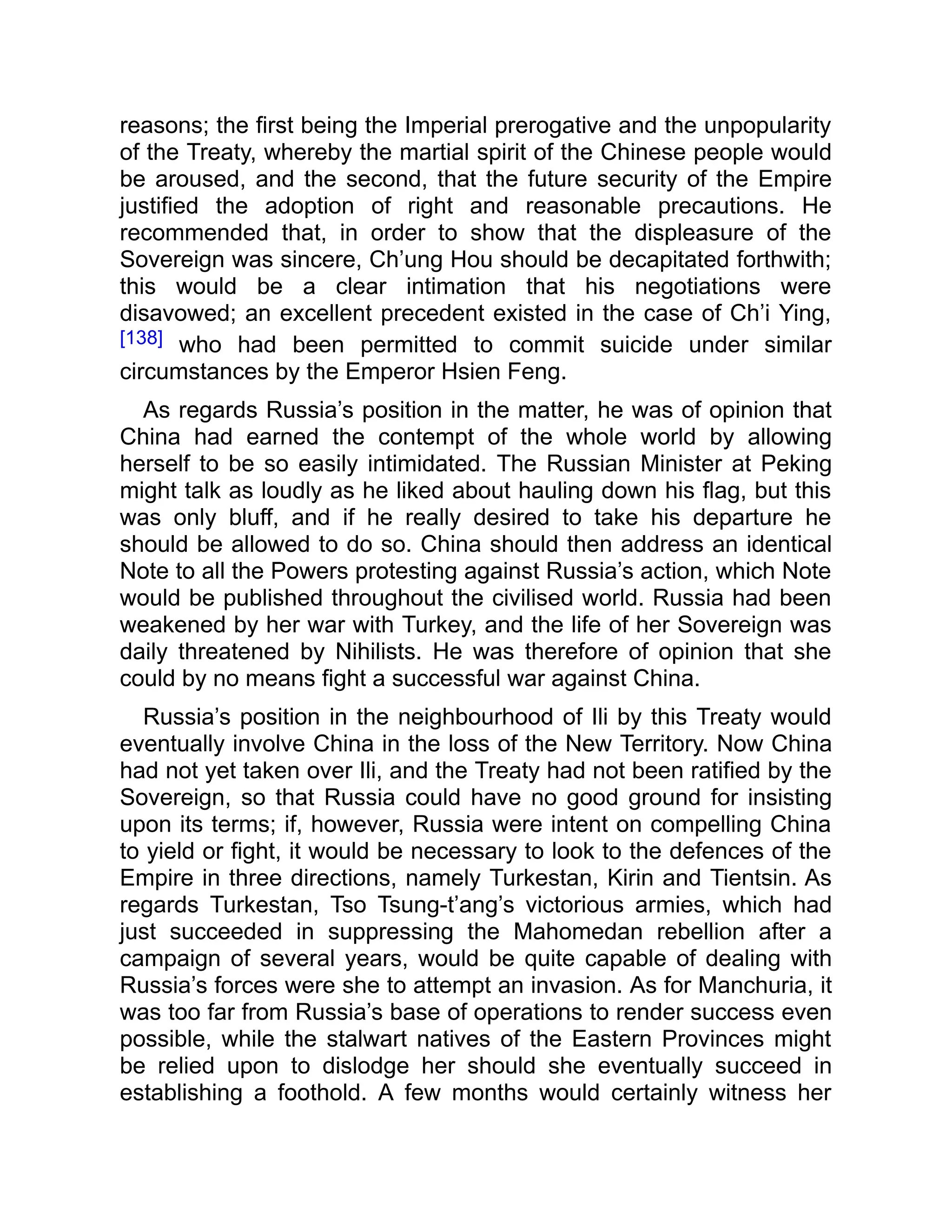reasons; the first being the Imperial prerogative and the unpopularity
of the Treaty, whereby the martial spirit of the Chinese people would
be aroused, and the second, that the future security of the Empire
justified the adoption of right and reasonable precautions. He
recommended that, in order to show that the displeasure of the
Sovereign was sincere, Ch’ung Hou should be decapitated forthwith;
this would be a clear intimation that his negotiations were
disavowed; an excellent precedent existed in the case of Ch’i Ying,
[138] who had been permitted to commit suicide under similar
circumstances by the Emperor Hsien Feng.
As regards Russia’s position in the matter, he was of opinion that
China had earned the contempt of the whole world by allowing
herself to be so easily intimidated. The Russian Minister at Peking
might talk as loudly as he liked about hauling down his flag, but this
was only bluff, and if he really desired to take his departure he
should be allowed to do so. China should then address an identical
Note to all the Powers protesting against Russia’s action, which Note
would be published throughout the civilised world. Russia had been
weakened by her war with Turkey, and the life of her Sovereign was
daily threatened by Nihilists. He was therefore of opinion that she
could by no means fight a successful war against China.
Russia’s position in the neighbourhood of Ili by this Treaty would
eventually involve China in the loss of the New Territory. Now China
had not yet taken over Ili, and the Treaty had not been ratified by the
Sovereign, so that Russia could have no good ground for insisting
upon its terms; if, however, Russia were intent on compelling China
to yield or fight, it would be necessary to look to the defences of the
Empire in three directions, namely Turkestan, Kirin and Tientsin. As
regards Turkestan, Tso Tsung-t’ang’s victorious armies, which had
just succeeded in suppressing the Mahomedan rebellion after a
campaign of several years, would be quite capable of dealing with
Russia’s forces were she to attempt an invasion. As for Manchuria, it
was too far from Russia’s base of operations to render success even
possible, while the stalwart natives of the Eastern Provinces might
be relied upon to dislodge her should she eventually succeed in
establishing a foothold. A few months would certainly witness her
 