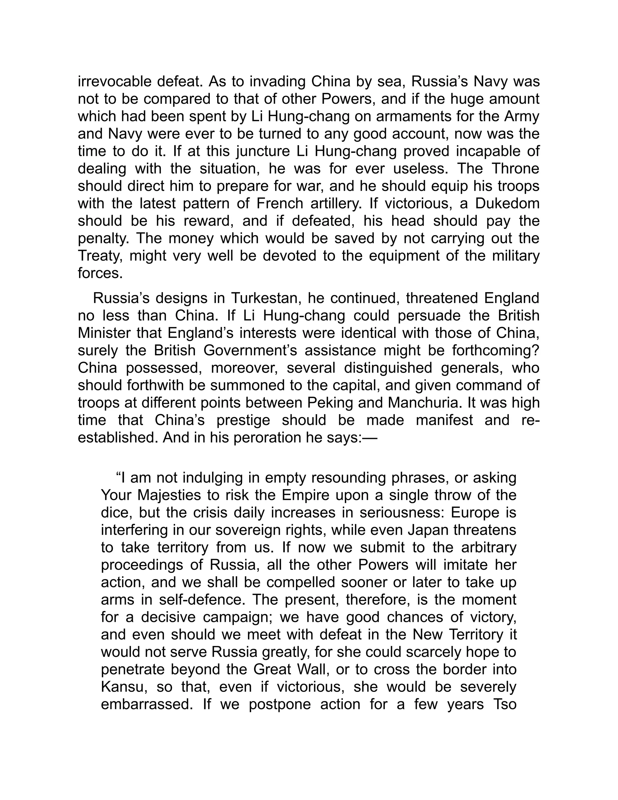 irrevocable defeat. As to invading China by sea, Russia’s Navy was
not to be compared to that of other Powers, and if the huge amount
which had been spent by Li Hung-chang on armaments for the Army
and Navy were ever to be turned to any good account, now was the
time to do it. If at this juncture Li Hung-chang proved incapable of
dealing with the situation, he was for ever useless. The Throne
should direct him to prepare for war, and he should equip his troops
with the latest pattern of French artillery. If victorious, a Dukedom
should be his reward, and if defeated, his head should pay the
penalty. The money which would be saved by not carrying out the
Treaty, might very well be devoted to the equipment of the military
forces.
Russia’s designs in Turkestan, he continued, threatened England
no less than China. If Li Hung-chang could persuade the British
Minister that England’s interests were identical with those of China,
surely the British Government’s assistance might be forthcoming?
China possessed, moreover, several distinguished generals, who
should forthwith be summoned to the capital, and given command of
troops at different points between Peking and Manchuria. It was high
time that China’s prestige should be made manifest and re-
established. And in his peroration he says:—
“I am not indulging in empty resounding phrases, or asking
Your Majesties to risk the Empire upon a single throw of the
dice, but the crisis daily increases in seriousness: Europe is
interfering in our sovereign rights, while even Japan threatens
to take territory from us. If now we submit to the arbitrary
proceedings of Russia, all the other Powers will imitate her
action, and we shall be compelled sooner or later to take up
arms in self-defence. The present, therefore, is the moment
for a decisive campaign; we have good chances of victory,
and even should we meet with defeat in the New Territory it
would not serve Russia greatly, for she could scarcely hope to
penetrate beyond the Great Wall, or to cross the border into
Kansu, so that, even if victorious, she would be severely
embarrassed. If we postpone action for a few years Tso
 