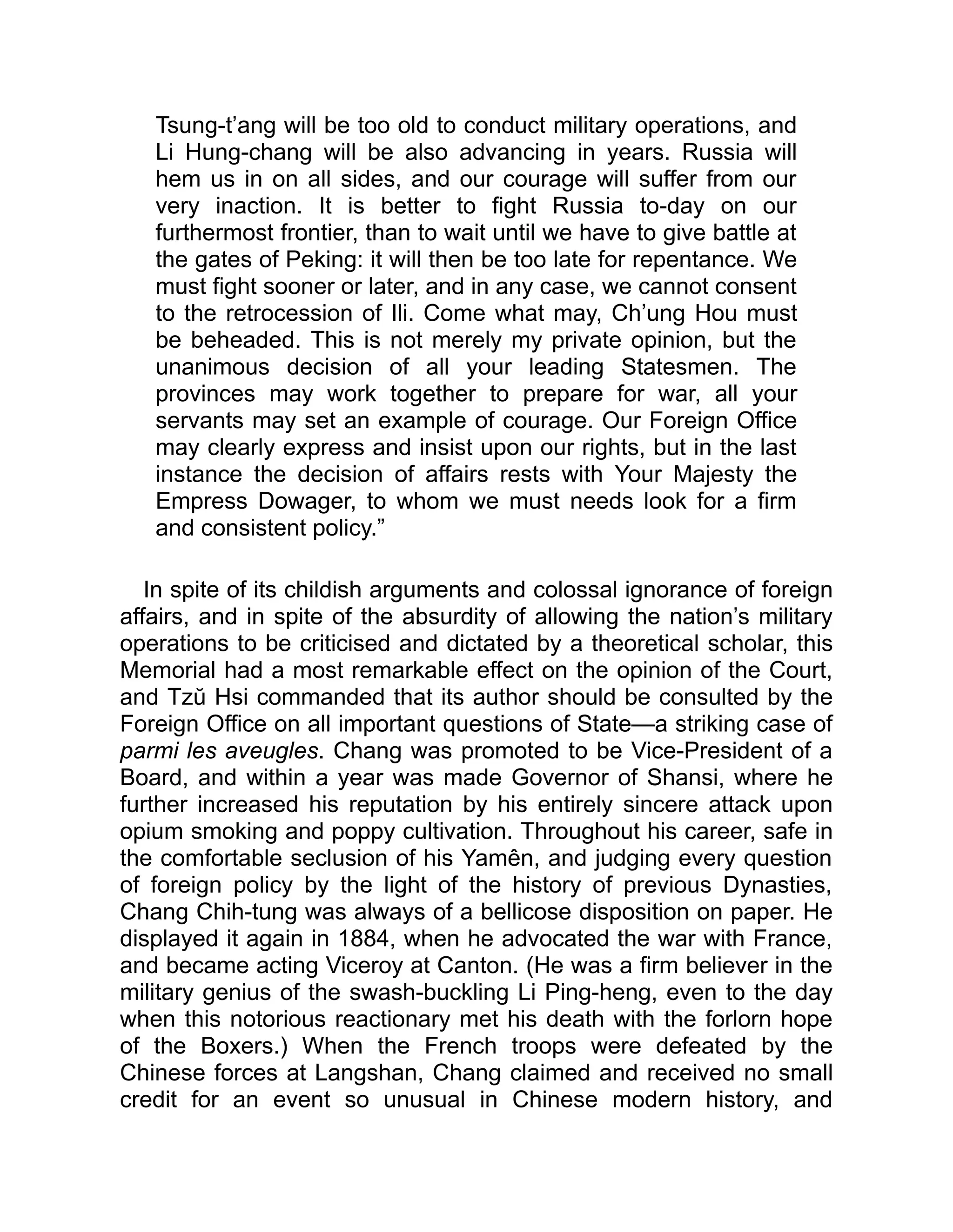 Tsung-t’ang will be too old to conduct military operations, and
Li Hung-chang will be also advancing in years. Russia will
hem us in on all sides, and our courage will suffer from our
very inaction. It is better to fight Russia to-day on our
furthermost frontier, than to wait until we have to give battle at
the gates of Peking: it will then be too late for repentance. We
must fight sooner or later, and in any case, we cannot consent
to the retrocession of Ili. Come what may, Ch’ung Hou must
be beheaded. This is not merely my private opinion, but the
unanimous decision of all your leading Statesmen. The
provinces may work together to prepare for war, all your
servants may set an example of courage. Our Foreign Office
may clearly express and insist upon our rights, but in the last
instance the decision of affairs rests with Your Majesty the
Empress Dowager, to whom we must needs look for a firm
and consistent policy.”
In spite of its childish arguments and colossal ignorance of foreign
affairs, and in spite of the absurdity of allowing the nation’s military
operations to be criticised and dictated by a theoretical scholar, this
Memorial had a most remarkable effect on the opinion of the Court,
and Tzŭ Hsi commanded that its author should be consulted by the
Foreign Office on all important questions of State—a striking case of
parmi les aveugles. Chang was promoted to be Vice-President of a
Board, and within a year was made Governor of Shansi, where he
further increased his reputation by his entirely sincere attack upon
opium smoking and poppy cultivation. Throughout his career, safe in
the comfortable seclusion of his Yamên, and judging every question
of foreign policy by the light of the history of previous Dynasties,
Chang Chih-tung was always of a bellicose disposition on paper. He
displayed it again in 1884, when he advocated the war with France,
and became acting Viceroy at Canton. (He was a firm believer in the
military genius of the swash-buckling Li Ping-heng, even to the day
when this notorious reactionary met his death with the forlorn hope
of the Boxers.) When the French troops were defeated by the
Chinese forces at Langshan, Chang claimed and received no small
credit for an event so unusual in Chinese modern history, and
 