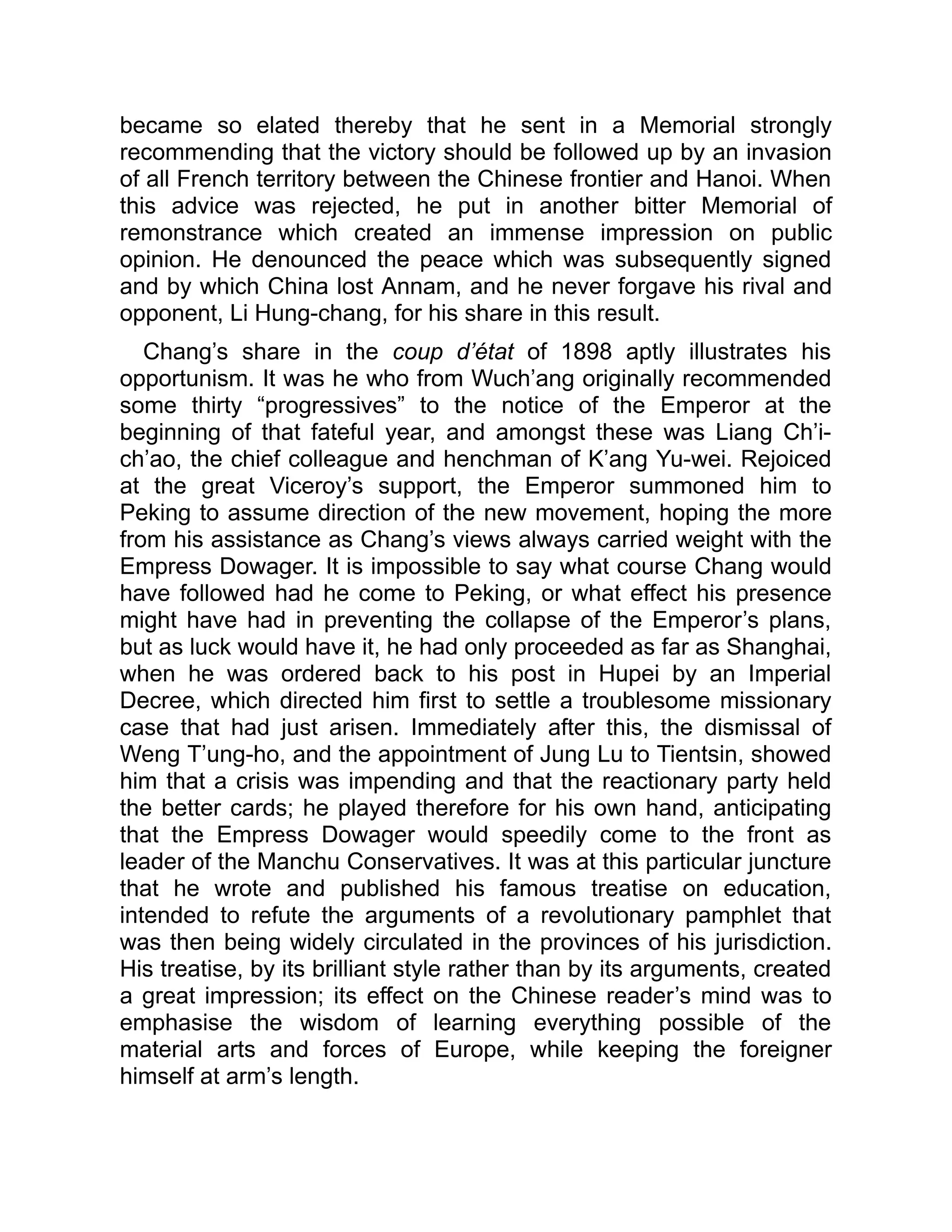 became so elated thereby that he sent in a Memorial strongly
recommending that the victory should be followed up by an invasion
of all French territory between the Chinese frontier and Hanoi. When
this advice was rejected, he put in another bitter Memorial of
remonstrance which created an immense impression on public
opinion. He denounced the peace which was subsequently signed
and by which China lost Annam, and he never forgave his rival and
opponent, Li Hung-chang, for his share in this result.
Chang’s share in the coup d’état of 1898 aptly illustrates his
opportunism. It was he who from Wuch’ang originally recommended
some thirty “progressives” to the notice of the Emperor at the
beginning of that fateful year, and amongst these was Liang Ch’i-
ch’ao, the chief colleague and henchman of K’ang Yu-wei. Rejoiced
at the great Viceroy’s support, the Emperor summoned him to
Peking to assume direction of the new movement, hoping the more
from his assistance as Chang’s views always carried weight with the
Empress Dowager. It is impossible to say what course Chang would
have followed had he come to Peking, or what effect his presence
might have had in preventing the collapse of the Emperor’s plans,
but as luck would have it, he had only proceeded as far as Shanghai,
when he was ordered back to his post in Hupei by an Imperial
Decree, which directed him first to settle a troublesome missionary
case that had just arisen. Immediately after this, the dismissal of
Weng T’ung-ho, and the appointment of Jung Lu to Tientsin, showed
him that a crisis was impending and that the reactionary party held
the better cards; he played therefore for his own hand, anticipating
that the Empress Dowager would speedily come to the front as
leader of the Manchu Conservatives. It was at this particular juncture
that he wrote and published his famous treatise on education,
intended to refute the arguments of a revolutionary pamphlet that
was then being widely circulated in the provinces of his jurisdiction.
His treatise, by its brilliant style rather than by its arguments, created
a great impression; its effect on the Chinese reader’s mind was to
emphasise the wisdom of learning everything possible of the
material arts and forces of Europe, while keeping the foreigner
himself at arm’s length.
 