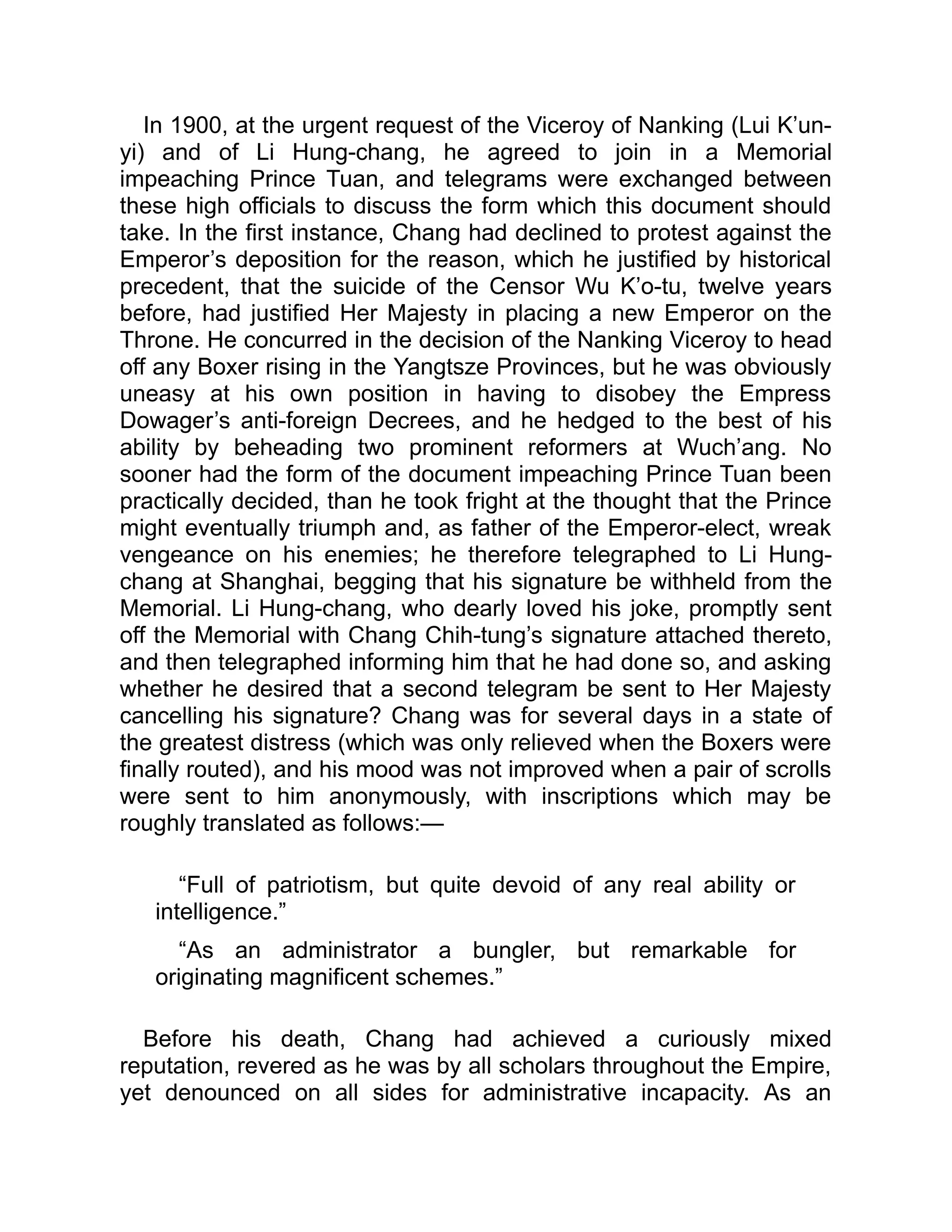 In 1900, at the urgent request of the Viceroy of Nanking (Lui K’un-
yi) and of Li Hung-chang, he agreed to join in a Memorial
impeaching Prince Tuan, and telegrams were exchanged between
these high officials to discuss the form which this document should
take. In the first instance, Chang had declined to protest against the
Emperor’s deposition for the reason, which he justified by historical
precedent, that the suicide of the Censor Wu K’o-tu, twelve years
before, had justified Her Majesty in placing a new Emperor on the
Throne. He concurred in the decision of the Nanking Viceroy to head
off any Boxer rising in the Yangtsze Provinces, but he was obviously
uneasy at his own position in having to disobey the Empress
Dowager’s anti-foreign Decrees, and he hedged to the best of his
ability by beheading two prominent reformers at Wuch’ang. No
sooner had the form of the document impeaching Prince Tuan been
practically decided, than he took fright at the thought that the Prince
might eventually triumph and, as father of the Emperor-elect, wreak
vengeance on his enemies; he therefore telegraphed to Li Hung-
chang at Shanghai, begging that his signature be withheld from the
Memorial. Li Hung-chang, who dearly loved his joke, promptly sent
off the Memorial with Chang Chih-tung’s signature attached thereto,
and then telegraphed informing him that he had done so, and asking
whether he desired that a second telegram be sent to Her Majesty
cancelling his signature? Chang was for several days in a state of
the greatest distress (which was only relieved when the Boxers were
finally routed), and his mood was not improved when a pair of scrolls
were sent to him anonymously, with inscriptions which may be
roughly translated as follows:—
“Full of patriotism, but quite devoid of any real ability or
intelligence.”
“As an administrator a bungler, but remarkable for
originating magnificent schemes.”
Before his death, Chang had achieved a curiously mixed
reputation, revered as he was by all scholars throughout the Empire,
yet denounced on all sides for administrative incapacity. As an
 
