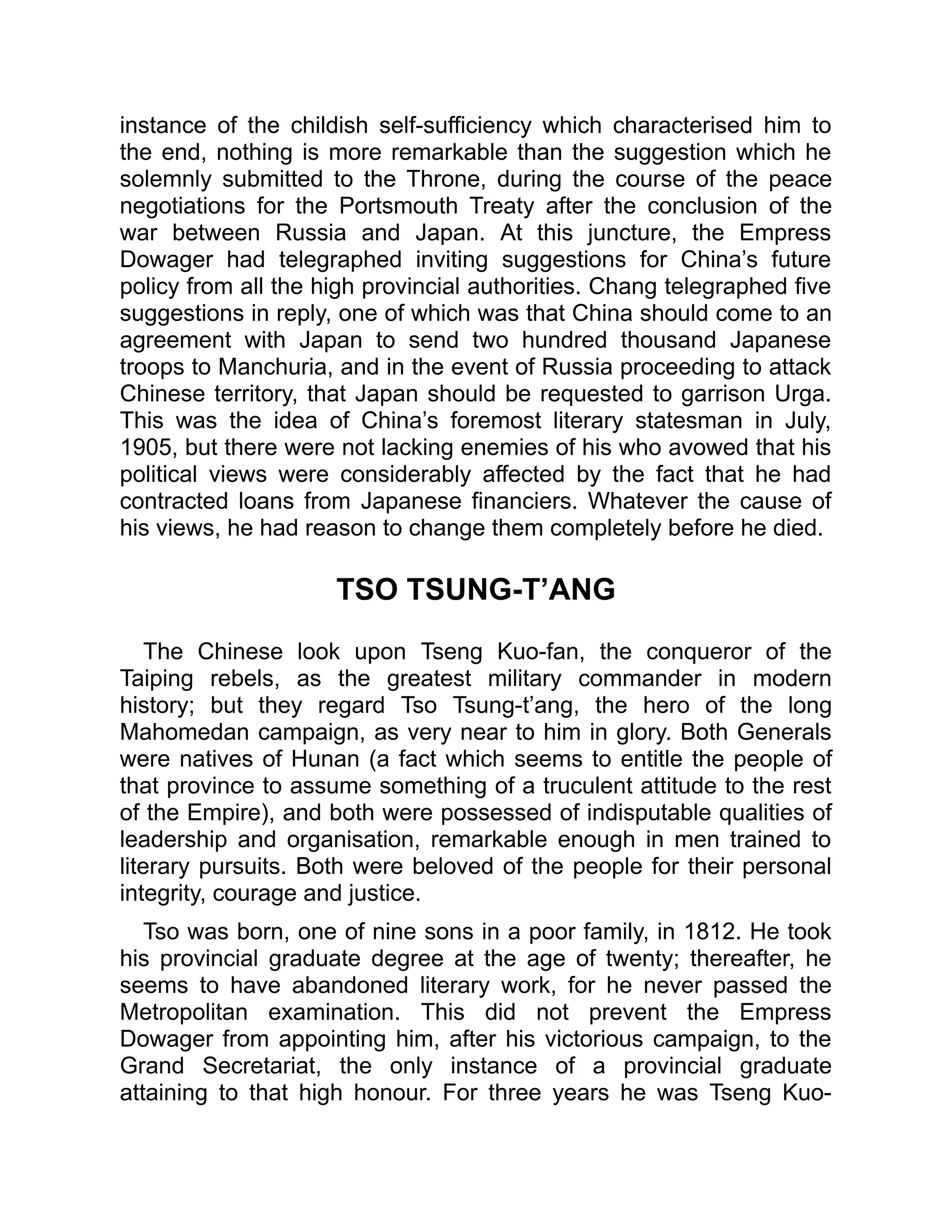 instance of the childish self-sufficiency which characterised him to
the end, nothing is more remarkable than the suggestion which he
solemnly submitted to the Throne, during the course of the peace
negotiations for the Portsmouth Treaty after the conclusion of the
war between Russia and Japan. At this juncture, the Empress
Dowager had telegraphed inviting suggestions for China’s future
policy from all the high provincial authorities. Chang telegraphed five
suggestions in reply, one of which was that China should come to an
agreement with Japan to send two hundred thousand Japanese
troops to Manchuria, and in the event of Russia proceeding to attack
Chinese territory, that Japan should be requested to garrison Urga.
This was the idea of China’s foremost literary statesman in July,
1905, but there were not lacking enemies of his who avowed that his
political views were considerably affected by the fact that he had
contracted loans from Japanese financiers. Whatever the cause of
his views, he had reason to change them completely before he died.
TSO TSUNG-T’ANG
The Chinese look upon Tseng Kuo-fan, the conqueror of the
Taiping rebels, as the greatest military commander in modern
history; but they regard Tso Tsung-t’ang, the hero of the long
Mahomedan campaign, as very near to him in glory. Both Generals
were natives of Hunan (a fact which seems to entitle the people of
that province to assume something of a truculent attitude to the rest
of the Empire), and both were possessed of indisputable qualities of
leadership and organisation, remarkable enough in men trained to
literary pursuits. Both were beloved of the people for their personal
integrity, courage and justice.
Tso was born, one of nine sons in a poor family, in 1812. He took
his provincial graduate degree at the age of twenty; thereafter, he
seems to have abandoned literary work, for he never passed the
Metropolitan examination. This did not prevent the Empress
Dowager from appointing him, after his victorious campaign, to the
Grand Secretariat, the only instance of a provincial graduate
attaining to that high honour. For three years he was Tseng Kuo-
 