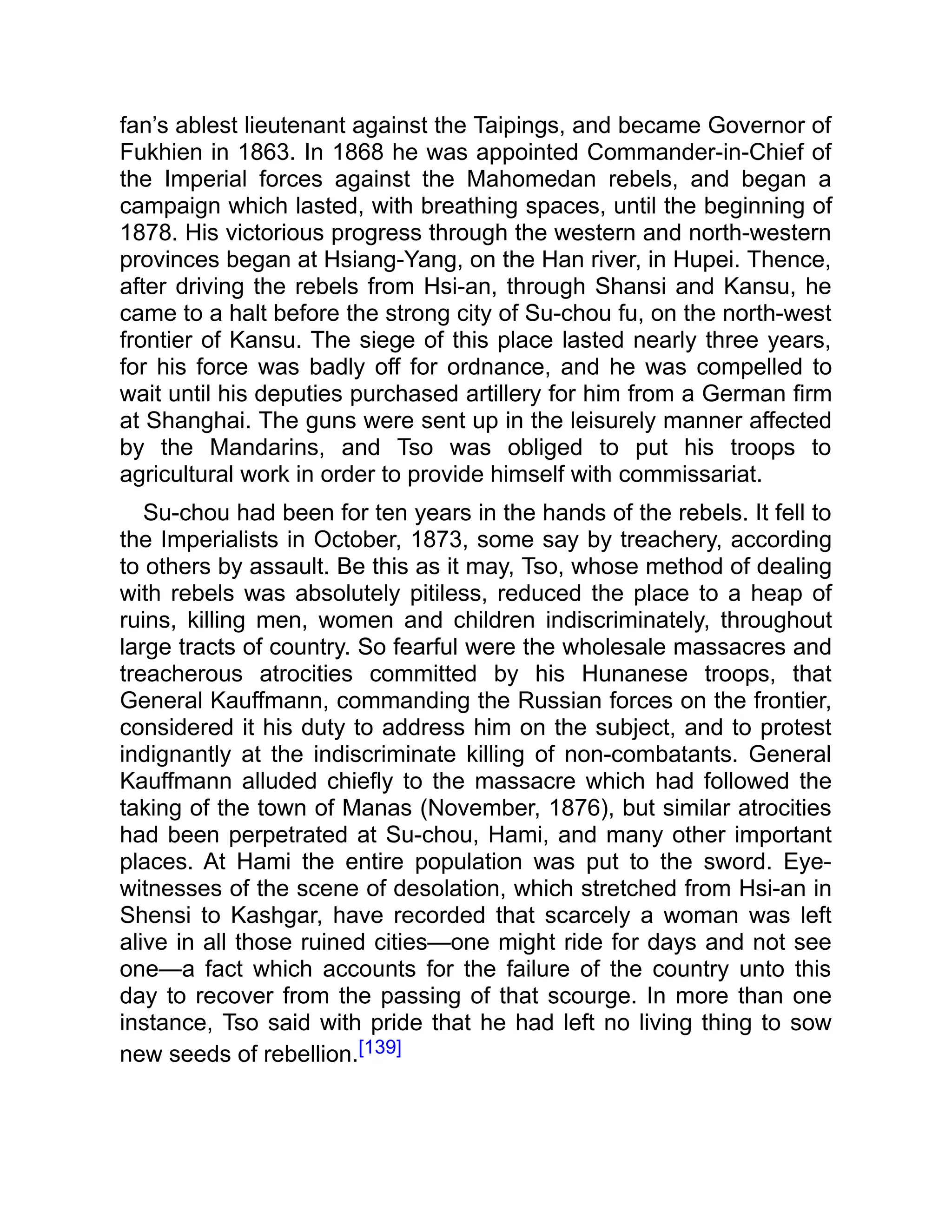 fan’s ablest lieutenant against the Taipings, and became Governor of
Fukhien in 1863. In 1868 he was appointed Commander-in-Chief of
the Imperial forces against the Mahomedan rebels, and began a
campaign which lasted, with breathing spaces, until the beginning of
1878. His victorious progress through the western and north-western
provinces began at Hsiang-Yang, on the Han river, in Hupei. Thence,
after driving the rebels from Hsi-an, through Shansi and Kansu, he
came to a halt before the strong city of Su-chou fu, on the north-west
frontier of Kansu. The siege of this place lasted nearly three years,
for his force was badly off for ordnance, and he was compelled to
wait until his deputies purchased artillery for him from a German firm
at Shanghai. The guns were sent up in the leisurely manner affected
by the Mandarins, and Tso was obliged to put his troops to
agricultural work in order to provide himself with commissariat.
Su-chou had been for ten years in the hands of the rebels. It fell to
the Imperialists in October, 1873, some say by treachery, according
to others by assault. Be this as it may, Tso, whose method of dealing
with rebels was absolutely pitiless, reduced the place to a heap of
ruins, killing men, women and children indiscriminately, throughout
large tracts of country. So fearful were the wholesale massacres and
treacherous atrocities committed by his Hunanese troops, that
General Kauffmann, commanding the Russian forces on the frontier,
considered it his duty to address him on the subject, and to protest
indignantly at the indiscriminate killing of non-combatants. General
Kauffmann alluded chiefly to the massacre which had followed the
taking of the town of Manas (November, 1876), but similar atrocities
had been perpetrated at Su-chou, Hami, and many other important
places. At Hami the entire population was put to the sword. Eye-
witnesses of the scene of desolation, which stretched from Hsi-an in
Shensi to Kashgar, have recorded that scarcely a woman was left
alive in all those ruined cities—one might ride for days and not see
one—a fact which accounts for the failure of the country unto this
day to recover from the passing of that scourge. In more than one
instance, Tso said with pride that he had left no living thing to sow
new seeds of rebellion.[139]
 