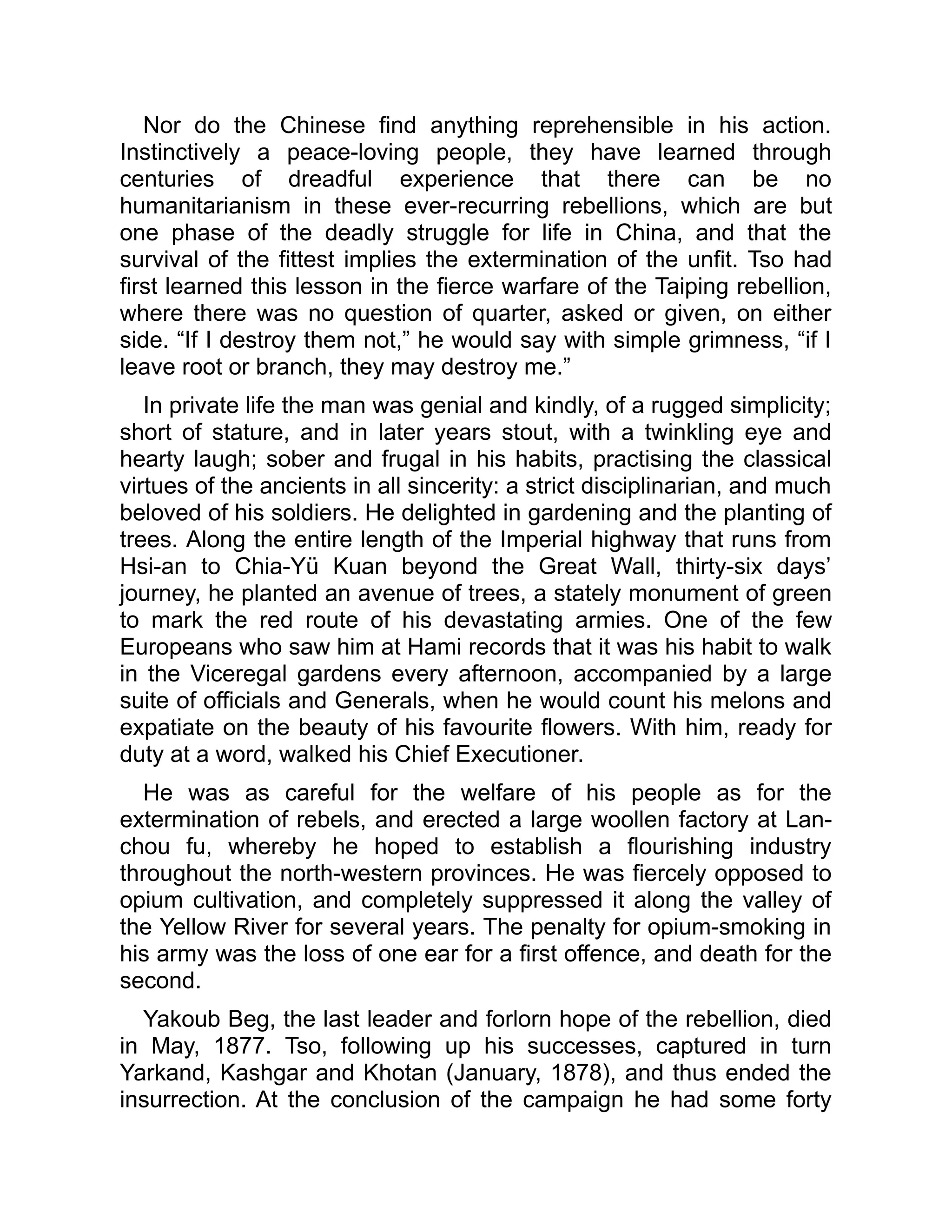 Nor do the Chinese find anything reprehensible in his action.
Instinctively a peace-loving people, they have learned through
centuries of dreadful experience that there can be no
humanitarianism in these ever-recurring rebellions, which are but
one phase of the deadly struggle for life in China, and that the
survival of the fittest implies the extermination of the unfit. Tso had
first learned this lesson in the fierce warfare of the Taiping rebellion,
where there was no question of quarter, asked or given, on either
side. “If I destroy them not,” he would say with simple grimness, “if I
leave root or branch, they may destroy me.”
In private life the man was genial and kindly, of a rugged simplicity;
short of stature, and in later years stout, with a twinkling eye and
hearty laugh; sober and frugal in his habits, practising the classical
virtues of the ancients in all sincerity: a strict disciplinarian, and much
beloved of his soldiers. He delighted in gardening and the planting of
trees. Along the entire length of the Imperial highway that runs from
Hsi-an to Chia-Yü Kuan beyond the Great Wall, thirty-six days’
journey, he planted an avenue of trees, a stately monument of green
to mark the red route of his devastating armies. One of the few
Europeans who saw him at Hami records that it was his habit to walk
in the Viceregal gardens every afternoon, accompanied by a large
suite of officials and Generals, when he would count his melons and
expatiate on the beauty of his favourite flowers. With him, ready for
duty at a word, walked his Chief Executioner.
He was as careful for the welfare of his people as for the
extermination of rebels, and erected a large woollen factory at Lan-
chou fu, whereby he hoped to establish a flourishing industry
throughout the north-western provinces. He was fiercely opposed to
opium cultivation, and completely suppressed it along the valley of
the Yellow River for several years. The penalty for opium-smoking in
his army was the loss of one ear for a first offence, and death for the
second.
Yakoub Beg, the last leader and forlorn hope of the rebellion, died
in May, 1877. Tso, following up his successes, captured in turn
Yarkand, Kashgar and Khotan (January, 1878), and thus ended the
insurrection. At the conclusion of the campaign he had some forty
 