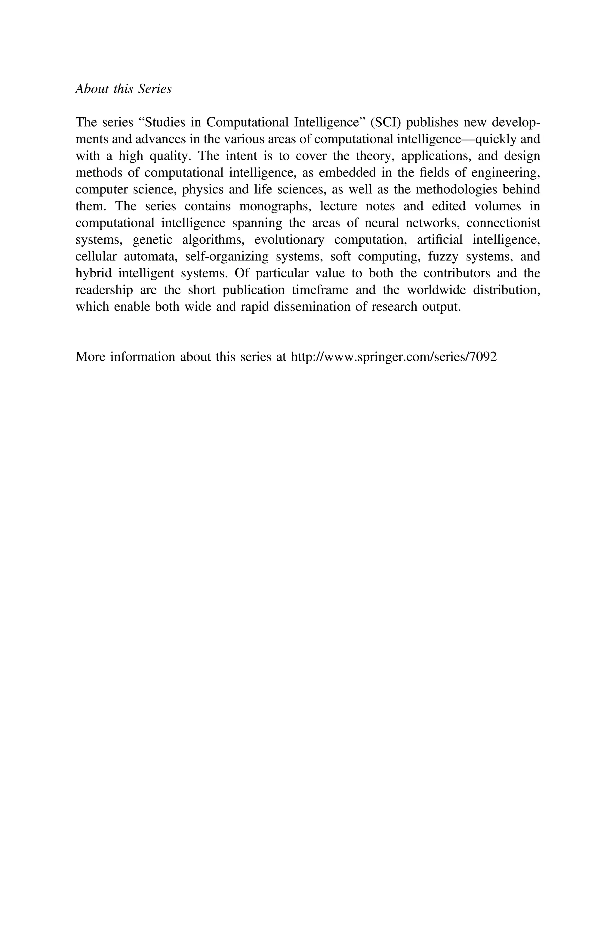 About this Series
The series “Studies in Computational Intelligence” (SCI) publishes new develop-
ments and advances in the various areas of computational intelligence—quickly and
with a high quality. The intent is to cover the theory, applications, and design
methods of computational intelligence, as embedded in the ﬁelds of engineering,
computer science, physics and life sciences, as well as the methodologies behind
them. The series contains monographs, lecture notes and edited volumes in
computational intelligence spanning the areas of neural networks, connectionist
systems, genetic algorithms, evolutionary computation, artiﬁcial intelligence,
cellular automata, self-organizing systems, soft computing, fuzzy systems, and
hybrid intelligent systems. Of particular value to both the contributors and the
readership are the short publication timeframe and the worldwide distribution,
which enable both wide and rapid dissemination of research output.
More information about this series at http://www.springer.com/series/7092
 