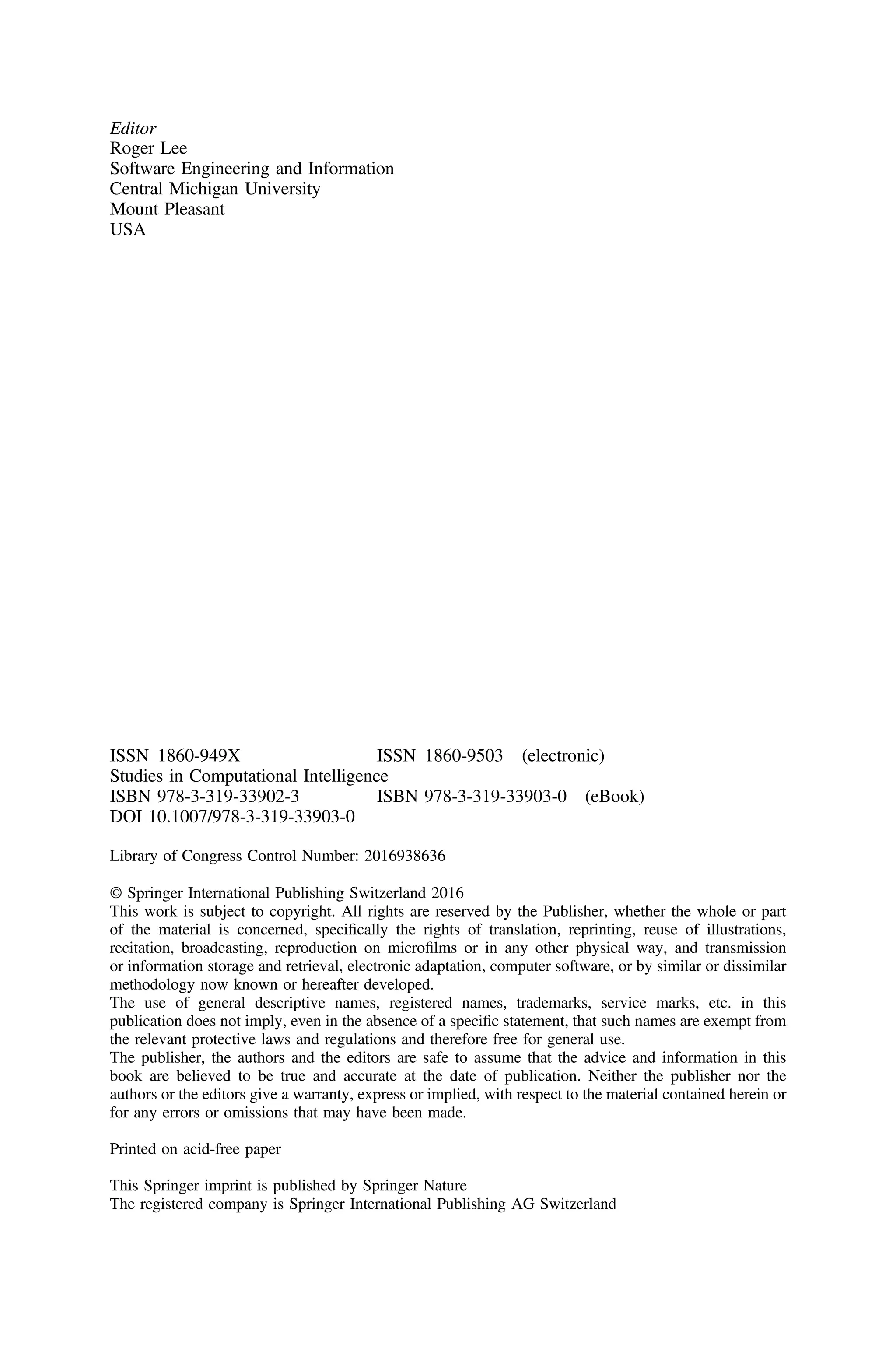 Editor
Roger Lee
Software Engineering and Information
Central Michigan University
Mount Pleasant
USA
ISSN 1860-949X ISSN 1860-9503 (electronic)
Studies in Computational Intelligence
ISBN 978-3-319-33902-3 ISBN 978-3-319-33903-0 (eBook)
DOI 10.1007/978-3-319-33903-0
Library of Congress Control Number: 2016938636
© Springer International Publishing Switzerland 2016
This work is subject to copyright. All rights are reserved by the Publisher, whether the whole or part
of the material is concerned, speciﬁcally the rights of translation, reprinting, reuse of illustrations,
recitation, broadcasting, reproduction on microﬁlms or in any other physical way, and transmission
or information storage and retrieval, electronic adaptation, computer software, or by similar or dissimilar
methodology now known or hereafter developed.
The use of general descriptive names, registered names, trademarks, service marks, etc. in this
publication does not imply, even in the absence of a speciﬁc statement, that such names are exempt from
the relevant protective laws and regulations and therefore free for general use.
The publisher, the authors and the editors are safe to assume that the advice and information in this
book are believed to be true and accurate at the date of publication. Neither the publisher nor the
authors or the editors give a warranty, express or implied, with respect to the material contained herein or
for any errors or omissions that may have been made.
Printed on acid-free paper
This Springer imprint is published by Springer Nature
The registered company is Springer International Publishing AG Switzerland
 
