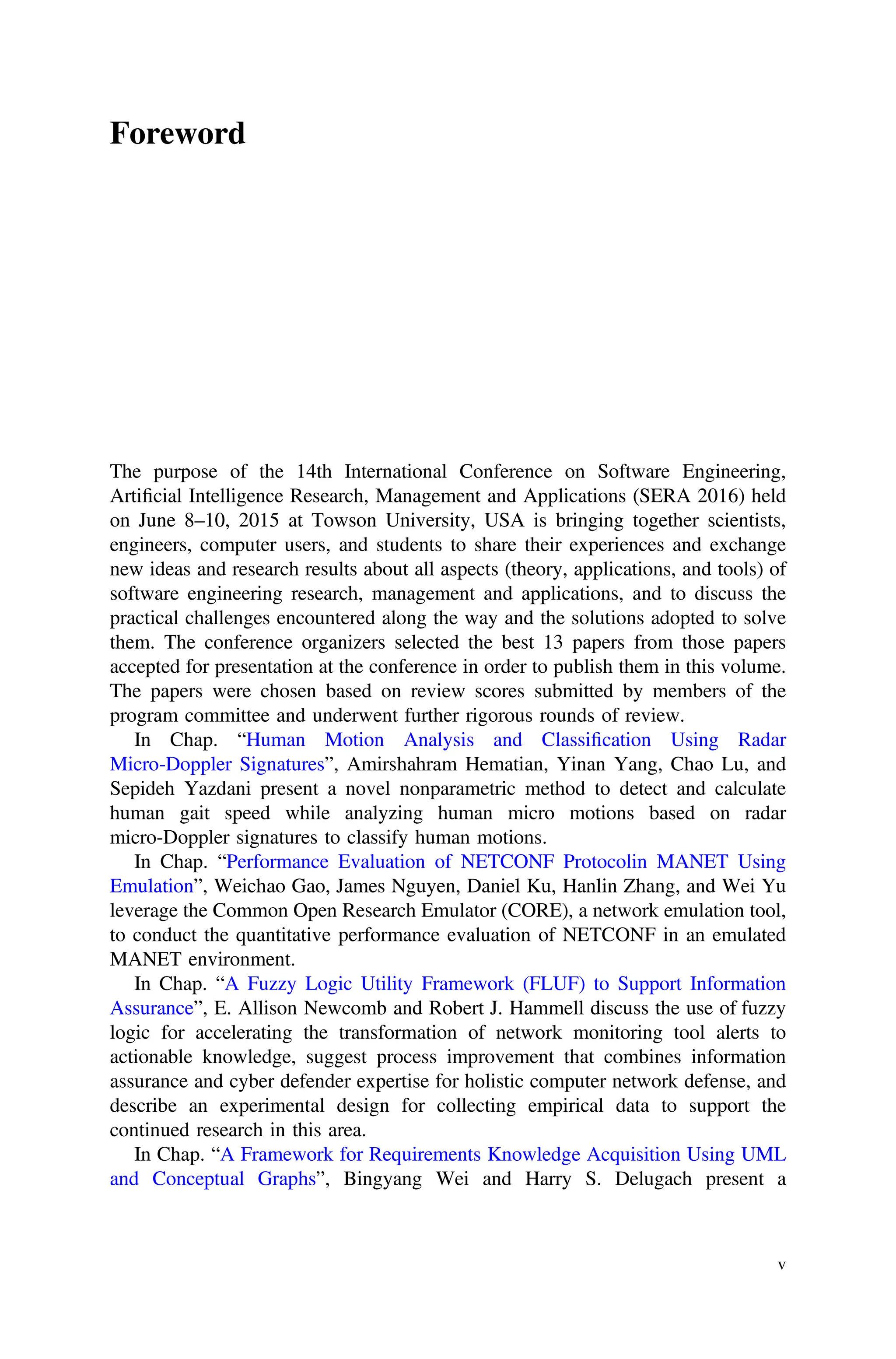 Foreword
The purpose of the 14th International Conference on Software Engineering,
Artiﬁcial Intelligence Research, Management and Applications (SERA 2016) held
on June 8–10, 2015 at Towson University, USA is bringing together scientists,
engineers, computer users, and students to share their experiences and exchange
new ideas and research results about all aspects (theory, applications, and tools) of
software engineering research, management and applications, and to discuss the
practical challenges encountered along the way and the solutions adopted to solve
them. The conference organizers selected the best 13 papers from those papers
accepted for presentation at the conference in order to publish them in this volume.
The papers were chosen based on review scores submitted by members of the
program committee and underwent further rigorous rounds of review.
In Chap. “Human Motion Analysis and Classiﬁcation Using Radar
Micro-Doppler Signatures”, Amirshahram Hematian, Yinan Yang, Chao Lu, and
Sepideh Yazdani present a novel nonparametric method to detect and calculate
human gait speed while analyzing human micro motions based on radar
micro-Doppler signatures to classify human motions.
In Chap. “Performance Evaluation of NETCONF Protocolin MANET Using
Emulation”, Weichao Gao, James Nguyen, Daniel Ku, Hanlin Zhang, and Wei Yu
leverage the Common Open Research Emulator (CORE), a network emulation tool,
to conduct the quantitative performance evaluation of NETCONF in an emulated
MANET environment.
In Chap. “A Fuzzy Logic Utility Framework (FLUF) to Support Information
Assurance”, E. Allison Newcomb and Robert J. Hammell discuss the use of fuzzy
logic for accelerating the transformation of network monitoring tool alerts to
actionable knowledge, suggest process improvement that combines information
assurance and cyber defender expertise for holistic computer network defense, and
describe an experimental design for collecting empirical data to support the
continued research in this area.
In Chap. “A Framework for Requirements Knowledge Acquisition Using UML
and Conceptual Graphs”, Bingyang Wei and Harry S. Delugach present a
v
 