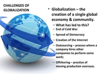 CHALLENGES OF
GLOBALIZATION • Globalization – the
creation of a single global
economy & community.
– What has led to this?
– End of Cold War
– Spread of Democracy
– Creation of the Internet
– Outsourcing – process where a
company hires other
companies to perform some
work;
– Offshoring – practice of
moving production overseas.
 