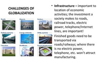 CHALLENGES OF
GLOBALIZATION
• Infrastructure – important to
location of economic
activities; the investment a
society makes to roads,
railroad tracks, electric
power, telephone/Internet
lines, are important!
• Finished goods need to be
transported via
roads/railways; where there
is no electric power,
telephone, etc. won’t attract
manufacturing.
 