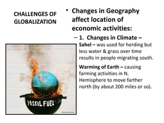 CHALLENGES OF
GLOBALIZATION
• Changes in Geography
affect location of
economic activities:
– 1. Changes in Climate –
– Sahel – was used for herding but
less water & grass over time
results in people migrating south.
– Warming of Earth – causing
farming activities in N.
Hemisphere to move farther
north (by about 200 miles or so).
 