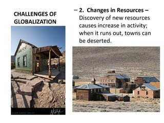 CHALLENGES OF
GLOBALIZATION
– 2. Changes in Resources –
Discovery of new resources
causes increase in activity;
when it runs out, towns can
be deserted.
California Ghost Town (After Gold Rush)
 