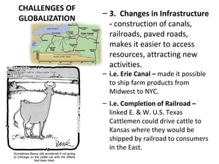 CHALLENGES OF
GLOBALIZATION
– 3. Changes in Infrastructure
- construction of canals,
railroads, paved roads,
makes it easier to access
resources, attracting new
activities.
– i.e. Erie Canal – made it possible
to ship farm products from
Midwest to NYC.
– i.e. Completion of Railroad –
linked E. & W. U.S. Texas
Cattlemen could drive cattle to
Kansas where they would be
shipped by railroad to consumers
in the East.
 