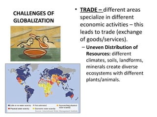 CHALLENGES OF
GLOBALIZATION
• TRADE – different areas
specialize in different
economic activities – this
leads to trade (exchange
of goods/services).
– Uneven Distribution of
Resources: different
climates, soils, landforms,
minerals create diverse
ecosystems with different
plants/animals.
 