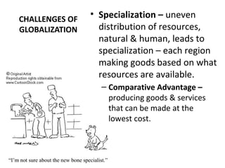 CHALLENGES OF
GLOBALIZATION
• Specialization – uneven
distribution of resources,
natural & human, leads to
specialization – each region
making goods based on what
resources are available.
– Comparative Advantage –
producing goods & services
that can be made at the
lowest cost.
 